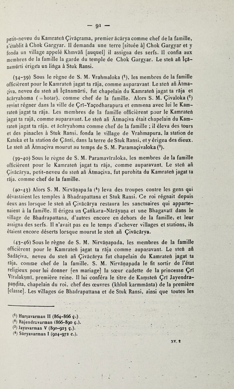 petit-neveu du Kamraten Çivâçrama, premier âcâryacomme chef delà famille, s’établit à Chok Gargyar. Il demanda une terre [située à] Chok Gargyar et y fonda un village appelé Khmvân [auquelj il assigna des serfs. 11 confia aux membres de la famille la garde du temple de Chok Gargyar. Le steh an Içâ- namürti érigez un linga à Stuk Ransi. (34—39) Sous le règne de S. M. Vrahmaloka Ç), les membres de la famille officièrent pour le Kamraten jagat ta raja, comme auparavant. Le steh ah Àtma¬ çiva, neveu du steh ah ïçânamûrti, fut chapelain du Kamraten jagat ta râja et âcâryahoma (^hotar), comme chef de la famille. Alors S. M. Çivaloka (2) revint régner dans la ville de Çrî-Yaçodharapura et emmena avec lui le Kam- raten jagat ta râja. Les membres de la famille officièrent pour le Kamraten jagat ta rajâ, comme auparavant. Le steh ah Àtmaçiva était chapelain du Kam- raten jagat ta râja, et âcâryahoma comme chef de la famille ; il éleva des tours et des pinacles à Stuk Ransi, fonda ie village de Vrahmapura, la station de Katuka et la station de Çânti, dans la terre de Stuk Ransi, et y érigea des dieux. Le steh ah Àtmaçiva mourut au temps de S. M. Paramaçivaloka(3). (39-40) Sous le règne de S. M. Paramavîraloka, les membres de la famille officièrent pour le Kamraten jagat ta râja, comme auparavant. Le steh ah Çivâcârya, petit-neveu du steh ah Àtmaçiva, fut purohita du Kamraten jagat ta râja, comme chef de la famille. (40-43) Alors S. M. Nirvânapada (*) leva des troupes contre les gens qui dévastaient les temples à Bhadrapattana et Stuk Ransi. Ce roi régnait depuis deux ans lorsque le steh ah Çivâcârya restaura les sanctuaires qui apparte¬ naient à la famille. 11 érigea un Çankara-Nârâyana et une Bhagavall dans le village de Bhadrapattana, d’autres encore en dehors de la famille* et leur assigna des serfs. Il n’avait pas eu le temps d’achever villages et stations, ils étaient encore déserts lorsque mourut le steh ah Çivâcârya. (43-46) Sous le règne de S. M. Nirvânapada, les membres de la famille officièrent pour le Kamraten jagat ta râja comme auparavant. Le steh ah Sadâçiva, neveu du steh ah Çivâcârya fut chapelain du Kamraten jagat ta râja, comme chef de la famille. S. M. Nirvânapada le fit sortir de l’état religieux pour lui donner [en mariage] la sœur cadette de la princesse Çrl VlralaksmT, première reine. Il lui conféra le titre de Kamsten Çrl Jayendra- pandita, chapelain du roi, chef des œuvres (khlon karmmânta) de la première [classe]. Les villages de Bhadrapattana et de Stuk Ransi, ainsi que toutes les (1) Harsavarman II (864-866 ç.) (2) Bàjendravarman (866-890 ç.). (3) Jayavarman V (890-923 ç.). (*) Süryavarman I (924-972 c.), XV. 5