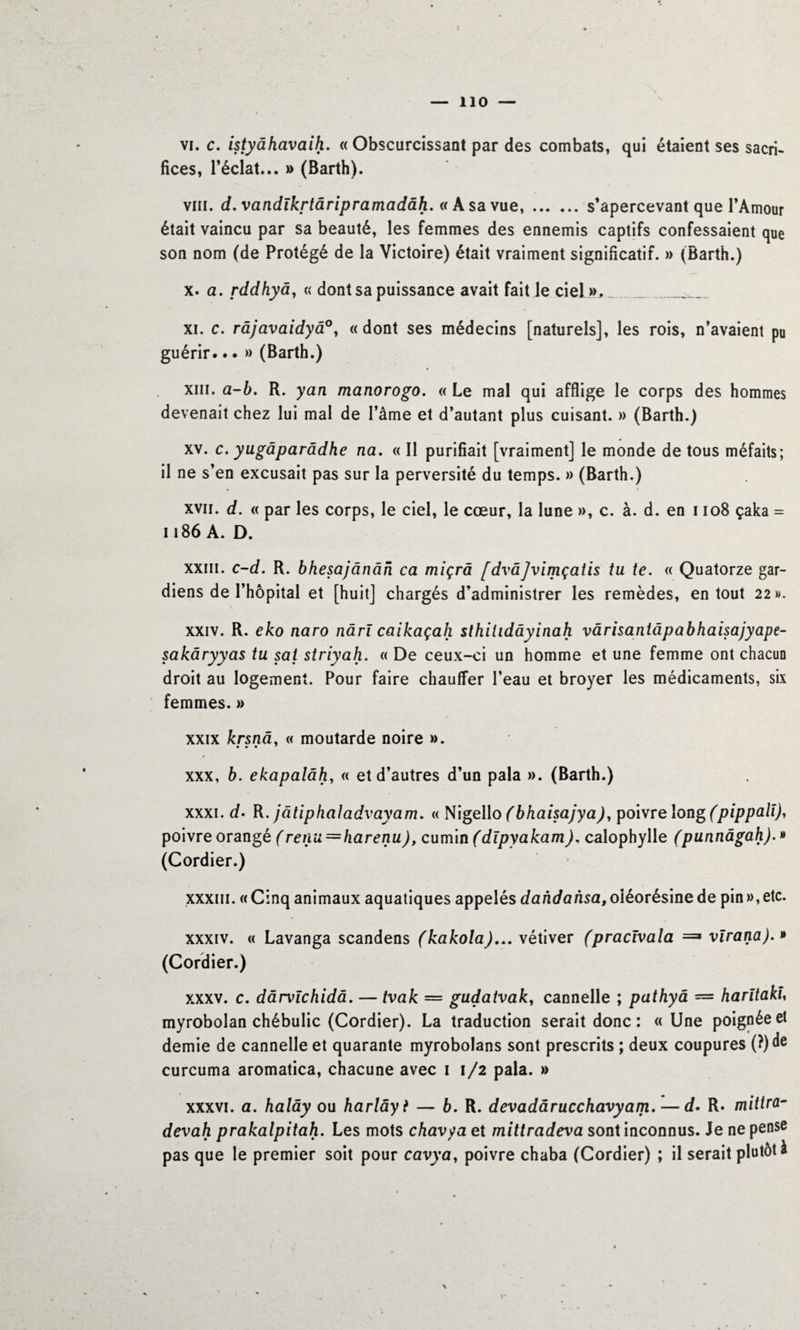 VI. c. istyâhavaih. « Obscurcissant par des combats, qui étaient ses sacri¬ fices, l’éclat... » (Barth). vin. d. vandïkrtâripramadâh. « A sa vue,.s’apercevant que l’Amour était vaincu par sa beauté, les femmes des ennemis captifs confessaient que son nom (de Protégé de la Victoire) était vraiment significatif. » (Barth.) x. a. rddhyâ, « dont sa puissance avait fait le ciel ». .... ___ xi. c. râjavaidyâ°, « dont ses médecins [naturels], les rois, n’avaient pu guérir... » (Barth.) xin. a-b. R. yan manorogo. « Le mal qui afflige le corps des hommes devenait chez lui mal de l’âme et d’autant plus cuisant. » (Barth.) xv. c. yugâparâdhe na. « Il purifiait [vraiment] le monde de tous méfaits; il ne s’en excusait pas sur la perversité du temps. » (Barth.) xvii. d. « par les corps, le ciel, le cœur, la lune », c. à. d. en 1108 çaka = 1186 A. D. xxiii. c-d. R. bhesajânân ca miçrâ [dvâjvimçatis tu te. « Quatorze gar¬ diens de l’hôpital et [huit] chargés d’administrer les remèdes, en tout 22». xxiv. R. eko naro nârï caikaçah sthitidâyinah vârisantâpabhaisajyape- sakâryyas tu sai striyah. « De ceux-ci un homme et une femme ont chacun droit au logement. Pour faire chauffer l’eau et broyer les médicaments, six femmes. » xxix krsnâ, « moutarde noire ». • • • ' * xxx, b. ekapalâh, « et d’autres d’un pala ». (Barth.) xxxi. d. R. jâtiphaladvayam. « Nigello (bhaisajya), poivre long (pippalï), poivre orangé (renu=harenu), cumin (dïpyakam), calophylle (punnâgah). » (Cordier.) xxxiii. « Cinq animaux aquatiques appelés dandansa, oléorésine de pin », etc. xxxiv. « Lavanga scandens (kakola)... vétiver (pracïvala ==> vïrana). » (Cordier.) xxxv. c. dârvïchidâ. — tvak — gudatvak, cannelle ; pathyâ = harïtakl myrobolan chébulic (Cordier). La traduction serait donc : «Une poignée et demie de cannelle et quarante myrobolans sont prescrits ; deux coupures (?)de curcuma aromatica, chacune avec 1 1/2 pala. » xxxvi. a. halây ou harlâyi — 6. R. devadârucchavyam. — d. R* mittra- devah prakalpitah. Les mots chavyaet mittradeva sont inconnus. Je ne pense pas que le premier soit pour cavya, poivre chaba (Cordier) ; il serait plutôt à