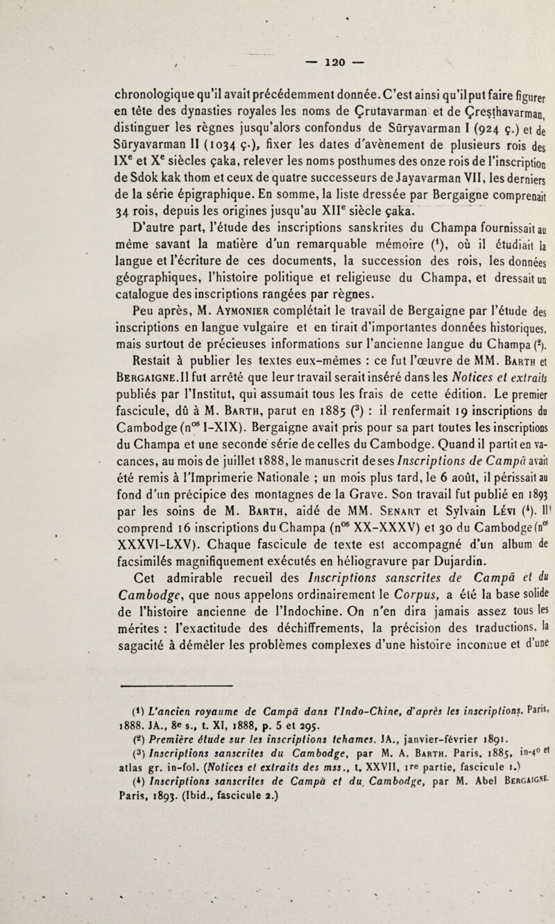 / \ chronologique qu’il avait précédemment donnée. C’est ainsi qu’ilput faire figurer en tête des dynasties royales les noms de Çrutavarman et de Çresthavarman distinguer les règnes jusqu’alors confondus de Süryavarman I (924 ç.) et de Süryavarman 11 (1034 ç.), fixer les dates d'avènement de plusieurs rois des IXe et Xe siècles çaka, relever les noms posthumes des onze rois de l’inscription deSdokkak thom et ceux de quatre successeurs de Jayavarman VII, les derniers de la série épigraphique. En somme, la liste dressée par Bergaigne comprenait 34 rois, depuis les origines jusqu’au XIIe siècle çaka. D’autre part, l’étude des inscriptions sanskrites du Champa fournissait au même savant la matière d'un remarquable mémoire (*), où il étudiait la langue et l’écriture de ces documents, la succession des rois, les données géographiques, l’histoire politique et religieuse du Champa, et dressait un catalogue des inscriptions rangées par règnes. Peu après, M. Aymonier complétait le travail de Bergaigne par l’étude des inscriptions en langue vulgaire et en tirait d’importantes données historiques, mais surtout de précieuses informations sur l’ancienne langue du Champa (2). Restait à publier les textes eux-mêmes : ce fut l’œuvre de MM. Barth et Bergaigne.Il fut arrêté que leur travail serait inséré dans les Notices et extraits publiés par l’Institut, qui assumait tous les frais de cette édition. Le premier fascicule, dû à M. Barth, parut en 1885 (3) : il renfermait 19 inscriptions du Cambodge (nos I-XIX). Bergaigne avait pris pour sa part toutes les inscriptions du Champa et une secondé série de celles du Cambodge. Quand il partit en va¬ cances, au mois de juillet 1888, le manuscrit de ses Inscriptions de Campa avait été remis à l’Imprimerie Nationale ; un mois plus tard, le 6 août, il périssait au fond d'un précipice des montagnes de la Grave. Son travail fut publié en 1893 par les soins de M. Barth, aidé de MM. Senart et Sylvain Lévi (*). IP comprend 16 inscriptions du Champa (nos XX-XXXV) et 30 du Cambodge (n* XXXVI-LXV). Chaque fascicule de texte est accompagné d’un album de facsimilés magnifiquement exécutés en héliogravure par Dujardin. Cet admirable recueil des Inscriptions sanscrites de Campa et du Cambodge, que nous appelons ordinairement le Corpus, a été la base solide de l’histoire ancienne de l’Indochine. On n'en dira jamais assez tous les mérites : l’exactitude des déchiffrements, la précision des traductions, la sagacité à démêler les problèmes complexes d’une histoire inconnue et d’une (*) L'ancien royaume de Campa dans Vlndo-Chine, d'après les inscriptions. Paris. 1888. JA., 8e s., t. XI, 1888, p. 5 et 295. (*) Première étude sur les inscriptions tchames. JA., janvier-février 1891. (3) Inscriptions sanscrites du Cambodge, par M. A. Barth. Paris. 1885, in-40 et atlas gr. in-fol. (Notices et extraits des mss., t. XXVII, ire partie, fascicule 1.) (*) Inscriptions sanscrites de Campa et du, Cambodge, par M. Abel Bergaigne Paris, 1893. (Ibid., fascicule 2.)