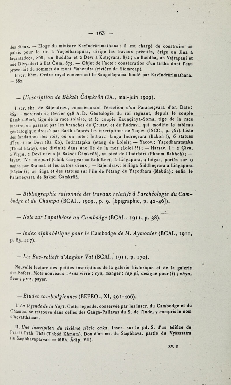 des dieux. — Eloge du ministre Kavïndrârimathana : il est chargé de construire un palais pour le roi à Yaçodharapura, dirige les travaux précités, érige un Jina à Javantadeça, 868; un Buddha et 2 Devî à Kutîçvara, 872; un Buddha, un Vajrapâni et une Divyadevï à Bat Cum, 875. — Objet de l'acte : consécration d'un tïrtha dont l’eau provenait du sommet du mont Mahendra (rivière de Siemreap). Inscr. khm. Ordre royal concernant le Saugatàçrama fondé par Kavïndrârimathana. — 882. — L'inscription de Bàksëi Càmkrôn (JA., mai-juin 1909). Inscr. skr. de Bâjendrav., commémorant l’érection d'un Parameçvara d’or. Date: 869 = mercredi 23 février 948 A. D. Généalogie du roi régnant, depuis le couple Kambu-Merà, tige de la race solaire, et !c couple Kaundinya-Somà, tige de la race lunaire, en passant par les branches de Çrutav. et de Rudrav., qui modifie le tableau généalogique dressé par Barth d’après les inscriptions de Yaçov. (ISCC., p. 361). Liste des fondations des rois, où on note : Indrav.: Linga Indreçvara (Bakon ?), 6 statues d’ïça et de Devî (Bà Kô), Indratatâka (étang de Lolei);—Yaçov.: Yaçodharatatàka (Thnal Bàrày), une divinité dans une île de la mer (Lolei ??) ; — Harsav. I : 2 Çiva, 2 Visnu, 2 Devî « ici » [à Bakséi Càmkrôn], au pied de l’Indrâdri (Phnom Bakhen); — Javav. IV : une purï (Chok Gargyar = Koh Ker) ; à Lingapura, 9 lingas, portés sur 9 mains par Brahma et les autres dieux ; — Ràjendrav.: le linga Siddheçvara à Lingapura (Bàvàn ?) ; un linga et des statues sur l’ile de l’étang de Yaçodhara (MébÔn); enfin le Parameçvara de Baksëi Càmkrôn. — Bibliographie raisonnée des travaux relatifs à l'archéologie du Cam¬ bodge et du Champa (BCAI., 1909., p. 9. [Epigraphie, p. 42-46]). # ’ — Note sur l'apothéose au Cambodge (BCAI., 1911, p. 38). — Index alphabétique pour le Cambodge de M. Aymonier (BCAI., 1911, p. 85, 117). — Les Bas-reliefs d'Angkor Vat (BCAI., 1911, p. 170). / Nouvelle lecture des petites inscriptions de la galerie historique et de la galerie des Enfers. Mots nouveaux : °ras vivre ; cya, manger; tap pi, désigné pour(?) ; vàyaf fleur ; pros, payer. — Etudes cambodgiennes (BEFEO., XI, 391-406). I. La légende de la Nâgî. Cette légende, conservée par les inscr. du Cambodge et du Champa, se retrouve dans celles des Gangâ-Pallavas du S. de l’Inde, y compris le nom d’Açvatthâman. II. Une inscription du sixième siècle çaka. Inscr. sur le pd. S. d’un édifice de Pràsàt Prâh Thàt (Thbôn Khmum). Don d’un ms. du Sambhava, partie du Vyàsasatra de Sambhavaparvan = MBh. Àdip. VII).