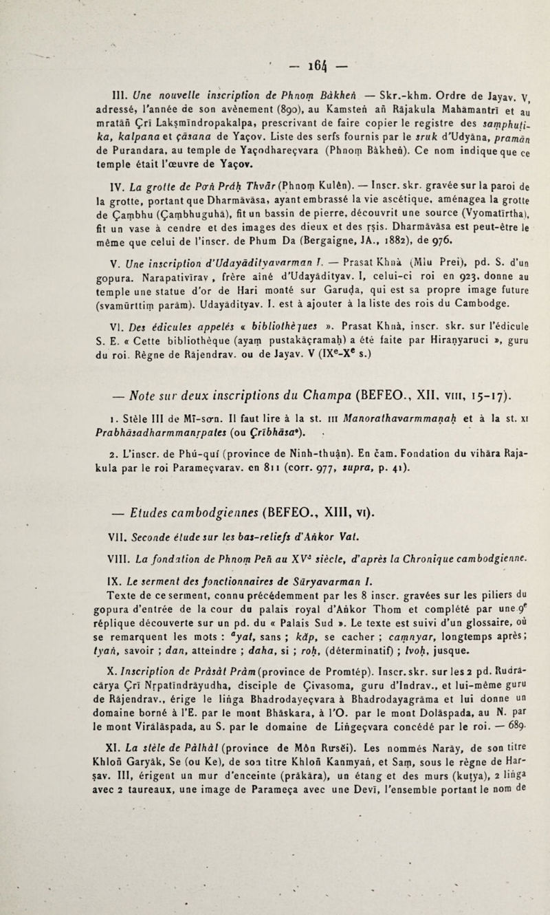 III. Une nouvelle inscription de Phnom Bàkhen — Skr.-khm. Ordre de Jayav. V adressé, l'année de son avènement (890), au Kamsten an Râjakula Mahàmantrl et au mratàn Çrl Laksmlndropakalpa, prescrivant de faire copier le registre des samphuti- ka, kalpana et çàsana de Yaçov. Liste des serfs fournis par le sruk d'Udyâna, pramàn de Purandara, au temple de Yaçodhareçvara (Phnom Bàkhen). Ce nom indique que ce temple était l’œuvre de Yaçov. IV. La grotte de Porh Pràh Thvàr (Phnom Kulên). — Inscr. skr. gravée sur la paroi de la grotte, portant que Dharmâvâsa, ayant embrassé la vie ascétique, aménagea la grotte de Çambhu (Çambhuguhâ), fit un bassin de pierre, découvrit une source (Vyomatirtha), fit un vase à cendre et des images des dieux et des rsis. Dharmâvâsa est peut-être le même que celui de l’inscr. de Phum Da (Bergaigne, JA., 1882), de 976. V. Une inscription d’Udayàdityavarman ï. — Prasai Khnà (Miu Prei), pd. S. d’un gopura. Narapativlrav , frère aîné d'Udayàdityav. I, celui-ci roi en 923, donne au temple une statue d'or de Hari monté sur Garuda, qui est sa propre image future (svamürttim parâra). Udayàdityav. I. est à ajouter à la liste des rois du Cambodge. VI. Des édicules appelés « bibUothèjues ». Prasat Khnà, inscr. skr. sur l’édicule S. E. « Cette bibliothèque (ayam pustakâçramah) a été laite par Hiranyaruci », guru du roi. Règne de Râjendrav. ou de Jayav. V (IXe-Xe s.) — Note sur deux inscriptions du Champa (BEFEO., XII, vin, 15-17). 1. Stèle III de Mî-so-n. Il faut lire à la st. m Manorathavarmmanah et à la st. xi Prabhâsadharmmanrpates (ou Çrïbhàsa9). 2. L’inscr. de Phü-qui (province de Ninh-thuân). En cam. Fondation du vihàra Raja- kula par le roi Parameçvarav. en 811 (corr. 977, supra, p. 41). — Etudes cambodgiennes (BEFEO., XIII, vi). VII. Seconde élude sur les bas-reliefs d'Ankor Vat. VIII. La fondation de Phnom Peh au XVJ siècle, d'après la Chronique cambodgienne. IX. Le serment des fonctionnaires de Süryavarman /. Texte de ce serment, connu précédemment par les 8 inscr. gravées sur les piliers du gopura d’entrée de la cour du palais royal d’Ankor Thora et complété par une <f réplique découverte sur un pd. du « Palais Sud ». Le texte est suivi d’un glossaire, où se remarquent les mots : ayal, sans ; kâp, se cacher ; camnyar, longtemps après; tyah, savoir ; dan, atteindre ; daha, si ; roh, (déterminatif) ; Ivoh, jusque. X. Inscription de Pràsàt Pràm (province de Promtép). Inscr. skr. sur les 2 pd. Rudra- cârya Çrl Nrpatîndrâyudha, disciple de Çivasoma, guru d’Indrav., et lui-même guru de Râjendrav., érige le linga Bhadrodayeçvara à Bhadrodayagrâma et lui donne un domaine borné à l’E. par le mont Bhâskara, à l'O. par le mont Dolàspada, au N. par le mont Virâlàspada, au S. par le domaine de Lingeçvara concédé par le roi. — 689. XI. La stèle de Pàlhàl (province de Môn Rirsëi). Les nommés Narày, de son titre Khlon Garyâk, Se (ou Ke), de son titre Khlon Kanmyan, et Sam, sous le règne de Har- sav. III, érigent un mur d'enceinte (pràkàra), un étang et des murs (kutya), 2 linga avec 2 taureaux, une image de Parameça avec une Devï, l'ensemble portant le nom de