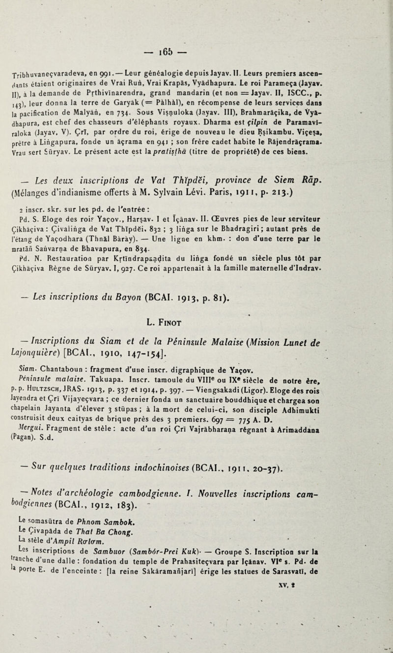 Tribhuvaneçvaradeva, en 991. — Leur généalogie depuis Jayav. II. Leurs premiers ascen¬ dants étaient originaires de Vrai Run, Vrai Krapâs, Vyâdhapura. Le roi Parameça (Jayav. II), à la demande de Prthivinarendra, grand mandarin (et non =Jayav. II, ISCC., p. ,43), leur donna la terre de Garyâk ( = Pàlhàl), en récompense de leurs services dans la pacification de Malyân, en 734. Sous Visnuloka (Jayav. III), Brahmarâçika, de Vyà- dhapura, est chef des chasseurs d'éléphants royaux. Dharma est çilpin de Paramavi- raloka (Jayav, V). Çrl, par ordre du roi, érige de nouveau le dieu Rsikambu. Viçesa, prêtre à Liiigapura, fonde un àçrama en 941 ; son frère cadet habite le Râjendràçrama. Vrau sert Süryav. Le présent acte est la pralisthà (titre de propriété) de ces biens. — Les deux inscriptions de Vat Thïpdëi, province de Siem Râp. (Mélanges d’indianisme offerts à M. Sylvain Lévi. Paris, 1911, p* 213.) 2 inscr. skr. sur les pd. de l'entrée: Pd. S. Eloge des rois Yaçov., Harsav. I et ïçânav- II. Œuvres pies de leur serviteur Çikhàçiva : Çivaiinga de Vat Thïpdëi, 832 ; 3 linga sur le Bhadragiri ; autant près de l’étang de Yaçodhara (Thnâl Bàrày). — Une ligne en khm. : don d’une terre par le mratàn Sanvarna de Bhavapura, en 834. Pd. N. Restauration par Krtîndrapandita du linga fondé un siècle plus tôt par Çikhàçiva Règne de Süryav. I, 927. Ce roi appartenait à la famille maternelle d’Iodrav. — Les inscriptions du Bayon (BCAI. 1913, p. 81). * L. Finot — Inscriptions du Siam et de la Péninsule Malaise (Mission Lunet de Lajonquière) [BCAI., 1910, 147-154]. Siam. Chantaboun : fragment d’une inscr. digraphique de Yaçov. Péninsule malaise. Takuapa. Inscr. tamoule du VIIIe ou IXe siècle de notre ère, p. p. Hultzsch, JRAS. 1913, p. 337 et 1914, p. 397. — Viengsakadi (Ligor). Eloge des rois JayendraetÇrî Vijayeçvara ; ce dernier fonda un sanctuaire bouddhique et chargea son chapelain Jayanta d’élever 3 stüpas ; à la mort de celui-ci, son disciple Adhimukti construisit deux caityas de brique près des 3 premiers. 697 ■= 775 A. D. Mergui. Fragment de stèle : acte d’un roi Çrl Vajrâbharana régnant à Arimaddana (Pagan). S.d. — Sur quelques traditions indochinoises (BCAI., 1911, 20-37). — Notes d'archéologie cambodgienne. /. Nouvelles inscriptions cam¬ bodgiennes (BCAI., 1912, 183). ~ Le somasütra de Phnom Sambok• Le Çivapàda de That Ba Chong. La stèle d'Ampil Rorlorm. Les inscriptions de Sambuor (Sambôr-Prei Kuk)- — Groupe S. Inscription sur la jranehe d’une dalle : fondation du temple de Prahasiteçvara par Içânav. VIe s. Pd. de a porte E. de l’enceinte : [la reine Sàkâramanjarî] érige les statues de Sarasvatl, de XV, 2 1 v