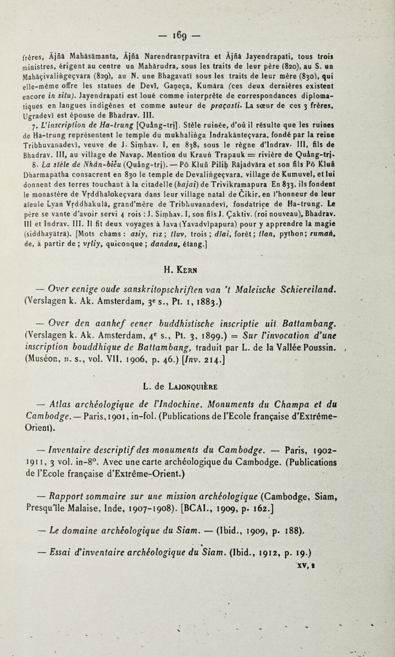 frères, Âjnâ Mahâsàraanta, Âjnâ Narendranrpavitra et Àjnà Jayendrapati, tous trois ministres, érigent au centre un Mahârudra, sous les traits de leur père (820), au S. un Mahàçivaiingeçvara (829), au N. une Bhagavatî sous les traits de leur mère (830), qui elle-même offre les statues de Devï, Ganeça, Kumâra (ces deux dernières existent encore in situ). Jayendrapati est loué comme interprète de correspondances diploma¬ tiques en langues indigènes et comme auteur de praçasti. La sœur de ces 3 frères, UgradevI est épouse de Bhadrav. III. 7. L'inscription de Ha-trung [Quâng-trj]. Stèle ruinée, d’où il résulte que les ruines de Ha-trung représentent le temple du mukhalinga Indrakânteçvara, fondé par la reine Tribhuvanadevl, veuve de J. Simhav. I, en 838, sous le règne d’Indrav. III, fils de Bhadrav. III, au village de Navap. Mention du Kraun Trapauk = rivière de Quàng-trj. 8- La stèle de Nhân-bièu (Quàng-trj). — Pô Klun Pilih Bâjadvâra et son fils Pô Klun Dharmapâtha consacrent en 830 le temple de Devalingeçvara, village de Kumuvel, et lui donnent des terres touchant à la citadelle (hajai) de Trivikramapura En 833, ils fondent le monastère de Vrddhalokeçvara dans leur village natal deCikir, en l’honneur de leur aïeule Lyan Vrddhakulâ, grand’mère de Tribhuvanadevl, fondatrice de Ha-trung. Le père se vante d'avoir servi 4 rois : J. Simhav. I, son fils J. Çaktiv. (roi nouveau), Bhadrav. III et Indrav. III. Il fit deux voyages à Java (Yavadvlpapura) pour y apprendre la magie (siddhayâtrà). [Mots chams : asiy, riz; tluv, trois; dlai, forêt; tlan, python; ruman, de, à partir de ; vfliy, quiconque ; dandau, étang.] H. Kern — Over eenige oude sanskritopschriften van *t Maleische Schiereiland. (Verslagen k. Ak. Amsterdam, 3e s., Pt. 1, 1883.) — Over den aanhef eener buddhistische inscriptie uii Baitambang. (Verslagen k. Ak. Amsterdam, 4e s., Pt. 3, 1899.) = Sur /’invocation d'une inscription bouddhique de Battambang, traduit par L. de la Vallée Poussin. (Muséon, n. s., vol. VII, 1906, p. 46.) [Inv. 214.] » L. de Lajonquière — Atlas archéologique de l'Indochine. Monuments du Champa et du Cambodge.— Paris, 1901, in-fol. (Publications de l'Ecole française d’Extrême- Orient). — Inventaire descriptif des monuments du Cambodge. — Paris, 1902- 1911, 3 vol. in-8°. Avec une carte archéologique du Cambodge. (Publications de l’Ecole française d’Extrême-Orient.) — Rapport sommaire sur une mission archéologique (Cambodge, Siam, Presqu'île Malaise, Inde, 1907-1908). [BCAI., 1909, p. 162.] — Le domaine archéologique du Siam. — (Ibid., 1909, p. 188). — Essai d'inventaire archéologique du Siam. (Ibid., 1912, p. 19.)