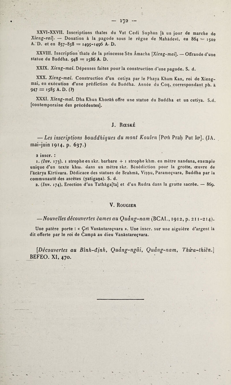 XXVI-XXVII. Inscriptions thaïes du Vat Cedi Suphan [à un jour de marche de Xieng-rai]. — Donation à la pagode sous le règne de Mahâdevï, en 864 — 1502 A. D. et en 857-858 = 1495-1496 A. D. XXVIII. Inscription thaïe de la princesse Sën Âmacha [Xieng-mai], — Offrande d’une statue du Buddha. 948 = 1586 A. D. XXIX. Xieng-mai. Dépenses faites pour la construction d'une pagode. S. d. XXX. Xieng-mai. Construction d'un cetiya par le Phaya Kham Kan, roi de Xieng- mai, en exécution d’une prédiction du Buddha. Année du Coq, correspondant pb. à 947 = >585 A. D. (?) . ~ . XXXI. Xieng-mai. Dha Khun Khorân offre une statue du Buddha et un cetiya. S.d. [contemporaine des précédentes]. J. Rœské — Les inscriptions bouddhiques du mont Koulen [Pcrn Prah Put 1er]. (JA. mai-juin 1914, p. 637.) 2 inscr. : 1. (Inv. 173). 1 strophe en skr. barbare 4- 1 strophe khm. en mètre nandana, exemple unique d’un texte khm. dans un mètre skr. Bénédiction pour la grotte, œuvre de l’âcârya Kîrtivara. Dédicace des statues de Brahma, Visnu, Parameçvara, Buddha par la communauté des ascètes (yatigana). S. d. 2. (Inv. 174). Erection d'un Tathâga[ta] et d’un Rudra dans la grotte sacrée. — 869. V. Rougier — Nouvelles découvertes cames au Quang-nam (BCAI., 1912, p. 211 -214). Une patère porte : « Çrï Vanântareçvara ». Une inscr. sur une aiguière d'argent la dit offerte par le roi de Campa au dieu Vanântareçvara. [Découvertes au Bïnh-dinh, Quàng-ngâi, Quàng-nam, Thwa-thiên.] BEFEO. XI, 470. “T