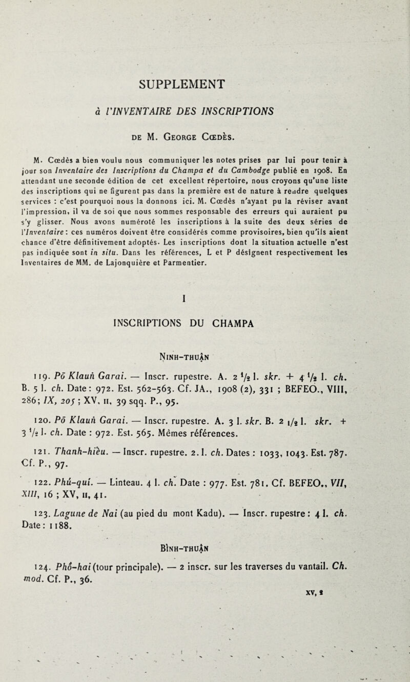 SUPPLEMENT a rINVENTAIRE DES INSCRIPTIONS de M. George Cœdès. M- Cœdès a bien voulu nous communiquer les notes prises par lui pour tenir à jour son Inventaire des Inscriptions du Champa et du Cambodge publié en 1908. En attendant une seconde édition de cet excellent répertoire, nous croyons qu’une liste des inscriptions qui ne figurent pas dans la première est de nature à rendre quelques services : c'est pourquoi nous la donnons ici. M. Cœdès n'ayant pu la réviser avant l’impression, il va de soi que nous sommes responsable des erreurs qui auraient pu s’y glisser. Nous avons numéroté les inscriptions à la suite des deux séries de l'Inventaire : ces numéros doivent être considérés comme provisoires, bien qu'ils aient chance d’être définitivement adoptés. Les inscriptions dont la situation actuelle n’est pas indiquée sont in situ. Dans les références, L et P désignent respectivement les Inventaires de MM. de Lajonquière et Parmentier. I INSCRIPTIONS DU CHAMPA Ninh-thuan * • 119. Pô Klaun Garai. — Inscr. rupestre. A. 2 4/2 1. skr. 4- 4 Va I. ch. B. 5 1. ch. Date: 972. Est. 562-563. Cf. JA., 1908 (2), 331 ; BEFEO., VIII, 286; IX, 20J ; XV, 11, 39 sqq. P., 95. 120. Pô Klaun Garai. — Inscr. rupestre. A. 3 I. skr. B. 2 j/2 1. skr. + 3 V* J* ch. Date : 972. Est. 565. Mêmes références. 121. Thanh-hièu. — Inscr. rupestre. 2.1. ch. Dates : 1033, 1043. Est. 787. Cf. P., 97. 122. Phu-qui. — Linteau. 4 1. ch. Date : 977. Est. 781, Cf. BEFEO*, V7/, XIII, 16 ; XV, 11, 41. 123. Lagune de Nai (au pied du mont Kadu). — Inscr. rupestre : 4 L ch. Date : 1188. * •% Bînh-thuân 124. Phô-hai(tour principale). — 2 inscr. sur les traverses du vantail. Ch. mod. Cf. P., 36. xv, 2 t