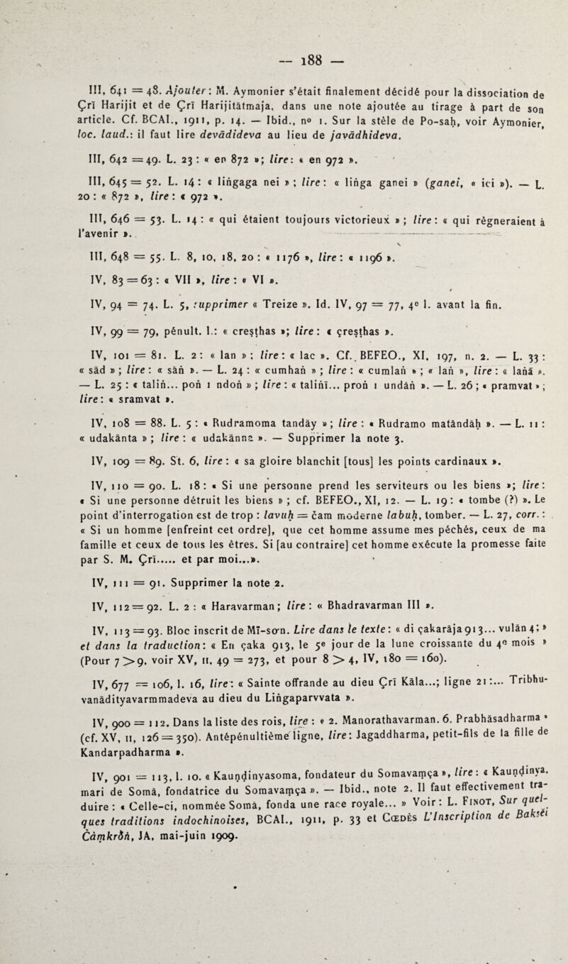 »\ îîï, 64: = 48. Ajouter : M. Aymonier s'était finalement décidé pour la dissociation de Çri Harijit et de ÇrT Harijitâtmaja, dans une note ajoutée au tirage à part de son article. Cf. BCAI., 1911, p. 14. — Ibid., n° 1. Sur la stèle de Po-sah, voir Aymonier, toc. laud.: il faut lire devâdideva au lieu de javâdhideva. III, 642 =49. L. 23 : « en 872 »; lire: a en 972 ». 111,645 = 52. L. 14: a lingaga nei »; lire : « linga ganei » (ganei, « ici »). — L. 20 : 872 », lire : « 972 ». III, 646 = 53. L. 14 : <r qui étaient toujours victorieux » ; lire : « qui régneraient à l’avenir ». - -- III, 648 = 55* L- 8, 10, 18, 20 : « 1176 », lire : « 1196 ». IV, 83=63: a VII », lire : • VI ». IV, 94 = 74. L. 5, supprimer « Treize ». Id. IV, 97 = 77, 4c 1. avant la fin. IV, 99 = 79, pénult. I.: « cresthas »; lire : < çresthas ». IV, 101 = 81. L. 2: « lan »; lire : « lac ». Cf. BEFEO., XI. 197, n. 2. — L. 33 : « sâd » ; lire : « sàn ». — L. 24 : « cumhan » ; lire : « cumlan » ; a lan », lire : « lanà ». — L. 25 : « talin... pon 1 ndon » ; lire : « talinl... pron 1 undân ». — L. 26 ; « pramvat » ; lire: « sramvat ». IV, 108 = 88. L. 5 : « Rudramoma tandây »; lire : • Rudramo matàndàh ». — L. 11 : « udakânta » ; lire : « udakànna ». — Supprimer la note 3. IV, 109 =89. St. 6, lire : a sa gloire blanchit [tous] les points cardinaux ». IV, 110 = 90. L. 18: « Si une personne prend les serviteurs ou les biens »; lire: * Si une personne détruit les biens » ; cf. BEFEO., XI, 12. — L. 19 : « tombe (?) ». Le point d’interrogation est de trop : lavuh = cam moderne labuh, tomber. — L. 27, corr. : a Si un homme [enfreint cet ordre], que cet homme assume mes péchés, ceux de ma famille et ceux de tous les êtres. Si [au contraire] cet homme exécute la promesse faite par S. M. Çri. et par moi...». IV, 111 = 91. Supprimer la note 2. IV, 112 = 92. L. 2 : a Haravarman ; lire : « Bhadravarman III ». IV, 113 = 93. Bloc inscrit de MI-so*n. Lire dans le texte : « di çakaràja 91 3... vulàn4; » et dans la traduction: <1 En çaka 913, le 5e jour de la lune croissante du 4* mois » (Pour 7 >9, voir XV, », 49 = 273, et pour 8 > 4, IV, 180 = 160). IV, 677 = 106, 1. 16, lire: « Sainte offrande au dieu Çri Kala...; ligne 21 :... Tribhu- vanàdityavarramadeva au dieu du Lingaparvvata ». IV, 900 = 112. Dans la liste des rois, lire : <• 2. Manorathavarman. 6. Prabhâsadharma • (cf. XV, 11, 126 = 350). Antépénultième ligne, lire : Jagaddharma, petit-fils de la fille de Kandarpadharma ». IV, 901 = 113, 1. 10. « Kaundinyasoma, fondateur du Somavamça», lire : « Kaundinva. mari de Somà, fondatrice du Somavamça». — Ibid., note 2. Il faut effectivement tra duire : » Celle-ci, nommée Somà, fonda une race royale... » Voir: L. Finot, Sur que- ques traditions indochinoises, BCAI., 1911, p. 33 et L Inscription de Bar- Càmkr&n, JA, mai-juin 1909.