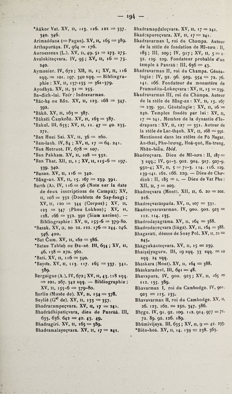 1 * — 194 — •Ankor Vat. XV, il, 113. 116. 122 — 337. 340. 346. Arimaddana (= Pagan). XV, H, 165 = 389. Arthapuràna. IV, 964 = 176. Aurousseau (L.). XV, 11, 49. 51 = 273. 275. Avalokiteçvara. IV, 95; XVf 11, 16 = 75. 240. Aymonier. IV, 672 ; XII, 11, 1 ; XV, 11, 116 sqq. = 101. 197. 340 sqq. — Bibliogra¬ phie: xv, 11,137-155 = 361-379- Ayodhya. XV, il, 31 = 255. Ba-dich-lai. Voir : Indravarman. •Bâc-ha ou Rôn. XV, II, 123. 16S = 347. 392. *Bàkô. XV, 11, 163 = 387. •Bàksëi Càmkrôn. XV, il, 163= 387. •Bakul. III, 633; XV, il, 11. 47 = 40. 235. 271. *Ban Huei Sai. XV, 11, 36 = 260. *Ban-lanh. IV, 84 ; XV, 11, 17 = 64. 241. *Ban Metruot. IV, 678 = 107. *Ban Pakham. XV, 11, 108 = 332. *Ban That. XII, 11, 1 ; XV, 11, 115-6 = 197. 339. 340. •Banan. XV, 11, 116 = 340. •Bàng-an. XV, 11, 15. 167 = 239. 391. Barth (Ai. IV, 116= 96 (Note sur la date de deux inscriptions de Campa); XV, 11, 108 = 332 (Doublets de Say-fong) ; XV, n, 120= 344 (Corpus); XV, n, 123 = 347 (Phou Lokhon); XV, 11, 128. 166 = 352. 390 (Siarn ancien). — Bibliographie : XV, n, 155-6 = 379-80. •Basak. XV, il, 20 22. 122. 176 = 244. 246. 346. 400. •Bat Cura. XV, it, 162 = 386. 'Batau Tablah ou Ba-nè. III, 634 ; XV, 11, 46. 138 = 270. 362. • Bâti. XV, 11, 116 = 340. *Bayo*n. XV, 11, 113. 117. 163=337. 341. 389. Bergaigne (A.). IV, 672; XV, 11, 43. • 18 sqq. = 101. 267. 342 sqq. — Bibliographie: XV, 11, 155-6 = 379-80. Rerlin (Musée de). XV, 11, 154= 378. Beylié (Gal de). XV, 11, 133 = 357. Bhadracampeçvara. XV, 11, 17 =241. Bhadrâdhipatlçvara, dieu de Panràü. III, 633. 636. 642 = 40. 43. 49. Bhadragiri. XV, il, 165= 389. Bhadramalayeçvara. XV, 11, 17= 241. Bhadraraandaleçvara. XV, 11, 17 = 241. Bhadrapureçvara. XV, il, 17= 241. Bhadravarman I, roi du Charapa. Auteur de la stèle de fondation de Mî-sora : II, 185; III, 209; IV, 917; XV, 11, 5 = 1. 32. 129. 229. Fondateur probable d’un temple à Panrân : III, 636 = 43. Bhadravarman II, roi du Champa. Généa¬ logie: IV, 92. 96. 929. 954= 72. 76. 141. 166. Fondateur du monastère de Pramudita-Lokeçvara : XV, 11,15 = 239. Bhadravarman III, roi du Champa. Auteur de la stèle de Bâng-an : XV, 11, 15. 167 = 239. 391. Généalogie : XV, 11, 16 = 240. Temples fondés par lui : XV, u, 17 = 241. Membre de la dynastie d’In- drapura : XV, 11, 127 = 351. Auteur de la stèle de Lac-thanh. XV, 11, 168 = 392. Mentionné dans les stèles de Pô Na?ar. An-thai, Phu-liro*ng, Hoâ-què, Ha-trung, Nhân-bièu. Ibid. Bhadreçvara. Dieu de Mï-som : II, 187 = 3 sqq.; IV, 91-3. 902. 904. 917. 927-9. 950-4; XV, 11, 5 = 71-3. 1 14. 116. 129. 139-141. 162. 166. 229. — Dieu de Cho- dinh : II, 185 = 1. — Dieu de Vat Phu : XII, 11, 7 = 203. Bhadreçvara (Mont). XII, 11, 6. 20 = 202. 216. Bhadreçvarâspada. XV, n, 107 = 331. Bhadreçvaravarman. IV, 900. 902. 923 = 112.114. 135. Bhadrodayagrâma. XV, n, 164 ==• 388. Bhadrodayeçvara (linga). XV, 11, 164 = 388. Bhagavati, déesse de Snay Pol. XV, 11, 21 = 245. Bhàgyakânteçvara. XV, u, 15 = 239. Bhaisa)yaguru. 111, 19 sqq. 33 sqq. = 10 sqq. 24 sqq. Bhâskara (Mont). XV, 11, 164 = 388. BhâskaradevI. III, 641 =- 48. Bhavapura, IV, 900. 923 ; XV, 11, 165 = 112. 135. 389. Bhavarman 1, roi du Cambodge. IV, 901. 923 = 113. 135. Bhavavarman 11, roi du Cambodge. XV, n, 26. 123. 162. = 250. 347. 386. Bhrgu. IV, 91. 92. 109. 112. 914. 977 = 71* 72. 89. 92. 126. 189. Bhümivijaya. III, 635 ; XV, 11, 9 ==■ 42. 233. *Bièn-hoà. XV, u, 14. 139 = 238. 363.