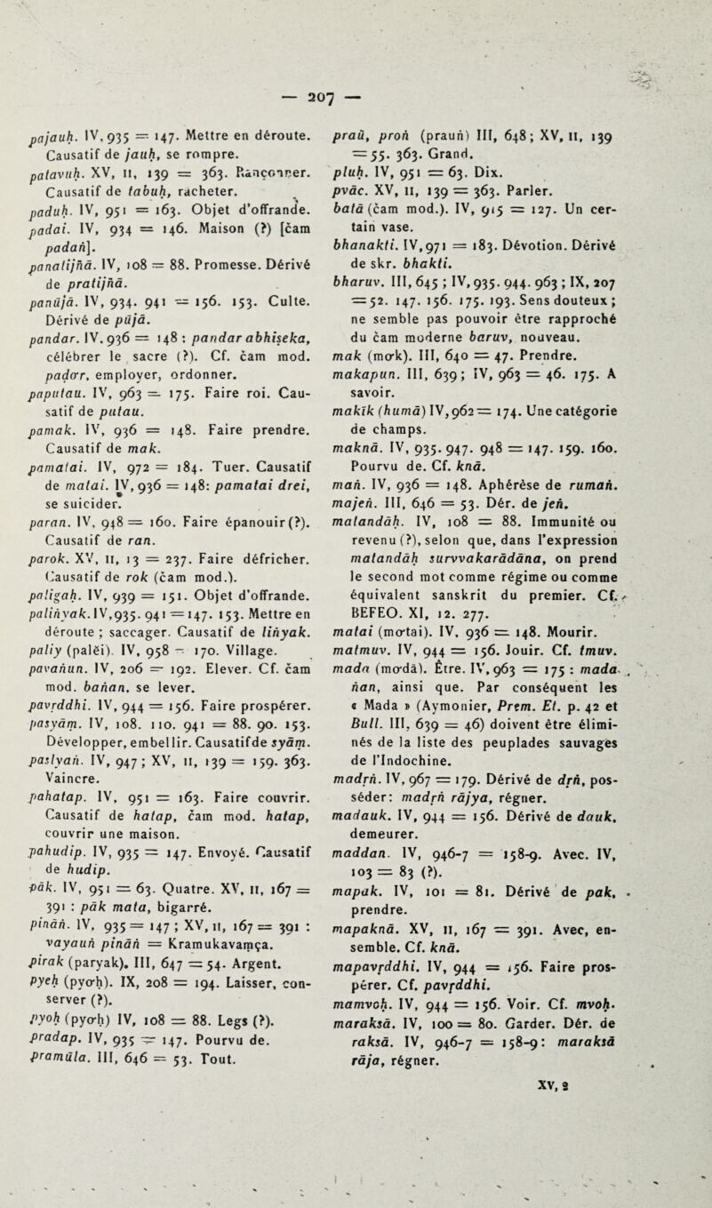 pajauh. IV, 935 — 147. Mettre en déroute. Causatif de jauh, se rompre. patavuh. XV, II, 139 = 363. Rançonner. Causatif de tabuh, racheter. paduh. IV, 951 = 163. Objet d’offrande. padai. IV, 934 = 146. Maison (?) [cam padan]. panatijhà. IV, jo8 — 88. Promesse. Dérivé de pratijhà. panûjâ. IV, 934. 941 — 156. 153. Culte. Dérivé de püjà. pandar. IV. 936 = 148: pandar abhiseka, célébrer le sacre (?). Cf. cam mod. paçtor, employer, ordonner. paputau. IV, 963 — 175. Faire roi. Cau¬ satif de patau. pamak. IV, 936 = 148. Faire prendre. Causatif de mak. pamatai. IV, 972 = 184. Tuer. Causatif de matai. IV, 936 = 148: pamatai drei, se suicider. paran. IV, 948 = 160. Faire épanouir(?). Causatif de ran. parok. XV, 11, 13 = 237. Faire défricher. Causatif de rok (cam mod.). paligah. IV, 939 =151. Objet d’offrande. palinyak. IV,935. 941 = 147. 153. Mettre en déroute ; saccager. Causatif de lihyak. paliy (palëi). IV, 958 — 170. Village. pavanun. IV, 206 — 192. Elever. Cf. cam mod. banan. se lever. pavrddhi. IV, 944 = 156. Faire prospérer. pasyàm. IV, 108. 110. 941 = 88. 90. 153. Développer, e m bel lir. Causât if de syâm. paslyan. IV, 947; XV, 11, 139 = 159. 363. Vaincre. pahatap. IV, 951 = 163. Faire couvrir. Causatif de hatap, cam mod. hatap, couvrir une maison. pahudip. IV, 935 147. Envoyé. Causatif de hudip. ■pâk. IV, 951 =63. Quatre. XV, il, 167 = 391 : pâk mata, bigarré. pinàn. IV, 935 = 147 ; XV, 11, 167 = 391 : vayaun pinân — Kramukavamça. pirak (paryak). III, 647 =54. Argent. pyeh (pyo*h). IX, 208 = 194. Laisser, con¬ server (?). pyoh (pyo-h) IV, 108 — 88. Legs (>). pradap. IV, 935 — 147. Pourvu de. pramüla. III, 646 = 53. Tout. praù, proh (praun) III, 648; XV, 11, 139 = 55. 363. Grand. pluh. IV, 951 63. Dix. pvàc. XV, 11, 139 = 363. Parler. batà (cam mod.). IV, 915 = 127. Un cer¬ tain vase. bhanakti. IV, 971 — 183. Dévotion. Dérivé de skr. bhakti. bharuv. III, 645 ; IV, 935. 944. 963 ; IX, 207 = 52. 147. 156. j 75. j93. Sens douteux ; ne semble pas pouvoir être rapproché du cam moderne baruv, nouveau. mak (mak). III, 640 = 47. Prendre. makapun. III, 639; IV, 963 =■ 46. 175. A savoir. makïk (huma) IV,962 — 174. Une catégorie de champs. maknâ. IV, 935. 947. 948 — 147. 159. 160. Pourvu de. Cf. knà. mah. IV, 936 = 148. Aphérèse de rumah. majeh. III, 646 = 53. Dér. de jeh. matandàh. IV, 108 = 88. Immunité ou revenu (?), selon que, dans l’expression matandàh survvakaràdâna, on prend le second mot comme régime ou comme équivalent sanskrit du premier. Cf.< BEFEO. XI, 12. 277. matai (mo*tai). IV, 936 =1 148. Mourir. matmuv. IV, 944 = 156. Jouir. Cf. tmuv. mada (mo*dâ). Être. IV, 963 = 175: mada- , han, ainsi que. Par conséquent les q Mada » (Aymonier, Prtm. Et. p. 42 et Bull. III, 639 = 46) doivent être élimi¬ nés de la liste des peuplades sauvages de l’Indochine. madrh. IV, 967 = 179. Dérivé de drh, pos¬ séder: madrh ràjya, régner. madauk. IV, 944 156. Dérivé de dauk, demeurer. maddan. IV, 946-7 = 158-9. Avec. IV, 103 = 83 (?). mapak. IV, 1 o 1 = 81. Dérivé de pak% • prendre. mapaknâ. XV, ji, 167 = 391. Avec, en¬ semble. Cf. knâ. mapavfddhi. IV, 944 = 156. Faire pros¬ pérer. Cf. pavpddhi. mamvoh. IV, 944 = 156. Voir. Cf. mvoh. maraksà. IV, 100 = 80. Garder. Dér. de raksâ. IV, 946-7 = 158-9: maraksà raja, régner. XV, 2 1