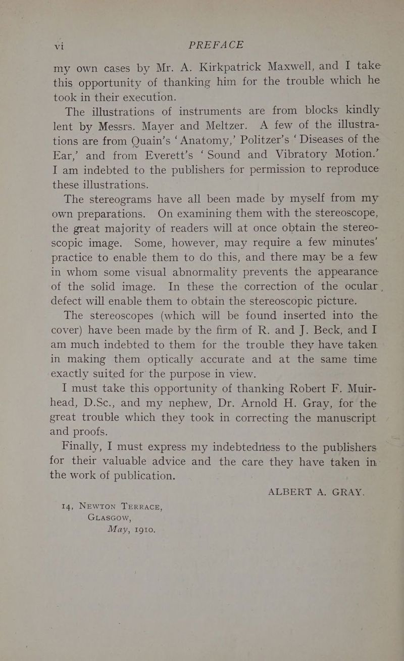 my own cases by Mr. A. Kirkpatrick Maxwell, and I take this opportunity of thanking him for the trouble which he took in their execution. The illustrations of instruments are from blocks kindly lent by Messrs. Mayer and Meltzer. A few of the ilustra- tions are from Quain’s ‘Anatomy,’ Politzer’s ‘ Diseases of the Ear,’ and from Everett’s ‘Sound and Vibratory Motion.’ I am indebted to the publishers for permission to reproduce these illustrations. The stereograms have all been made by myself from my own preparations. On examining them with the stereoscope, the great majority of readers will at once obtain the stereo- scopic image. Some, however, may require a few minutes’ practice to enable them to do this, and there may be a few in whom some visual abnormality prevents the appearance of the solid image. In these the correction of the ocular. defect will enable them to obtain the stereoscopic picture. The stereoscopes (which will be found inserted into the cover) have been made by the firm of R. and J. Beck, and I am much indebted to them for the trouble they have taken in making them optically accurate and at the same time exactly suited for the purpose in view. I must take this opportunity of thanking Robert F. Muir- head, D.Sc., and my nephew, Dr. Arnold H. Gray, for the great trouble which they took in correcting the manuscript and proofs. Finally, I must express my indebtedness to the publishers for their valuable advice and the care they have taken in the work of publication. ALBERT A. GRAY. 14, NEWTON TERRACE, GLasGow, May, 1gto.