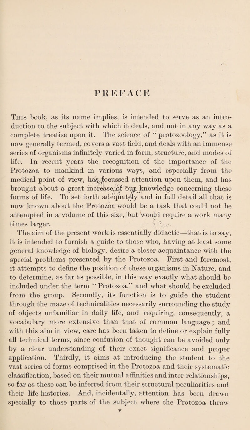 PREFACE This book, as its name implies, is intended to serve as an intro¬ duction to the subject with which it deals, and not in any way as a complete treatise upon it. The science of 44 protozoology,” as it is now generally termed, covers a vast field, and deals with an immense series of organisms infinitely varied in form, structure, and modes of life. In recent years the recognition of the importance of the Protozoa to mankind in various ways, and especially from the medical point of view, ha^foeussed attention upon them, and has brought about a great increase;hf buy. knowledge concerning these forms of life. To set forth adequately and in full detail all that is now known about the Protozoa would be a task that could not be attempted in a volume of this size, but would require a work many times larger. * -c-. The aim of the present work is essentially didactic—that is to say, it is intended to furnish a guide to those who, having at least some general knowledge of biology, desire a closer acquaintance with the special problems presented by the Protozoa. First and foremost, it attempts to define the position of these organisms in Nature, and to determine, as far as possible, in this way exactly what should be included under the term 44 Protozoa,” and what should be excluded from the group. Secondly, its function is to guide the student through the maze of technicalities necessarily surrounding the study of objects unfamiliar in daily life, and requiring, consequently, a vocabulary more extensive than that of common language ; and with this aim in view, care has been taken to define or explain fully all technical terms, since confusion of thought can be avoided only by a clear understanding of their exact significance and proper application. Thirdly, it aims at introducing the student to the vast series of forms comprised in the Protozoa and their systematic classification, based on their mutual affinities and inter-relationships, so far as these can be inferred from their structural peculiarities and their life-histories. And, incidentally, attention has been drawn specially to those parts of the subject where the Protozoa throw