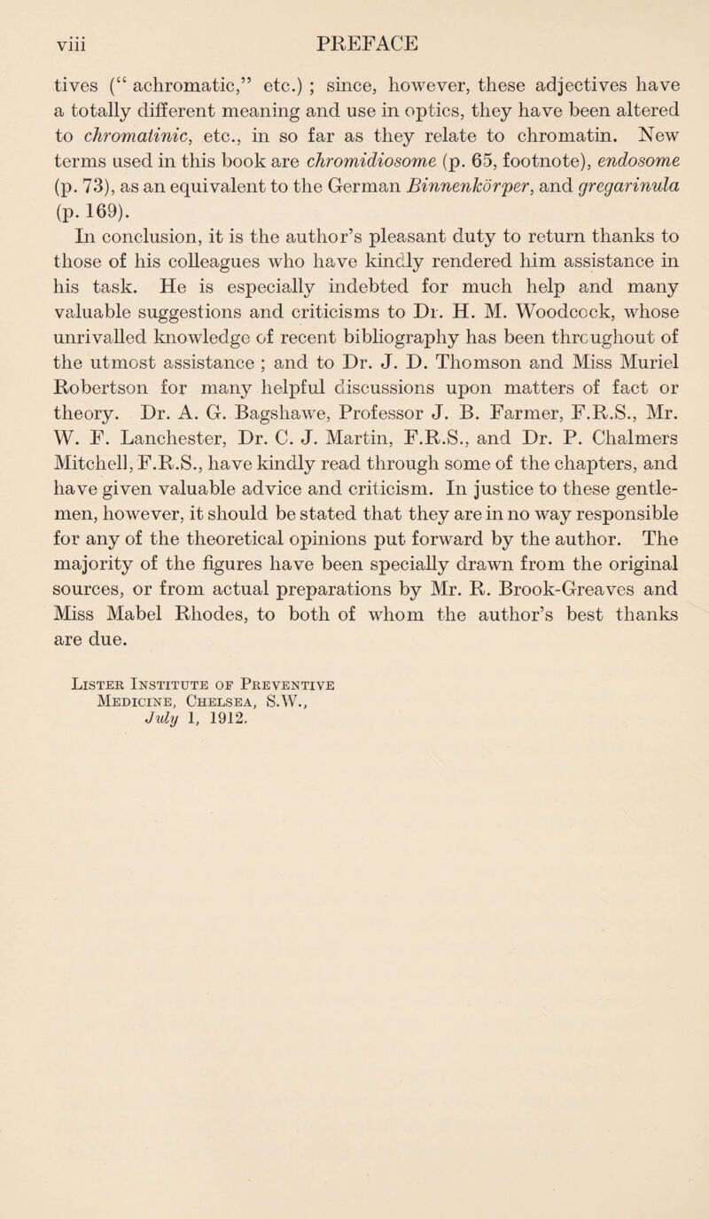 tives (“ achromatic,” etc.) ; since, however, these adjectives have a totally different meaning and use in optics, they have been altered to chromatinic, etc., in so far as they relate to chromatin. New terms used in this book are chromidiosome (p. 65, footnote), endosome (p. 73), as an equivalent to the German BinnenJcdrper, and gregarinula (p. 169). In conclusion, it is the author’s pleasant duty to return thanks to those of his colleagues who have kindly rendered him assistance in his task. He is especially indebted for much help and many valuable suggestions and criticisms to Dr. H. M. Woodcock, whose unrivalled knowledge of recent bibliography has been throughout of the utmost assistance ; and to Dr. J. D. Thomson and Miss Muriel Robertson for many helpful discussions upon matters of fact or theory. Dr. A. G. Bagshawe, Professor J. B. Farmer, F.R.S., Mr. W. F. Lanchester, Dr. C. J. Martin, F.R.S., and Dr. P. Chalmers Mitchell, F.R.S., have kindly read through some of the chapters, and have given valuable advice and criticism. In justice to these gentle¬ men, however, it should be stated that they are in no way responsible for any of the theoretical opinions put forward by the author. The majority of the figures have been specially drawn from the original sources, or from actual preparations by Mr. R. Brook-Greaves and Miss Mabel Rhodes, to both of whom the author’s best thanks are due. Lister Institute of Preventive Medicine, Chelsea, S.W., July 1, 1912.
