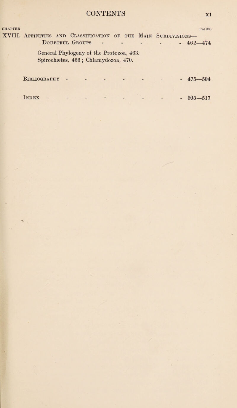 CHAPTER XVIII. Affinities and Classification of the Main Subdivisions— Doubtful Groups - - - • - 462- General Phylogeny of the Protozoa, 463. Spirochsetes, 466; Chlamvdozoa, 470. Bibliography - - - - - 475. PAGES -474 504 Index 505—517