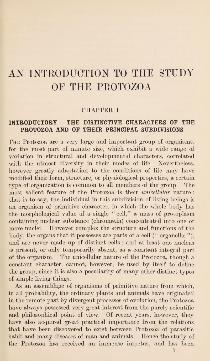 AN INTRODUCTION TO THE STUDY OE THE PROTOZOA CHAPTER I INTRODUCTORY — THE DISTINCTIVE CHARACTERS OF THE PROTOZOA AND OF THEIR PRINCIPAL SUBDIVISIONS The Protozoa are a very large and important group of organisms, for the most part of minute size, which exhibit a wide range of variation in structural and developmental characters, correlated with the utmost diversity in their modes of life. Nevertheless, however greatly adaptation to the conditions of life may have modified their form, structure, or physiological properties, a certain type of organization is common to all members of the group. The most salient feature of the Protozoa is their unicellular nature ; that is to say, the individual in this subdivision of living beings is an organism of primitive character, in which the whole body has the morphological value of a single “ cell,” a mass of protoplasm containing nuclear substance (chromatin) concentrated into one or more nuclei. However complex the structure and functions of the body, the organs that it possesses are parts of a cell (“ organellse ”), and are never made up of distinct cells ; and at least one nucleus is present, or only temporarily absent, as a constant integral part of the organism. The unicellular nature of the Protozoa, though a constant character, cannot, however, be used by itself to define the group, since it is also a peculiarity of many other distinct types of simple living things. As an assemblage of organisms of primitive nature from which, in all probability, the ordinary plants and animals have originated in the remote past by divergent processes of evolution, the Protozoa have always possessed very great interest from the purely scientific and philosophical point of view. Of recent years, however, they have also acquired great practical importance from the relations that have been discovered to exist between Protozoa of parasitic habit and many diseases of man and animals. Hence the study of the Protozoa has received an immense impetus, and has been