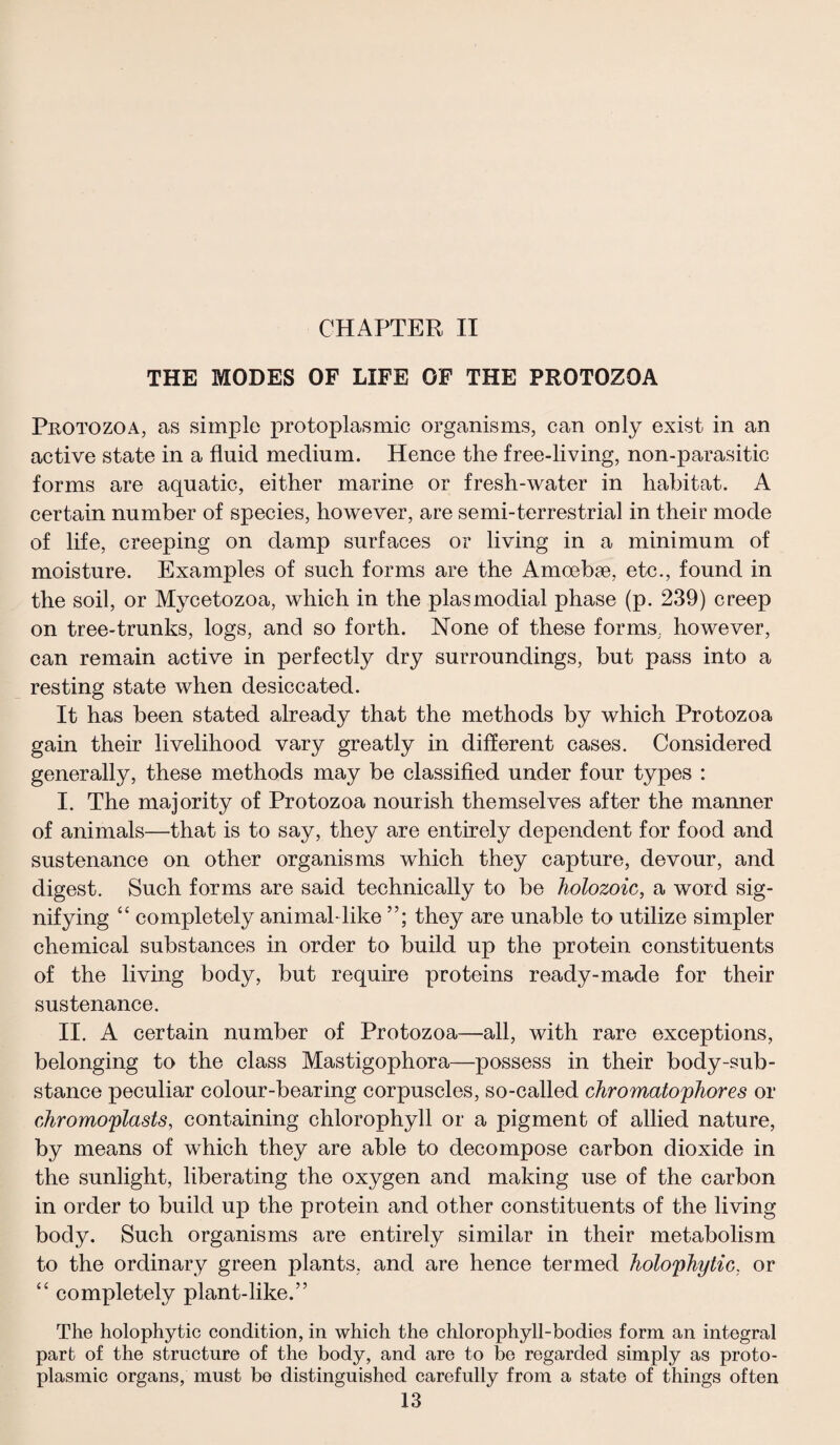 CHAPTER II THE MODES OF LIFE OF THE PROTOZOA Protozoa, as simple protoplasmic organisms, can only exist in an active state in a fluid medium. Hence the free-living, non-parasitic forms are aquatic, either marine or fresh-water in habitat. A certain number of species, however, are semi-terrestrial in their mode of life, creeping on damp surfaces or living in a minimum of moisture. Examples of such forms are the Amoebae, etc., found in the soil, or Mycetozoa, which in the plasmodial phase (p. 239) creep on tree-trunks, logs, and so forth. None of these forms, however, can remain active in perfectly dry surroundings, but pass into a resting state when desiccated. It has been stated already that the methods by which Protozoa gain their livelihood vary greatly in different cases. Considered generally, these methods may be classified under four types : I. The majority of Protozoa nourish themselves after the manner of animals—that is to say, they are entirely dependent for food and sustenance on other organisms which they capture, devour, and digest. Such forms are said technically to be holozoic, a word sig¬ nifying “ completely animal-like they are unable to utilize simpler chemical substances in order to build up the protein constituents of the living body, but require proteins ready-made for their sustenance. II. A certain number of Protozoa—all, with rare exceptions, belonging to the class Mastigophora—possess in their body-sub¬ stance peculiar colour-bearing corpuscles, so-called chromatophores or chromoplasts, containing chlorophyll or a pigment of allied nature, by means of which they are able to decompose carbon dioxide in the sunlight, liberating the oxygen and making use of the carbon in order to build up the protein and other constituents of the living body. Such organisms are entirely similar in their metabolism to the ordinary green plants, and are hence termed holophytic, or “ completely plant-like.” The holophytic condition, in which the chlorophyll-bodies form an integral part of the structure of the body, and are to be regarded simply as proto¬ plasmic organs, must be distinguished carefully from a state of things often