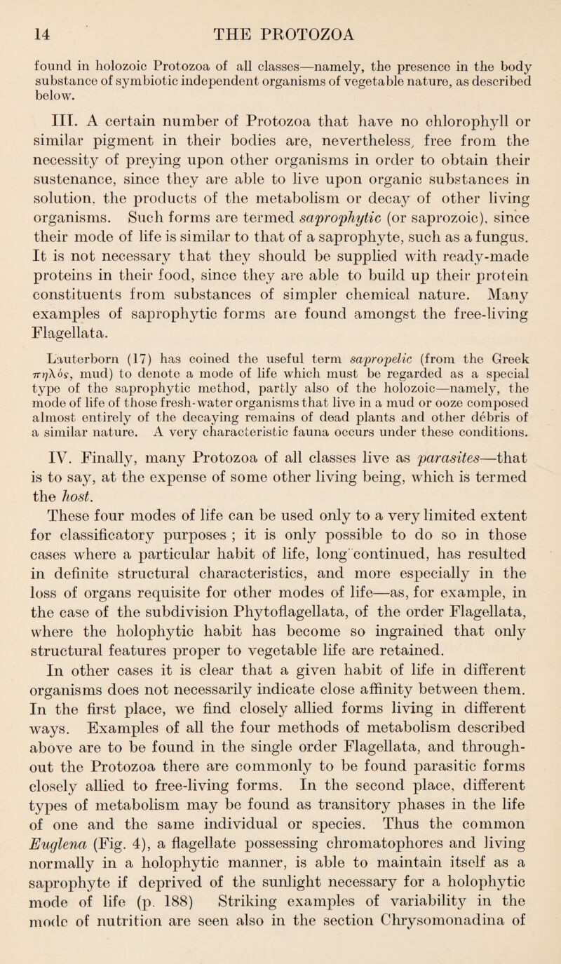 found in holozoic Protozoa of all classes—namely, the presence in the body substance of symbiotic independent organisms of vegetable nature, as described below. III. A certain number of Protozoa that have no chlorophyll or similar pigment in their bodies are, nevertheless, free from the necessity of preying upon other organisms in order to obtain their sustenance, since they are able to live upon organic substances in solution, the products of the metabolism or decay of other living organisms. Such forms are termed saprophytic (or saprozoic), since their mode of life is similar to that of a saprophyte, such as a fungus. It is not necessary that they should be supplied with ready-made proteins in their food, since they are able to build up their protein constituents from substances of simpler chemical nature. Many examples of saprophytic forms are found amongst the free-living Flagellata. Lauterborn (17) has coined the useful term sapropelic (from the Greek 7rrjXog, mud) to denote a mode of life which must be regarded as a special type of the saprophytic method, partly also of the holozoic—namely, the mode of life of those fresh-water organisms that live in a mud or ooze composed almost entirely of the decaying remains of dead plants and other debris of a similar nature. A very characteristic fauna occurs under these conditions. IV. Finally, many Protozoa of all classes live as parasites—that is to say, at the expense of some other living being, which is termed the host. These four modes of life can be used only to a very limited extent for classificatory purposes ; it is only possible to do so in those cases where a particular habit of life, long' continued, has resulted in definite structural characteristics, and more especially in the loss of organs requisite for other modes of life—as, for example, in the case of the subdivision Phytoflagellata, of the order Flagellata, where the holophytic habit has become so ingrained that only structural features proper to vegetable life are retained. In other cases it is clear that a given habit of life in different organisms does not necessarily indicate close affinity between them. In the first place, we find closely allied forms living in different ways. Examples of all the four methods of metabolism described above are to be found in the single order Flagellata, and through¬ out the Protozoa there are commonly to be found parasitic forms closely allied to free-living forms. In the second place, different types of metabolism may be found as transitory phases in the life of one and the same individual or species. Thus the common Euglena (Fig. 4), a flagellate possessing chromatophores and living normally in a holophytic manner, is able to maintain itself as a saprophyte if deprived of the sunlight necessary for a holophytic mode of life (p. 188) Striking examples of variability in the mode of nutrition are seen also in the section Chrysomonadina of