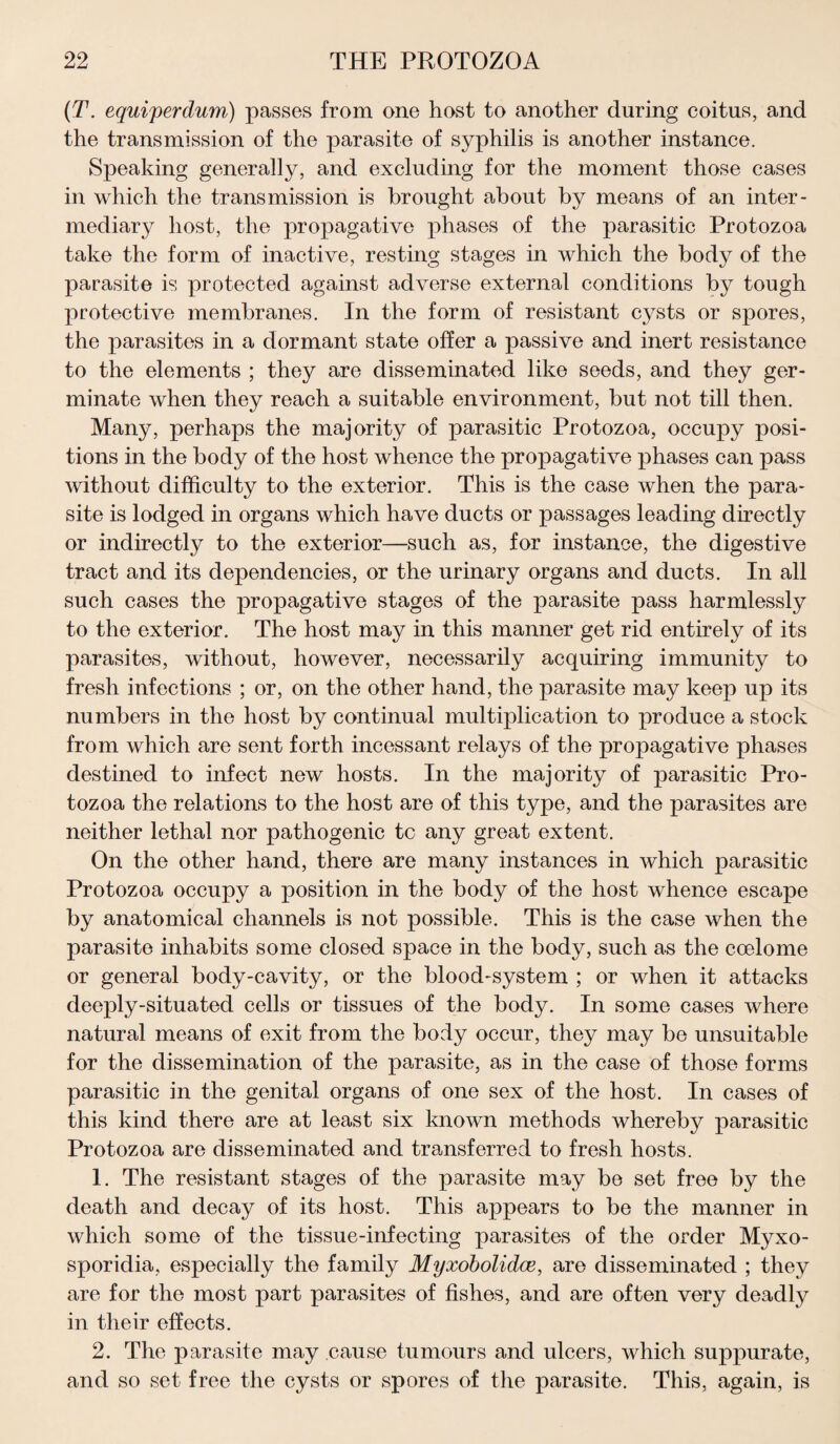 (T. equiperdum) passes from one host to another during coitus, and the transmission of the parasite of syphilis is another instance. Speaking generally, and excluding for the moment those cases in which the transmission is brought about by means of an inter¬ mediary host, the propagative phases of the parasitic Protozoa take the form of inactive, resting stages in which the body of the parasite is protected against adverse external conditions by tough protective membranes. In the form of resistant cysts or spores, the parasites in a dormant state offer a passive and inert resistance to the elements ; they are disseminated like seeds, and they ger¬ minate when they reach a suitable environment, but not till then. Many, perhaps the majority of parasitic Protozoa, occupy posi¬ tions in the body of the host whence the propagative phases can pass without difficulty to the exterior. This is the case when the para¬ site is lodged in organs which have ducts or passages leading directly or indirectly to the exterior—such as, for instance, the digestive tract and its dependencies, or the urinary organs and ducts. In all such cases the propagative stages of the parasite pass harmlessly to the exterior. The host may in this manner get rid entirely of its parasites, without, however, necessarily acquiring immunity to fresh infections ; or, on the other hand, the parasite may keep up its numbers in the host by continual multiplication to produce a stock from which are sent forth incessant relays of the propagative phases destined to infect new hosts. In the majority of parasitic Pro¬ tozoa the relations to the host are of this type, and the parasites are neither lethal nor pathogenic tc any great extent. On the other hand, there are many instances in which parasitic Protozoa occupy a position in the body of the host whence escape by anatomical channels is not possible. This is the case when the parasite inhabits some closed space in the body, such as the coelome or general body-cavity, or the blood-system ; or when it attacks deeply-situated cells or tissues of the body. In some cases where natural means of exit from the body occur, they may be unsuitable for the dissemination of the parasite, as in the case of those forms parasitic in the genital organs of one sex of the host. In cases of this kind there are at least six known methods whereby parasitic Protozoa are disseminated and transferred to fresh hosts. 1. The resistant stages of the parasite may be set free by the death and decay of its host. This appears to be the manner in which some of the tissue-infecting parasites of the order Myxo- sporidia, especially the family Myxobolidce, are disseminated ; they are for the most part parasites of fishes, and are often very deadly in their effects. 2. The parasite may cause tumours and ulcers, which suppurate, and so set free the cysts or spores of the parasite. This, again, is