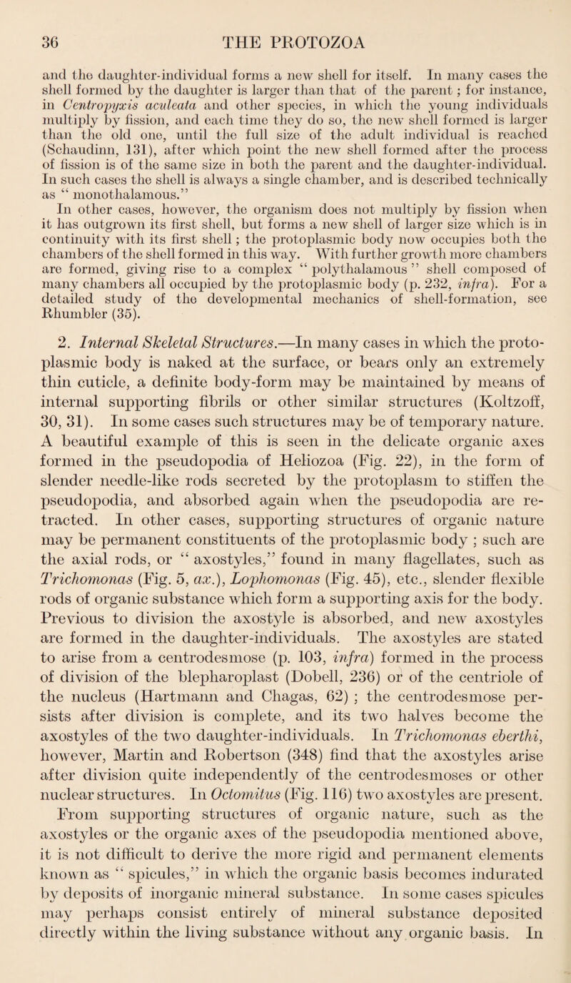 and the daughter-individual forms a new shell for itself. In many cases the shell formed by the daughter is larger than that of the parent; for instance, in Centro'pyxis acvleata and other species, in which the young individuals multiply by fission, and each time they do so, the new shell formed is larger than the old one, until the full size of the adult individual is reached (Schaudinn, 131), after which point the new shell formed after the process of fission is of the same size in both the parent and the daughter-individual. In such cases the shell is always a single chamber, and is described technically as “ monothalamous.” In other cases, however, the organism does not multiply by fission when it has outgrown its first shell, but forms a new shell of larger size which is in continuity with its first shell; the protoplasmic body now occupies both the chambers of the shell formed in this way. With further growth more chambers are formed, giving rise to a complex “ polythalamous ” shell composed of many chambers all occupied by the protoplasmic body (p. 232, injra). For a detailed study of the developmental mechanics of shell-formation, see Rhumbler (35). 2. Internal Skeletal Structures.—In many cases in which the proto¬ plasmic body is naked at the surface, or bears only an extremely thin cuticle, a definite body-form may be maintained by means of internal supporting fibrils or other similar structures (Koltzoff, 30, 31). In some cases such structures may be of temporary nature. A beautiful example of this is seen in the delicate organic axes formed in the pseudopodia of Heliozoa (Fig. 22), in the form of slender needle-like rods secreted by the protoplasm to stiffen the pseudopodia, and absorbed again when the pseudopodia are re¬ tracted. In other cases, supporting structures of organic nature may be permanent constituents of the protoplasmic body ; such are the axial rods, or “ axostyles,” found in many flagellates, such as Trichomonas (Fig. 5, ax.), Lophomonas (Fig. 45), etc., slender flexible rods of organic substance which form a supporting axis for the body. Previous to division the axostyle is absorbed, and new axostyles are formed in the daughter-individuals. The axostyles are stated to arise from a centrodesmose (p. 103, infra) formed in the process of division of the blepharoplast (Dobell, 236) or of the centriole of the nucleus (Hartmann and Chagas, 62) ; the centrodesmose per¬ sists after division is complete, and its two halves become the axostyles of the two daughter-individuals. In Trichomonas eberthi, however, Martin and Robertson (348) find that the axostyles arise after division quite independently of the centrodesmoses or other nuclear structures. In Octomitus (Fig. 116) two axostyles are present. From supporting structures of organic nature, such as the axostyles or the organic axes of the pseudopodia mentioned above, it is not difficult to derive the more rigid and permanent elements known as “ spicules,” in which the organic basis becomes indurated by deposits of inorganic mineral substance. In some cases spicules may perhaps consist entirely of mineral substance deposited directly within the living substance without any organic basis. In