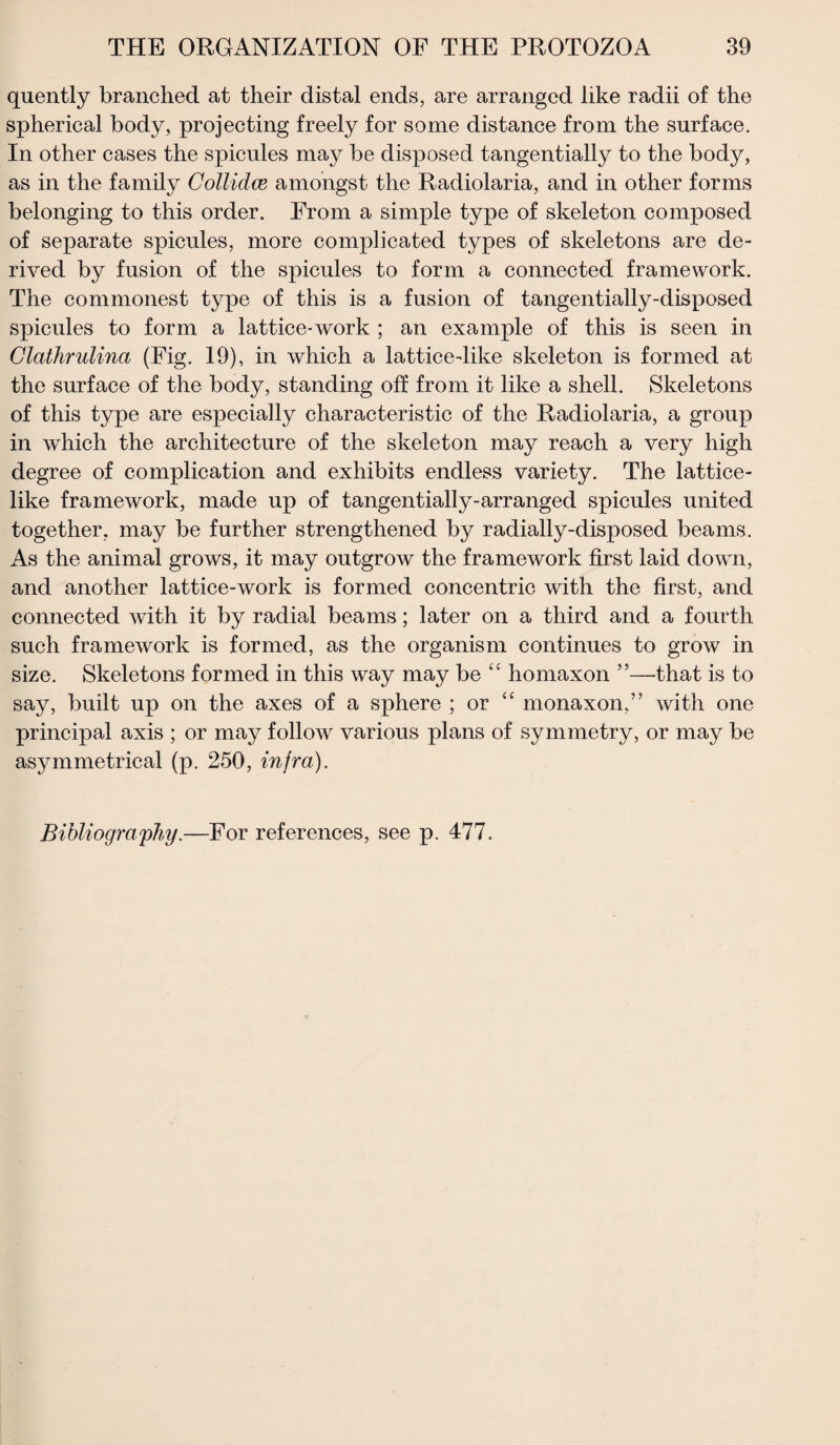 quently branched at their distal ends, are arranged like radii of the spherical body, projecting freely for some distance from the surface. In other cases the spicules may be disposed tangentially to the body, as in the family Collidce amongst the Radiolaria, and in other forms belonging to this order. From a simple type of skeleton composed of separate spicules, more complicated types of skeletons are de¬ rived by fusion of the spicules to form a connected framework. The commonest type of this is a fusion of tangentially-disposed spicules to form a lattice-work ; an example of this is seen in Clatlirulina (Fig. 19), in which a lattice-like skeleton is formed at the surface of the body, standing off from it like a shell. Skeletons of this type are especially characteristic of the Radiolaria, a group in which the architecture of the skeleton may reach a very high degree of complication and exhibits endless variety. The lattice¬ like framework, made up of tangentially-arranged spicules united together, may be further strengthened by radially-disposed beams. As the animal grows, it may outgrow the framework first laid down, and another lattice-work is formed concentric with the first, and connected with it by radial beams; later on a third and a fourth such framework is formed, as the organism continues to grow in size. Skeletons formed in this way may be “ homaxon ”—that is to say, built up on the axes of a sphere ; or “ monaxon,” with one principal axis ; or may follow various plans of symmetry, or may be asymmetrical (p. 250, infra).