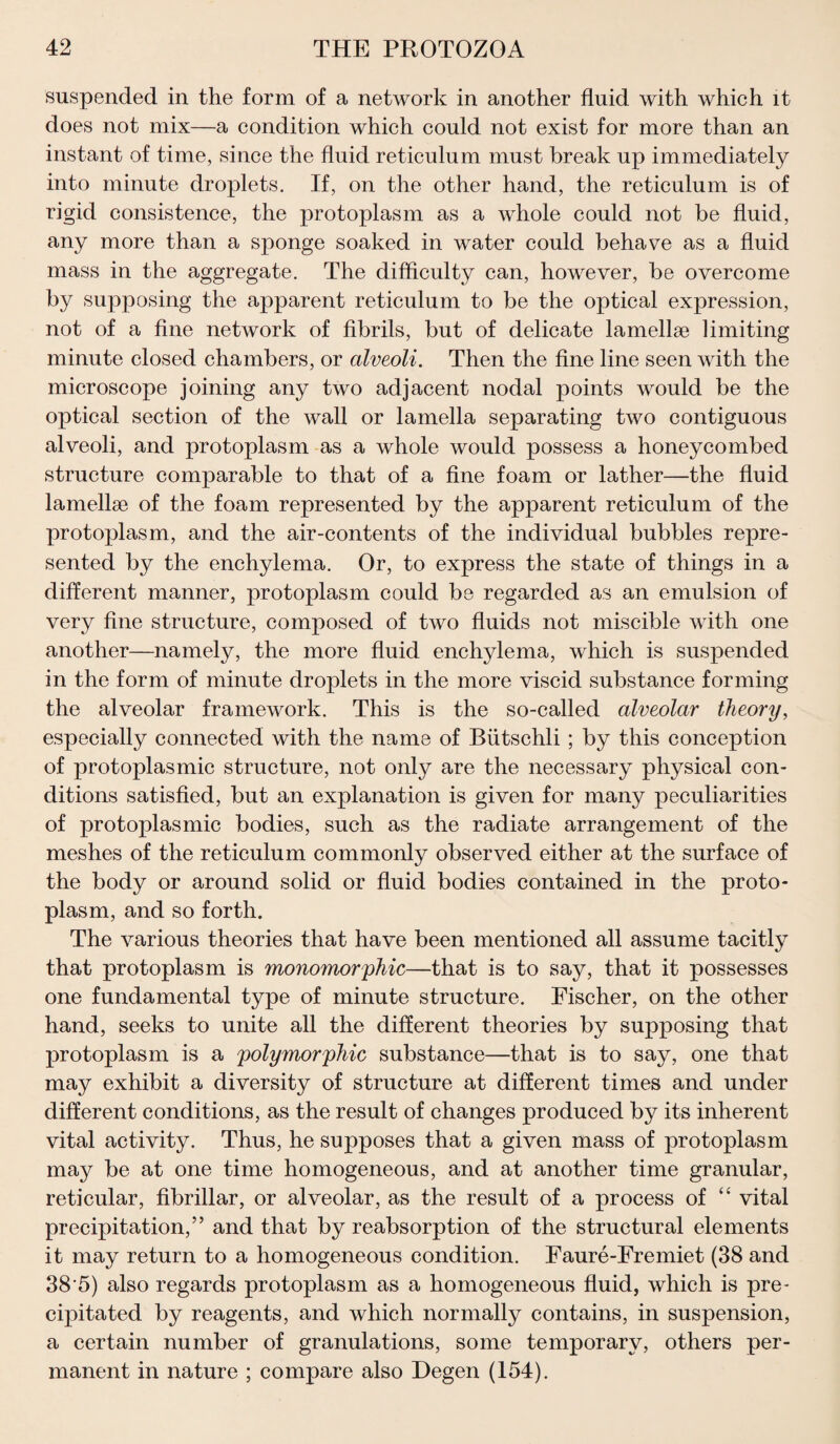 suspended in the form of a network in another fluid with which it does not mix—a condition which could not exist for more than an instant of time, since the fluid reticulum must break up immediately into minute droplets. If, on the other hand, the reticulum is of rigid consistence, the protoplasm as a whole could not be fluid, any more than a sponge soaked in water could behave as a fluid mass in the aggregate. The difficulty can, however, be overcome by supposing the apparent reticulum to be the optical expression, not of a fine network of fibrils, but of delicate lamellae limiting minute closed chambers, or alveoli. Then the fine line seen with the microscope joining any two adjacent nodal points would be the optical section of the wall or lamella separating two contiguous alveoli, and protoplasm as a whole would possess a honeycombed structure comparable to that of a fine foam or lather—the fluid lamellae of the foam represented by the apparent reticulum of the protoplasm, and the air-contents of the individual bubbles repre¬ sented by the enchylema. Or, to express the state of things in a different manner, protoplasm could be regarded as an emulsion of very fine structure, composed of two fluids not miscible with one another—namely, the more fluid enchylema, which is suspended in the form of minute droplets in the more viscid substance forming the alveolar framework. This is the so-called alveolar theory, especially connected with the name of Biitschli ; by this conception of protoplasmic structure, not only are the necessary physical con¬ ditions satisfied, but an explanation is given for many peculiarities of protoplasmic bodies, such as the radiate arrangement of the meshes of the reticulum commonly observed either at the surface of the body or around solid or fluid bodies contained in the proto¬ plasm, and so forth. The various theories that have been mentioned all assume tacitly that protoplasm is monomorphic—that is to say, that it possesses one fundamental type of minute structure. Fischer, on the other hand, seeks to unite all the different theories by supposing that protoplasm is a polymorphic substance—that is to say, one that may exhibit a diversity of structure at different times and under different conditions, as the result of changes produced by its inherent vital activity. Thus, he supposes that a given mass of protoplasm may be at one time homogeneous, and at another time granular, reticular, fibrillar, or alveolar, as the result of a process of “ vital precipitation,” and that by reabsorption of the structural elements it may return to a homogeneous condition. Faure-Fremiet (38 and 38'5) also regards protoplasm as a homogeneous fluid, which is pre¬ cipitated by reagents, and which normally contains, in suspension, a certain number of granulations, some temporary, others per¬ manent in nature ; compare also Degen (154).