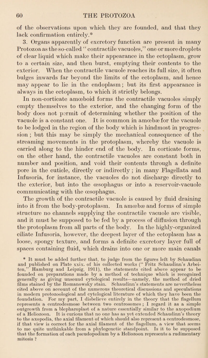 of the observations upon which they are founded, and that they lack confirmation entirely.* 3. Organs apparently of excretory function are present in many Protozoa as the so-called ‘‘ contractile vacuoles,” one or more droplets of clear liquid which make their appearance in the ectoplasm, grow to a certain size, and then burst, emptying their contents to the exterior. When the contractile vacuole reaches its full size, it often bulges inwards far beyond the limits of the ectoplasm, and hence may appear to lie in the endoplasm; but its first appearance is always in the ectoplasm, to which it strictly belongs. In non-corticate amoeboid forms the contractile vacuoles simply empty themselves to the exterior, and the changing form of the body does not permit of determining whether the position of the vacuole is a constant one. It is common in amoebae for the vacuole to be lodged in the region of the body which is hindmost in progres¬ sion ; but this may be simply the mechanical consequence of the streaming movements in the protoplasm, whereby the vacuole is carried along to the hinder end of the body. In corticate forms, on the other hand, the contractile vacuoles are constant both in number and position, and void their contents through a definite pore in the cuticle, directly or indirectly ; in many Flagellata and Infusoria, for instance, the vacuoles do not discharge directly to the exterior, but into the oesophagus or into a reservoir-vacuole communicating with the oesophagus. The growth of the contractile vacuole is caused by fluid draining into it from the body-protoplasm. In amoebae and forms of simple structure no channels supplying the contractile vacuole are visible, and it must be supposed to be fed by a process of diffusion through the protoplasm from all parts of the body. In the highly-organized ciliate Infusoria, however, the deepest layer of the ectoplasm has a loose, spongy texture, and forms a definite excretory layer full of spaces containing fluid, which drains into one or more main canals * It must be added further that, to judge from the figures left by Schaudinn and published on Plate xxix. of his collected works (“ Fritz Schaudinn’s Arbei- ten,” Hamburg and Leipzig, 1911), the statements cited above appear to be founded on preparations made by a method of technique which is recognized generally as giving unsound cytological results—namely, the method of dried films stained by the Romanowsky stain. Schaudinn’s statements are nevertheless cited above on account of the numerous theoretical discussions and speculations in modern protozoological and cytological literature of which they have been the foundation. For my part, I disbelieve entirely in the theory that the flagellum represents a centrodesmose between two centrosomes ; I regard it as a simple outgrowth from a blepharoplast of a nature essentially similar to the axopodium of a Heliozoon. It is curious that no one has as yet extended Schaudinn’s theory to the axopodia, the axial filament of which should also represent a centrodesmose, if that view is correct for the axial filament of the flagellum, a view that seems to me quite unthinkable from a phylogenetic standpoint. Is it to be supposed that the formation of each pseudopodium by a Heliozoon represents a rudimentary mitosis ?