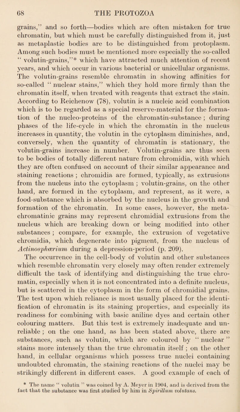 grains,” and so forth—bodies which are often mistaken for true chromatin, but which must be carefully distinguished from it, just as metaplastic bodies are to be distinguished from protoplasm. Among such bodies must be mentioned more especially the so-called “ volutin-grains,”* which have attracted much attention of recent years, and which occur in various bacterial or unicellular organisms. The volutin-grains resemble chromatin in showing affinities for so-called “ nuclear stains,” which they hold more firmly than the chromatin itself, when treated with reagents that extract the stain. According to Reichenow (78), volutin is a nucleic acid combination which is to be regarded as a special reserve-material for the forma¬ tion of the nucleo-proteins of the chromatin-substance ; during phases of the life-cycle in which the chromatin in the nucleus increases in quantity, the volutin in the cytoplasm diminishes, and, conversely, when the quantity of chromatin is stationary, the volutin-grains increase in number. Volutin-grains are thus seen to be bodies of totally different nature from chromidia, with which they are often confused on account of their similar appearance and staining reactions ; chromidia are formed, typically, as extrusions from the nucleus into the cytoplasm ; volutin-grains, on the other hand, are formed in the cytoplasm, and represent, as it were, a food-substance which is absorbed by the nucleus in the growth and formation of the chromatin. In some cases, however, the meta- chromatinic grains may represent chromidial extrusions from the nucleus which are breaking down or being modified into other substances ; compare, for example, the extrusion of vegetative chromidia, which degenerate into pigment, from the nucleus of Actmosplicerium during a depression-period (p. 209). The occurrence in the cell-body of volutin and other substances which resemble chromatin very closely may often render extremely difficult the task of identifying and distinguishing the true chro¬ matin, especially when it is not concentrated into a definite nucleus, but is scattered in the cytoplasm in the form of chromidial grains. The test upon which reliance is most usually placed for the identi¬ fication of chromatin is its staining properties, and especially its readiness for combining with basic aniline dyes and certain other colouring matters. But this test is extremely inadequate and un¬ reliable ; on the one hand, as has been stated above, there are substances, such as volutin, which are coloured by “ nuclear ” stains more intensely than the true chromatin itself ; on the other hand, in cellular organisms which possess true nuclei containing undoubted chromatin, the staining reactions of the nuclei may be strikingly different in different cases. A good example of each of * The name “ volutin ” was coined by A. Moyer in 1904, and is derived from the fact that the substance was first studied by him in Spirillum volutans.