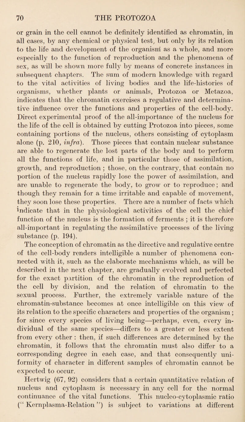 or grain in the cell cannot be definitely identified as chromatin, in all cases, by any chemical or physical test, but only by its relation to the life and development of the organism as a whole, and more especially to the function of reproduction and the phenomena of sex, as will be shown more fully by means of concrete instances in subsequent chapters. The sum of modern knowledge with regard to the vital activities of living bodies and the life-histories of organisms, whether plants or animals, Protozoa or Metazoa, indicates that the chromatin exercises a regulative and determina¬ tive influence over the functions and properties of the cell-body. Direct experimental proof of the all-importance of the nucleus for the life of the cell is obtained by cutting Protozoa into pieces, some containing portions of the nucleus, others consisting of cytoplasm alone (p. 210, infra). Those pieces that contain nuclear substance are able to regenerate the lost parts of the body and to perform all the functions of life, and in particular those of assimilation, growth, and reproduction ; those, on the contrary, that contain no portion of the nucleus rapidly lose the power of assimilation, and are unable to regenerate the body, to grow or to reproduce; and though they remain for a time irritable and capable of movement, they soon lose these properties. There are a number of facts which !ndicate that in the physiological activities of the cell the chief function of the nucleus is the formation of ferments ; it is therefore all-important in regulating the assimilative processes of the living substance (p. 194). The conception of chromatin as the directive and regulative centre of the cell-body renders intelligible a number of phenomena con¬ nected with it, such as the elaborate mechanisms which, as will be described in the next chapter, are gradually evolved and perfected for the exact partition of the chromatin in the reproduction of the cell by division, and the relation of chromatin to the sexual process. Further, the extremely variable nature of the chromatin-substance becomes at once intelligible on this view of its relation to the specific characters and properties of the organism ; for since every species of living being—perhaps, even, every in¬ dividual of the same species—differs to a greater or less extent from every other : then, if such differences are determined by the chromatin, it follows that the chromatin must also differ to a corresponding degree in each case, and that consequently uni¬ formity of character in different samples of chromatin cannot be expected to occur. Hertwig (67, 92) considers that a certain quantitative relation of nucleus and cytoplasm is necessary in any cell for the normal continuance of the vital functions. This nucleo-cytoplasmic ratio (“ Kernplasma-Relation ”) is subject to variations at different