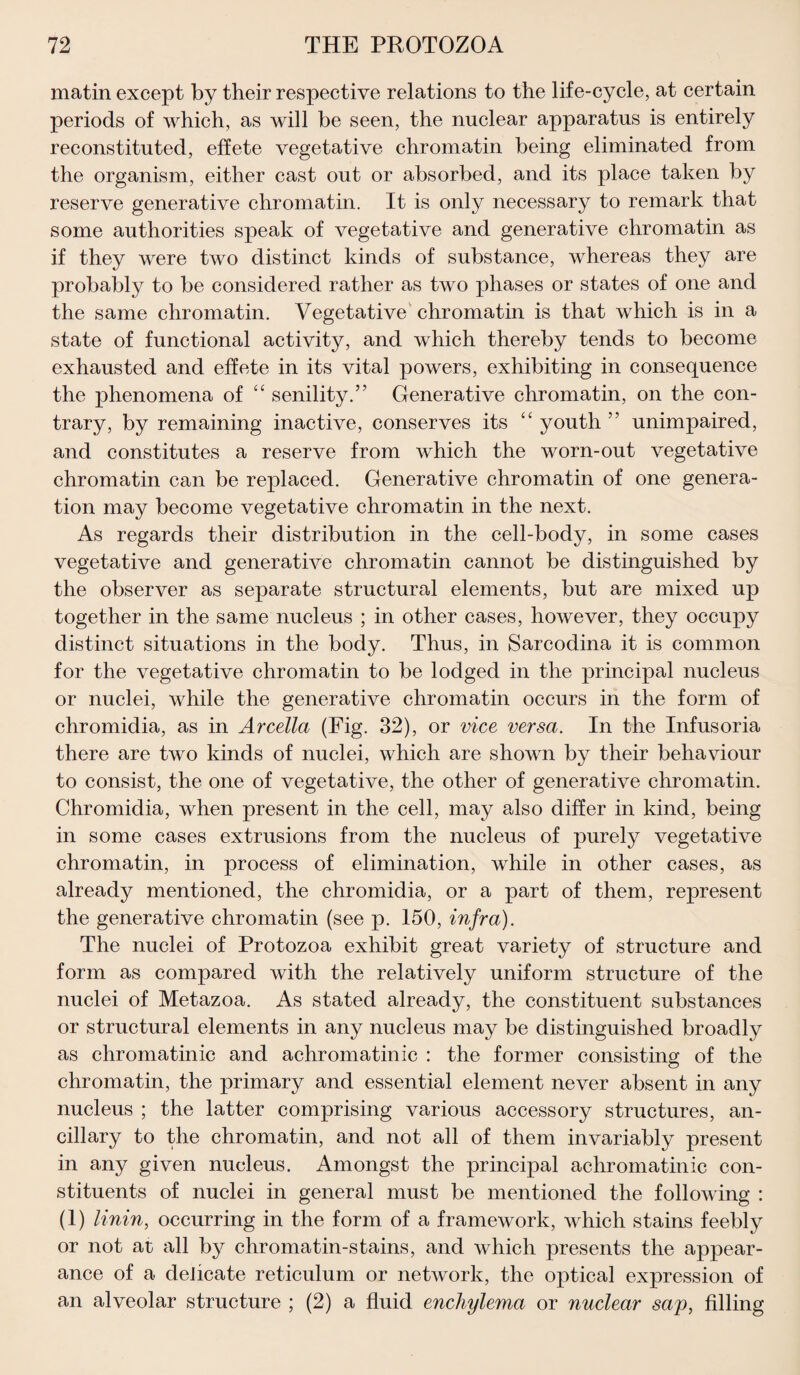 matin except by their respective relations to the life-cycle, at certain periods of which, as will be seen, the nuclear apparatus is entirely reconstituted, effete vegetative chromatin being eliminated from the organism, either cast out or absorbed, and its place taken by reserve generative chromatin. It is only necessary to remark that some authorities speak of vegetative and generative chromatin as if they were two distinct kinds of substance, whereas they are probably to be considered rather as two phases or states of one and the same chromatin. Vegetative chromatin is that which is in a state of functional activity, and which thereby tends to become exhausted and effete in its vital powers, exhibiting in consequence the phenomena of “ senility.” Generative chromatin, on the con¬ trary, by remaining inactive, conserves its “ youth ” unimpaired, and constitutes a reserve from which the worn-out vegetative chromatin can be replaced. Generative chromatin of one genera¬ tion may become vegetative chromatin in the next. As regards their distribution in the cell-body, in some cases vegetative and generative chromatin cannot be distinguished by the observer as separate structural elements, but are mixed up together in the same nucleus ; in other cases, however, they occupy distinct situations in the body. Thus, in Sarcodina it is common for the vegetative chromatin to be lodged in the principal nucleus or nuclei, while the generative chromatin occurs in the form of chromidia, as in Arcella (Fig. 32), or vice versa. In the Infusoria there are two kinds of nuclei, which are shown by their behaviour to consist, the one of vegetative, the other of generative chromatin. Chromidia, when present in the cell, may also differ in kind, being in some cases extrusions from the nucleus of purely vegetative chromatin, in process of elimination, while in other cases, as already mentioned, the chromidia, or a part of them, represent the generative chromatin (see p. 150, infra). The nuclei of Protozoa exhibit great variety of structure and form as compared with the relatively uniform structure of the nuclei of Metazoa. As stated already, the constituent substances or structural elements in any nucleus may be distinguished broadly as chromatinic and achromatinic : the former consisting of the chromatin, the primary and essential element never absent in any nucleus ; the latter comprising various accessory structures, an¬ cillary to the chromatin, and not all of them invariably present in any given nucleus. Amongst the principal achromatinic con¬ stituents of nuclei in general must be mentioned the following : (1) linin, occurring in the form of a framework, which stains feebly or not at all by chromatin-stains, and which presents the appear¬ ance of a delicate reticulum or network, the optical expression of an alveolar structure ; (2) a fluid enchylema or nuclear sap, filling