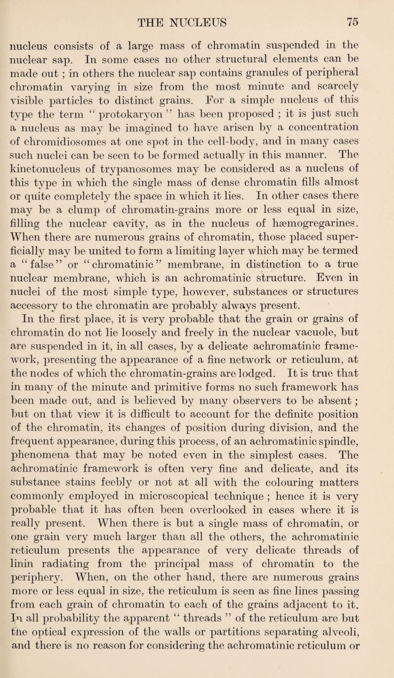 nucleus consists of a large mass of chromatin suspended in the nuclear sap. In some cases no other structural elements can be made out ; in others the nuclear sap contains granules of peripheral chromatin varying in size from the most minute and scarcely visible particles to distinct grains. For a simple nucleus of this type the term “ protokaryon ” has been proposed ; it is just such a nucleus as may be imagined to have arisen by a concentration of chromidiosomes at one spot in the cell-body, and in many cases such nuclei can be seen to be formed actually in this manner. The kinetonucleus of trypanosomes may be considered as a nucleus of this type in which the single mass of dense chromatin fills almost or quite completely the space in which it lies. In other cases there may be a clump of chromatin-grains more or less equal in size, filling the nuclear cavity, as in the nucleus of hsemogregarines. When there are numerous grains of chromatin, those placed super¬ ficially may be united to form a limiting layer which may be termed a “false” or “ chromatinic ” membrane, in distinction to a true nuclear membrane, which is an achromatinic structure. Even in nuclei of the most simple type, however, substances or structures accessory to the chromatin are probably always present. In the first place, it is very probable that the grain or grains of chromatin do not lie loosely and freely in the nuclear vacuole, but are suspended in it, in all cases, by a delicate achromatinic frame¬ work, presenting the appearance of a fine network or reticulum, at the nodes of which the chromatin-grains are lodged. It is true that in many of the minute and primitive forms no such framework has been made out, and is believed by many observers to be absent; but on that view it is difficult to account for the definite position of the chromatin, its changes of position during division, and the frequent appearance, during this process, of an achromatinic spindle, phenomena that may be noted even in the simplest cases. The achromatinic framework is often very fine and delicate, and its substance stains feebly or not at all with the colouring matters commonly employed in microscopical technique ; hence it is very probable that it has often been overlooked in cases where it is really present. When there is but a single mass of chromatin, or one grain very much larger than all the others, the achromatinic reticulum presents the appearance of very delicate threads of linin radiating from the principal mass of chromatin to the periphery. When, on the other hand, there are numerous grains more or less equal in size, the reticulum is seen as fine lines passing from each grain of chromatin to each of the grains adjacent to it. In all probability the apparent “ threads ” of the reticulum are but the optical expression of the walls or partitions separating alveoli, and there is no reason for considering the achromatinic reticulum or