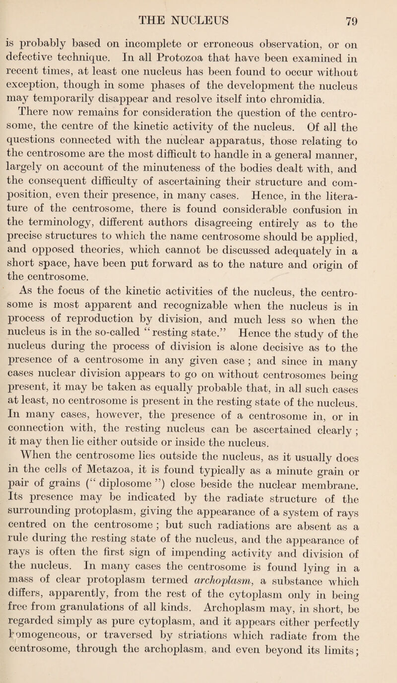 is probably based on incomplete or erroneous observation, or on defective technique. In all Protozoa that have been examined in recent times, at least one nucleus has been found to occur without exception, though in some phases of the development the nucleus may temporarily disappear and resolve itself into chromidia. There now remains for consideration the question of the centro- some, the centre of the kinetic activity of the nucleus. Of all the questions connected with the nuclear apparatus, those relating to the centrosome are the most difficult to handle in a general manner, largely on account of the minuteness of the bodies dealt with, and the consequent difficulty of ascertaining their structure and com¬ position, even their presence, in many cases. Hence, in the litera¬ ture of the centrosome, there is found considerable confusion in the terminology, different authors disagreeing entirely as to the precise structures to which the name centrosome should be applied, and opposed theories, which cannot be discussed adequately in a short space, have been put forward as to the nature and origin of the centrosome. As the focus of the kinetic activities of the nucleus, the centro¬ some is most apparent and recognizable when the nucleus is in process of reproduction by division, and much less so when the nucleus is in the so-called “ resting state.” Hence the study of the nucleus during the process of division is alone decisive as to the presence of a centrosome in any given case ; and since in many cases nuclear division appears to go on without centrosomes being present, it may be taken as equally probable that, in all such cases at least, no centrosome is present in the resting state of the nucleus. In many cases, hoAvever, the presence of a centrosome in, or in connection with, the resting nucleus can be ascertained clearly ; it may then lie either outside or inside the nucleus. When the centrosome lies outside the nucleus, as it usually does in the cells of Metazoa, it is found typically as a minute grain or pair of grains ( diplosome ”) close beside the nuclear membrane. Its presence may be indicated by the radiate structure of the surrounding protoplasm, giving the appearance of a system of rays centred on the centrosome ; but such radiations are absent as a rule during the resting state of the nucleus, and the appearance of rays is often the first sign of impending activity and division of the nucleus. In many cases the centrosome is found lying in a mass of clear protoplasm termed archoplasm, a substance which differs, apparently, from the rest of the cytoplasm only in being free from granulations of all kinds. Archoplasm may, in short, be regarded simply as pure cytoplasm, and it appears either perfectly homogeneous, or traversed by striations which radiate from the centrosome, through the archoplasm, and even beyond its limits;