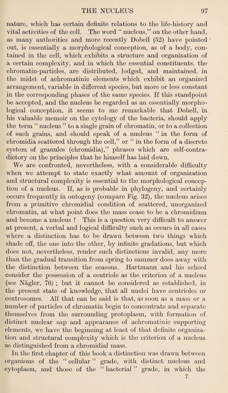 nature, which has certain definite relations to the life-history and vital activities of the cell. The word “ nucleus,” on the other hand, as many authorities and more recently Dobell (52) have pointed out, is essentially a morphological conception, as of a body, con¬ tained in the cell, which exhibits a structure and organization of a certain complexity, and in which the essential constituents, the chromatin-particles, are distributed, lodged, and maintained, in the midst of achromatinic elements which exhibit an organized arrangement, variable in different species, but more or less constant in the corresponding phases of the same species. If this standpoint be accepted, and the nucleus be regarded as an essentially morpho¬ logical conception, it seems to me remarkable that Dobell, in his valuable memoir on the cytology of the bacteria, should apply the term “ nucleus ” to a single grain of chromatin, or to a collection of such grains, and should speak of a nucleus “ in the form of chromidia scattered through the cell,” or “in the form of a discrete system of granules (chromidia),” phrases which are self-contra¬ dictory on the principles that he himself has laid down. We are confronted, nevertheless, with a considerable difficulty when we attempt to state exactly what amount of organization and structural complexity is essential to the morphological concep¬ tion of a nucleus. If, as is probable in phylogeny, and certainly occurs frequently in ontogeny (compare Fig. 32), the nucleus arises from a primitive chromidial condition of scattered, unorganized chromatin, at what point does the mass cease to be a chromidium and become a nucleus ? This is a question very difficult to answer at present, a verbal and logical difficulty such as occurs in all cases where a distinction has to be drawn between two things which shade off, the one into the other, by infinite gradations, but which does not, nevertheless, render such distinctions invalid, any more than the gradual transition from spring to summer does away with the distinction between the seasons. Hartmann and his school consider the possession of a centriole as the criterion of a nucleus (see Nagler, 76) ; but it cannot be considered as established, in the present state of knowledge, that all nuclei have centrioles or centrosomes. All that can be said is that, as soon as a mass or a number of particles of chromatin begin to concentrate and separate themselves from the surrounding protoplasm, with formation of distinct nuclear sap and appearance of achromatinic supporting elements, we have the beginning at least of that definite organiza¬ tion and structural complexity which is the criterion of a nucleus as distinguished from a chromidial mass. In the first chapter of this book a distinction was drawn between organisms of the “ cellular ” grade, with distinct nucleus and cytoplasm, and those of the “ bacterial ” grade, in which the 7