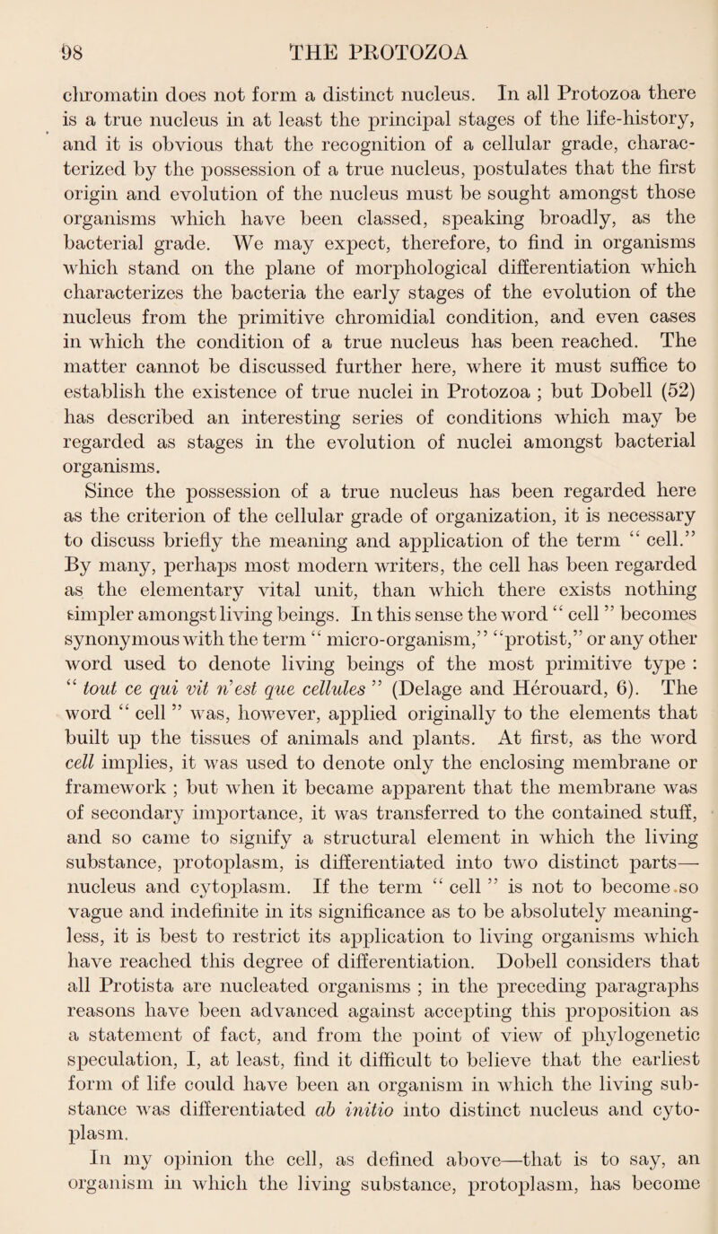 chromatin does not form a distinct nucleus. In all Protozoa there is a true nucleus in at least the principal stages of the life-history, and it is obvious that the recognition of a cellular grade, charac¬ terized by the possession of a true nucleus, postulates that the first origin and evolution of the nucleus must be sought amongst those organisms which have been classed, speaking broadly, as the bacterial grade. We may expect, therefore, to find in organisms which stand on the plane of morphological differentiation which characterizes the bacteria the early stages of the evolution of the nucleus from the primitive chromidial condition, and even cases in which the condition of a true nucleus has been reached. The matter cannot be discussed further here, where it must suffice to establish the existence of true nuclei in Protozoa ; but Dobell (52) has described an interesting series of conditions which may be regarded as stages in the evolution of nuclei amongst bacterial organisms. Since the possession of a true nucleus has been regarded here as the criterion of the cellular grade of organization, it is necessary to discuss briefly the meaning and application of the term “ cell.” By many, perhaps most modern writers, the cell has been regarded as the elementary vital unit, than which there exists nothing simpler amongst living beings. In this sense the word “ cell ” becomes synonymous with the term “ micro-organism,” “protist,” or any other word used to denote living beings of the most primitive type : “ tout ce qui vit n’est que cellules 33 (Delage and Herouard, 6). The word “ cell ” was, however, applied originally to the elements that built up the tissues of animals and plants. At first, as the word cell implies, it was used to denote only the enclosing membrane or framework ; but when it became apparent that the membrane was of secondary importance, it was transferred to the contained stuff, and so came to signify a structural element in which the living substance, protoplasm, is differentiated into two distinot parts—• nucleus and cytoplasm. If the term “ cell ” is not to become.so vague and indefinite in its significance as to be absolutely meaning¬ less, it is best to restrict its application to living organisms which have reached this degree of differentiation. Dobell considers that all Protista are nucleated organisms ; in the preceding paragraphs reasons have been advanced against accepting this proposition as a statement of fact, and from the point of view of phylogenetic speculation, I, at least, find it difficult to believe that the earliest form of life could have been an organism in which the living sub¬ stance was differentiated ab initio into distinct nucleus and cyto¬ plasm. In my opinion the cell, as defined above—that is to say, an organism in which the living substance, protoplasm, has become