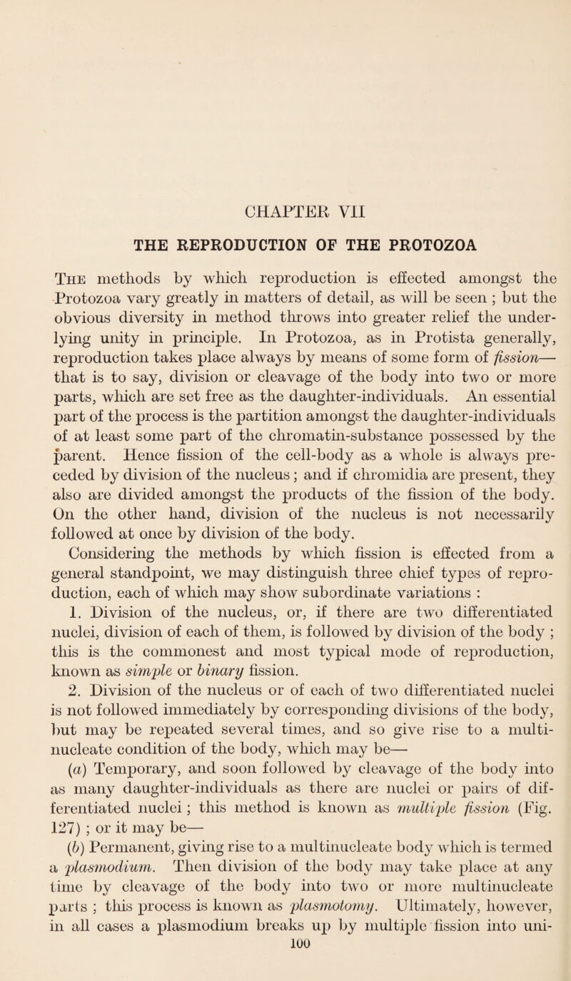 CHAPTER VII THE REPRODUCTION OF THE PROTOZOA The methods by which reproduction is effected amongst the Protozoa vary greatly in matters of detail, as will be seen ; but the obvious diversity in method throws into greater relief the under¬ lying unity in principle. In Protozoa, as in Protista generally, reproduction takes place always by means of some form of fission— that is to say, division or cleavage of the body into two or more parts, which are set free as the daughter-individuals. An essential part of the process is the partition amongst the daughter-individuals of at least some part of the chromatin-substance possessed by the parent. Hence fission of the cell-body as a whole is always pre¬ ceded by division of the nucleus; and if chromidia are present, they also are divided amongst the products of the fission of the body. On the other hand, division of the nucleus is not necessarily followed at once by division of the body. Considering the methods by which fission is effected from a general standpoint, we may distinguish three chief types of repro¬ duction, each of which may show subordinate variations : 1. Division of the nucleus, or, if there are two differentiated nuclei, division of each of them, is followed by division of the body ; this is the commonest and most typical mode of reproduction, known as simple or binary fission. 2. Division of the nucleus or of each of two differentiated nuclei is not followed immediately by corresponding divisions of the body, but may be repeated several times, and so give rise to a multi- nucleate condition of the body, which may be— (a) Temporary, and soon followed by cleavage of the body into as many daughter-individuals as there are nuclei or pairs of dif¬ ferentiated nuclei; this method is known as multiple fission (Fig. 127) ; or it may be— (b) Permanent, giving rise to a multinucleate bod}7 which is termed a plasmodium. Then division of the body may take place at any time by cleavage of the body into two or more multinucleate parts ; this process is known as plasmotomy. Ultimately, however, in all cases a plasmodium breaks up by multiple fission into uni-