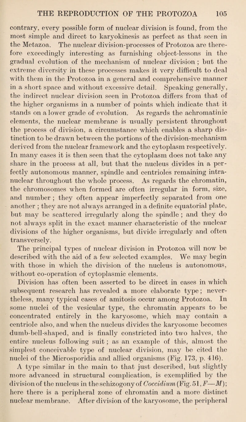 contrary, every possible form of nuclear division is found, from the most simple and direct to karyokinesis as perfect as that seen in the Metazoa. The nuclear division-processes of Protozoa are there¬ fore exceedingly interesting as furnishing object-lessons in the gradual evolution of the mechanism of nuclear division ; but the extreme diversity in these processes makes it very difficult to deal with them in the Protozoa in a general and comprehensive manner in a short space and without excessive detail. Speaking generally, the indirect nuclear division seen in Protozoa differs from that of the higher organisms in a number of points which indicate that it stands on a lower grade of evolution. As regards the achromatinic elements, the nuclear membrane is usually persistent throughout the process of division, a circumstance which enables a sharp dis¬ tinction to be drawn between the portions of the division-mechanism derived from the nuclear framework and the cytoplasm respectively. In many cases it is then seen that the cytoplasm does not take any share in the process at all, but that the nucleus divides in a per¬ fectly autonomous manner, spindle and centrioles remaining intra¬ nuclear throughout the whole process. As regards the chromatin, the chromosomes when formed are often irregular in form, size, and number ; they often appear imperfectly separated from one another ; they are not always arranged in a definite equatorial plate, but may be scattered irregularly along the spindle ; and they do not always split in the exact manner characteristic of the nuclear divisions of the higher organisms, but divide irregularly and often transversely. The principal types of nuclear division in Protozoa will now be described with the aid of a few selected examples. We may begin with those in which the division of the nucleus is autonomous, without co-operation of cytoplasmic elements. Division has often been asserted to be direct in cases in which subsequent research has revealed a more elaborate type; never¬ theless, many typical cases of amitosis occur among Protozoa. In some nuclei of the vesicular type, the chromatin appears to be concentrated entirely in the karyosome, which may contain a centriole also, and when the nucleus divides the karyosome becomes dumb-bell-shaped, and is finally constricted into two halves, the entire nucleus following suit; as an example of this, almost the simplest conceivable type of nuclear division, may be cited the nuclei of the Microsporidia and allied organisms (Fig. 173, p. 416). A type similar in the main to that just described, but slightly more advanced in structural complication, is exemplified by the division of the nucleus in the schizogony of Goccidium (Fig. 51, F—M); here there is a peripheral zone of chromatin and a more distinct nuclear membrane. After division of the karyosome, the peripheral