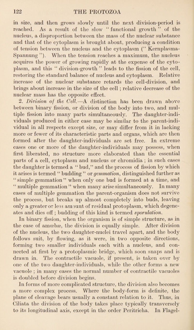 in size, and then grows slowly until the next division-period is reached. As a result of the slow “ functional growth ” of the nucleus, a disproportion between the mass of the nuclear substance and that of the cytoplasm is brought about, producing a condition of tension between the nucleus and the cytoplasm (“ Kernplasma- Spannung ”). When the tension reaches a maximum, the nucleus acquires the power of growing rapidly at the expense of the cyto¬ plasm, and this “ division-growth ” leads to the fission of the cell, restoring the standard balance of nucleus and cytoplasm. Relative increase of the nuclear substance retards the cell-division, and brings about increase in the size of the cell ; relative decrease of the nuclear mass has the opposite effect. 2. Division of the Cell.—A distinction has been drawn above between binary fission, or division of the body into two, and mul¬ tiple fission into many parts simultaneously. The daughter-indi¬ viduals produced in either case may be similar to the parent-indi¬ vidual in all respects except size, or may differ from it in lacking more or fewer of its characteristic parts and organs, which are then formed after the daughter-individuals are set free. In extreme cases one or more of the daughter-individuals may possess, when first liberated, no structure more elaborated than the essential parts of a cell, cytoplasm and nucleus or chromidia ; in such cases the daughter is termed a “ bud,” and the process of fission by which it arises is termed “ budding ” or gemmation, distinguished further as “simple gemmation” when only one bud is formed at a time, and “ multiple gemmation ” when many arise simultaneously. In many cases of multiple gemmation the parent-organism does not survive the process, but breaks up almost completely into buds, leaving only a greater or less amount of residual protoplasm, which degene- ates and dies off ; budding of this kind is termed sporulation. In binary fission, when the organism is of simple structure, as in the case of amoebae, the division is equally simple. After division of the nucleus, the two daughter-nuclei travel apart, and the body follows suit, by flowing, as it were, in two opposite directions, forming two smaller individuals each with a nucleus, and con¬ nected at first by a protoplasmic bridge, which soon snaps and is drawn in. The contractile vacuole, if present, is taken over by one of the two daughter-individuals, while the other forms a new vacuole ; in many cases the normal number of contractile vacuoles is doubled before division begins. In forms of more complicated structure, the division also becomes a more complex process. Where the body-form is definite, the plane of cleavage bears usually a constant relation to it. Thus, in Ciliata the division of the body takes place typically transversely to its longitudinal axis, except in the order Peritricha. In Flagel-