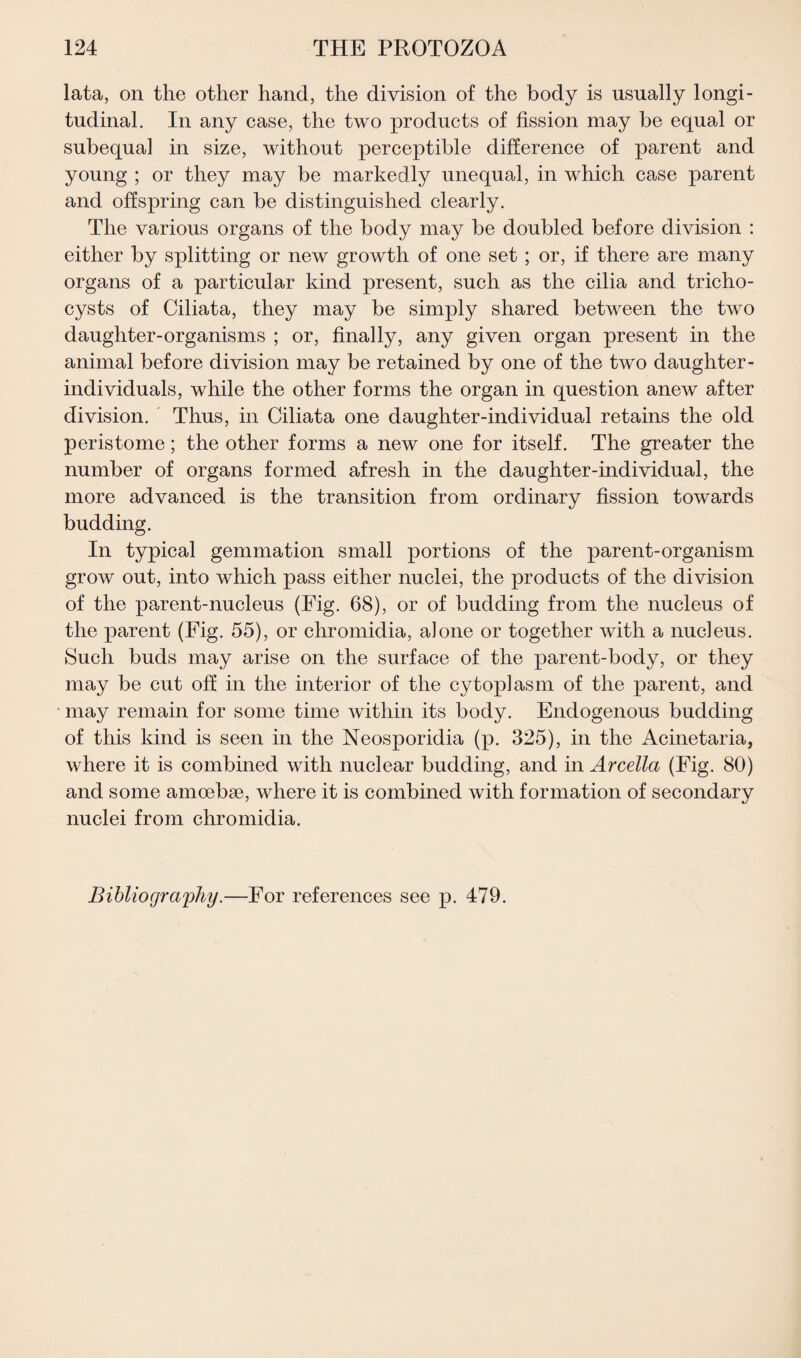 lata, on the other hand, the division of the body is usually longi¬ tudinal. In any case, the two products of fission may be equal or subequal in size, without perceptible difference of parent and young ; or they may be markedly unequal, in which case parent and offspring can be distinguished clearly. The various organs of the body may be doubled before division : either by splitting or new growth of one set ; or, if there are many organs of a particular kind present, such as the cilia and tricho- cysts of Ciliata, they may be simply shared between the two daughter-organisms ; or, finally, any given organ present in the animal before division may be retained by one of the two daughter- individuals, while the other forms the organ in question anew after division. Thus, in Ciliata one daughter-individual retains the old peristome; the other forms a new one for itself. The greater the number of organs formed afresh in the daughter-individual, the more advanced is the transition from ordinary fission towards budding. In typical gemmation small portions of the parent-organism grow out, into which pass either nuclei, the products of the division of the parent-nucleus (Fig. 68), or of budding from the nucleus of the parent (Fig. 55), or chromidia, a]one or together with a nucleus. Such buds may arise on the surface of the parent-body, or they may be cut off in the interior of the cytoplasm of the parent, and may remain for some time within its body. Endogenous budding of this kind is seen in the Neosporidia (p. 325), in the Acinetaria, where it is combined with nuclear budding, and in Arcella (Fig. 80) and some amoebae, where it is combined with formation of secondary nuclei from chromidia. Bibliography.—For references see p. 479.