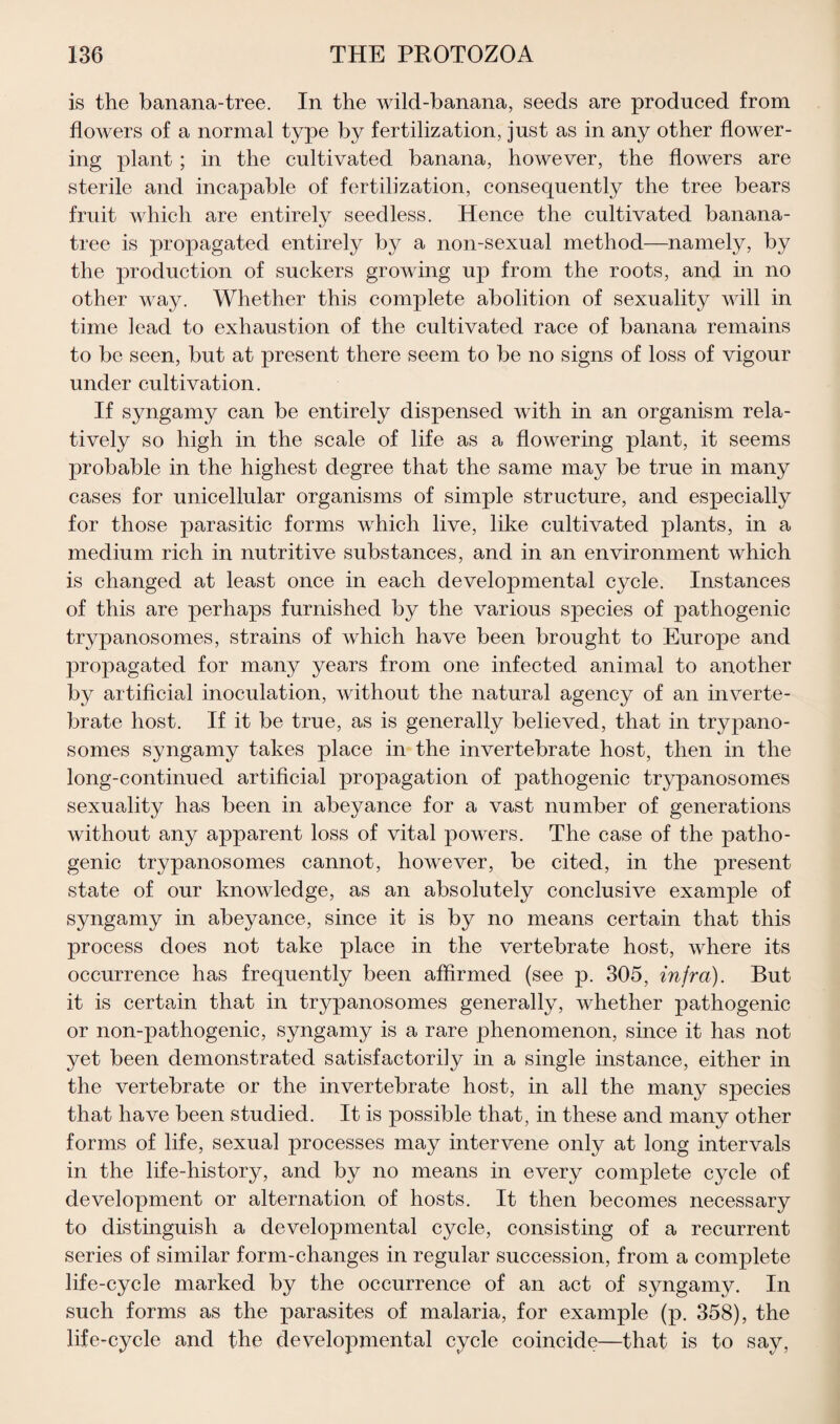 is the banana-tree. In the wild-banana, seeds are produced from flowers of a normal type by fertilization, just as in any other flower¬ ing plant ; in the cultivated banana, however, the flowers are sterile and incapable of fertilization, consequently the tree bears fruit which are entirely seedless. Hence the cultivated banana- tree is propagated entirely by a non-sexual method—namely, by the production of suckers growing up from the roots, and in no other way. Whether this complete abolition of sexuality will in time lead to exhaustion of the cultivated race of banana remains to be seen, but at present there seem to be no signs of loss of vigour under cultivation. If syngamy can be entirely dispensed with in an organism rela¬ tively so high in the scale of life as a flowering plant, it seems probable in the highest degree that the same may be true in many cases for unicellular organisms of simple structure, and especially for those parasitic forms which live, like cultivated plants, in a medium rich in nutritive substances, and in an environment which is changed at least once in each developmental cycle. Instances of this are perhaps furnished by the various species of pathogenic trypanosomes, strains of which have been brought to Europe and propagated for many years from one infected animal to another by artificial inoculation, without the natural agency of an inverte¬ brate host. If it be true, as is generally believed, that in trypano¬ somes syngamy takes place in the invertebrate host, then in the long-continued artificial propagation of pathogenic trypanosomes sexuality has been in abeyance for a vast number of generations without any apparent loss of vital powers. The case of the patho¬ genic trypanosomes cannot, however, be cited, in the present state of our knowledge, as an absolutely conclusive example of syngamy in abeyance, since it is by no means certain that this process does not take place in the vertebrate host, where its occurrence has frequently been affirmed (see p. 305, infra). But it is certain that in trypanosomes generally, whether pathogenic or non-pathogenic, syngamy is a rare phenomenon, since it has not yet been demonstrated satisfactorily in a single instance, either in the vertebrate or the invertebrate host, in all the many species that have been studied. It is possible that, in these and many other forms of life, sexual processes may intervene only at long intervals in the life-history, and by no means in every complete cycle of development or alternation of hosts. It then becomes necessary to distinguish a developmental cycle, consisting of a recurrent series of similar form-changes in regular succession, from a complete life-cycle marked by the occurrence of an act of syngamy. In such forms as the parasites of malaria, for example (p. 358), the life-cycle and the developmental cycle coincide—that is to say,