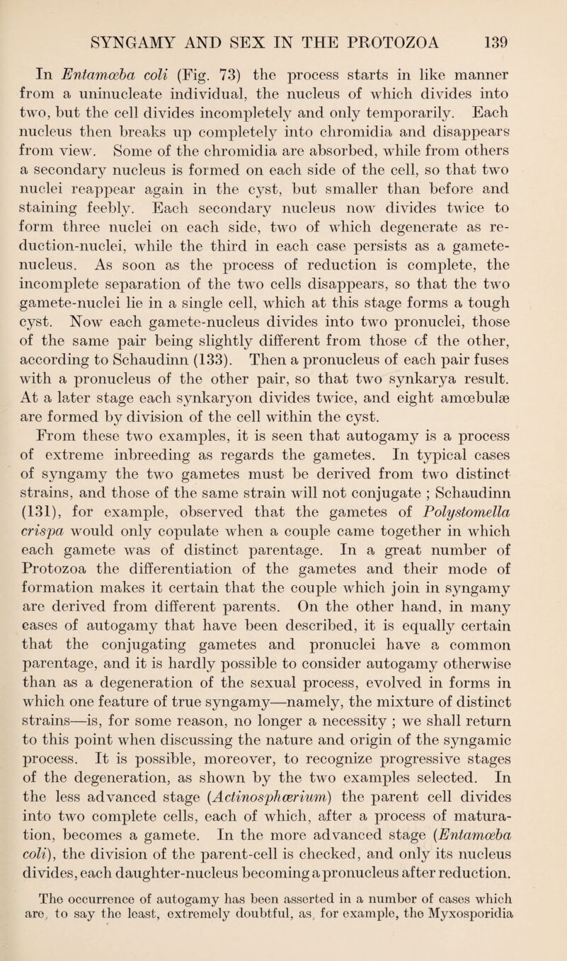 In Entamoeba coli (Fig. 73) the process starts in like manner from a uninucleate individual, the nucleus of which divides into two, but the cell divides incompletely and only temporarily. Each nucleus then breaks up completely into chromidia and disappears from view. Some of the chromidia are absorbed, while from others a secondary nucleus is formed on each side of the cell, so that two nuclei reappear again in the cyst, but smaller than before and staining feebly. Each secondary nucleus now divides twice to form three nuclei on each side, two of which degenerate as re¬ duction-nuclei, while the third in each case persists as a gamete- nucleus. As soon as the process of reduction is complete, the incomplete separation of the two cells disappears, so that the two gamete-nuclei lie in a single cell, which at this stage forms a tough cyst. Now each gamete-nucleus divides into two pronuclei, those of the same pair being slightly different from those of the other, according to Schaudinn (133). Then a pronucleus of each pair fuses with a pronucleus of the other pair, so that two synkarya result. At a later stage each synkaryon divides twice, and eight amcebulse are formed by division of the cell within the cyst. From these two examples, it is seen that autogamy is a process of extreme inbreeding as regards the gametes. In typical cases of syngamy the two gametes must be derived from two distinct strains, and those of the same strain will not conjugate ; Schaudinn (131), for example, observed that the gametes of Polystomella crispa would only copulate when a couple came together in which each gamete was of distinct parentage. In a great number of Protozoa the differentiation of the gametes and their mode of formation makes it certain that the couple which join in syngamy are derived from different parents. On the other hand, in many cases of autogamy that have been described, it is equally certain that the conjugating gametes and pronuclei have a common parentage, and it is hardly possible to consider autogamy otherwise than as a degeneration of the sexual process, evolved in forms in which one feature of true syngamy—namely, the mixture of distinct strains—is, for some reason, no longer a necessity ; we shall return to this point when discussing the nature and origin of the syngamic process. It is possible, moreover, to recognize progressive stages of the degeneration, as shown by the two examples selected. In the less advanced stage (Actinosphcerium) the parent cell divides into two complete cells, each of which, after a process of matura¬ tion, becomes a gamete. In the more advanced stage (Entamoeba coli), the division of the parent-cell is checked, and only its nucleus divides, each daughter-nucleus becoming a pronucleus after reduction. Tho occurrence of autogamy has been asserted in a number of cases which are, to say the least, extremely doubtful, as, for example, the Myxosporidia