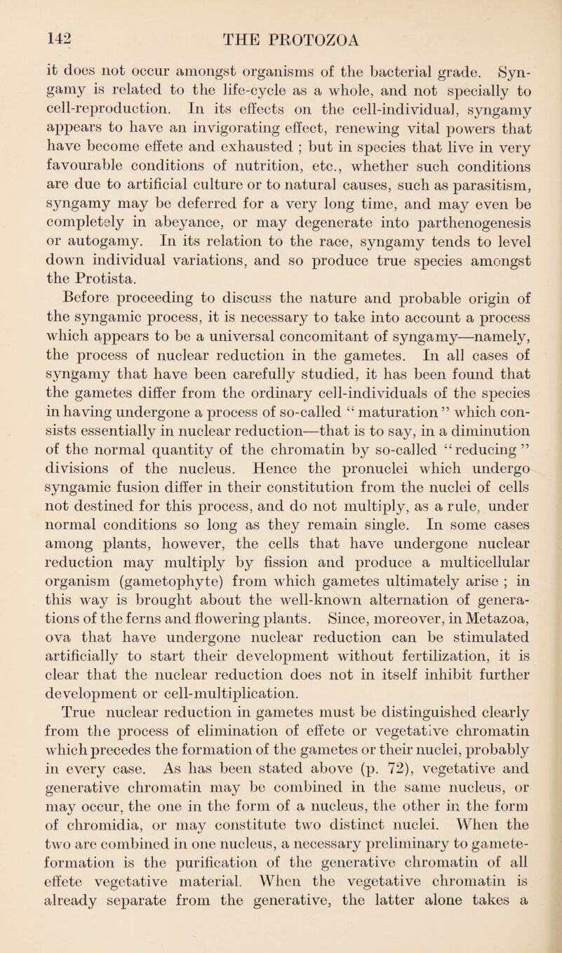 it does not occur amongst organisms of the bacterial grade. Syn- gamy is related to the life-cycle as a whole, and not specially to cell-reproduction. In its effects on the cell-individual, syngamy appears to have an invigorating effect, renewing vital powers that have become effete and exhausted ; but in species that live in very favourable conditions of nutrition, etc., whether such conditions are due to artificial culture or to natural causes, such as parasitism, syngamy may be deferred for a very long time, and may even be completely in abeyance, or may degenerate into parthenogenesis or autogamy. In its relation to the race, syngamy tends to level down individual variations, and so produce true species amongst the Protista. Before proceeding to discuss the nature and probable origin of the syngamic process, it is necessary to take into account a process which appears to be a universal concomitant of syngamy—namely, the process of nuclear reduction in the gametes. In all cases of syngamy that have been carefully studied, it has been found that the gametes differ from the ordinary cell-individuals of the species in having undergone a process of so-called “ maturation ” which con¬ sists essentially in nuclear reduction—that is to say, in a diminution of the normal quantity of the chromatin by so-called “reducing ” divisions of the nucleus. Hence the pronuclei which undergo syngamic fusion differ in their constitution from the nuclei of cells not destined for this process, and do not multiply, as a rule, under normal conditions so long as they remain single. In some cases among plants, however, the cells that have undergone nuclear reduction may multiply by fission and produce a multicellular organism (gametophyte) from which gametes ultimately arise ; in this way is brought about the well-known alternation of genera¬ tions of the ferns and flowering plants. Since, moreover, in Metazoa, ova that have undergone nuclear reduction can be stimulated artificially to start their development without fertilization, it is clear that the nuclear reduction does not in itself inhibit further development or cell-multiplication. True nuclear reduction in gametes must be distinguished clearly from the process of elimination of effete or vegetative chromatin which precedes the formation of the gametes or their nuclei, probably in every case. As has been stated above (p. 72), vegetative and generative chromatin may be combined in the same nucleus, or may occur, the one in the form of a nucleus, the other in the form of chromidia, or may constitute two distinct nuclei. When the two are combined in one nucleus, a necessary preliminary to gamete- formation is the purification of the generative chromatin of all effete vegetative material. When the vegetative chromatin is already separate from the generative, the latter alone takes a