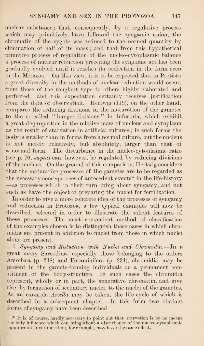 nuclear substance; that, consequently, by a regulative process which may primitively have followed the syngamic union, the chromatin of the zygote was reduced to the normal quantity by elimination of half of its mass ; and that from this hypothetical primitive process of regulation of the nucleo-cytoplasmic balance a process of nuclear reduction preceding the syngamic act has been gradually evolved until it reaches its perfection in the form seen in the Metazoa. On this view, it is to be expected that in Protista a great diversity in the methods of nuclear reduction would occur, from those of the roughest type to others highly elaborated and perfected ; and this expectation certainly receives justification from the data of observation. Hertwig (119), on the other hand, compares the reducing divisions in the maturation of the gametes to the so-called “ hunger-divisions ” in Infusoria, which exhibit a great disproportion in the relative mass of nucleus and cytoplasm as the result of starvation in artificial cultures ; in such forms the body is smaller than in forms from a normal culture, but the nucleus is not merely relatively, but absolutely, larger than that of a normal form. The disturbance in the nucleo-cytoplasmic ratio (see p. 70, supra) can, however, be regulated by reducing divisions of the nucleus. On the ground of this comparison, Hertwig considers that the maturative processes of the gametes are to be regarded as the necessary consequences of antecedent events* in the life-history —as processes which in their turn bring about syngamy, and not such as have the object of preparing the nuclei for fertilization. In order to give a more concrete idea of the processes of syngamy and reduction in Protozoa, a few typical examples will now be described, selected in order to illustrate the salient features cf these processes. The most convenient method of classification of the examples chosen is to distinguish those cases in which chro- midia are present in addition to nuclei from those in which nuclei alone are present. 1. Syngamy and Reduction with Nuclei and Chromidia.—In a great many Sarcodina, especially those belonging to the orders Amcebaea (p. 218) and Eoraminifera (p. 231), chromidia may be present in the gamete-forming individuals as a permanent con¬ stituent of the body-structure. In such cases the chromidia represent, wholly or in part, the generative chromatin, and give rise, by formation of secondary nuclei, to the nuclei of the gametes. As an example Arcella may be taken, the life-cycle of which is described in a subsequent chapter. In this form two distinct forms of syngamy have been described. * It is, of course, hardly necessary to point out that starvation is by no means the only influence which can bring about a disturbance of the nucleo-cytoplasmic equilibrium ; over-nutrition, for example, may have the same effect.