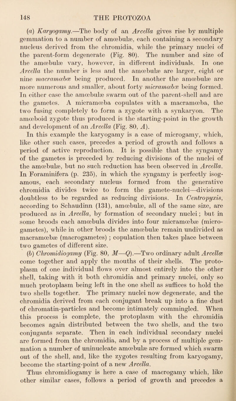 (a) Karyogamy.—The body of an Arcella gives rise by multiple gemmation to a number of amoebuke, each containing a secondary nucleus derived from the chromidia, while the primary nuclei of the parent-form degenerate (Fig. 80). The number and size of the amoebuke vary, however, in different individuals. In one Arcella the number is less and the amcebulse are larger, eight or nine macramoebce being produced. In another the amoebulae are more numerous and smaller, about forty micramoeboe being formed. In either case the amoebulse swarm out of the parent-shell and are the gametes. A micramoeba copulates with a macramoeba, the two fusing completely to form a zygote with a synkaryon. The amoeboid zygote thus produced is the starting-point in the growth and development of an Arcella (Fig. 80, A). In this example the karyogamy is a case of microgamy, which, like other such cases, precedes a period of growth and follows a period of active reproduction. It is possible that the syngamy of the gametes is preceded by reducing divisions of the nuclei of the amoebuke, but no such reduction has been observed in Arcella. In Foraminifera (p. 235), in which the syngamy is perfectly isog- amous, each secondary nucleus formed from the generative chromidia divides twice to form the gamete-nuclei—divisions doubtless to be regarded as reducing divisions. In Centroyyxis, according to Schaudinn (131), amoebuke, adl of the same size, are produced as in Arcella, by formation of secondary nuclei; but in some broods each amoebula divides into four micramoebae (micro¬ gametes), while in other broods the amoebuke remain undivided as macramoebse (macrogametes) ; copulation then takes place between two gametes of different size. (b) Ghromidiogamy (Fig. 80, M—Q).—Two ordinary adult Arcellce come together and apply the mouths of their shells. The proto¬ plasm of one individual flows over almost entirely into the other shell, taking with it both chromidia and primary nuclei, only so much protoplasm being left in the one shell as suffices to hold the two shells together. The primary nuclei now degenerate, and the chromidia derived from each conjugant break up into a fine dust of chromatin-particles and become intimately commingled. When this process is complete, the protoplasm with the chromidia becomes again distributed between the two shells, and the two conjugants separate. Then in each individual secondary nuclei are formed from the chromidia, and by a process of multiple gem¬ mation a number of uninucleate amoebulse are formed which swarm out of the shell, and, like the zygotes resulting from karyogamy, become the starting-point of a new Arcella. Thus chromidiogamy is here a case of macrogamy which, like other similar cases, follows a period of growth and precedes a