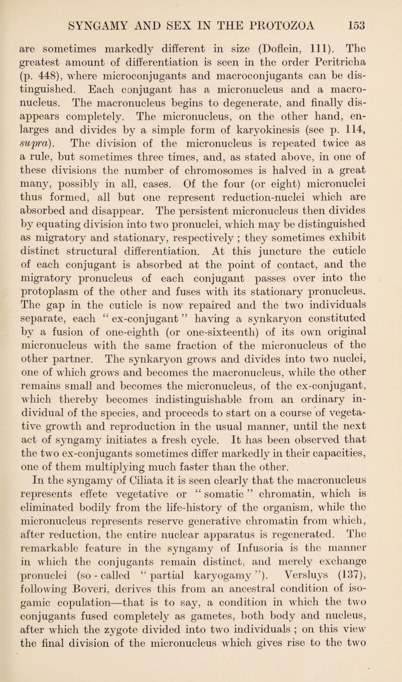 are sometimes markedly different in size (Doflein, 111). The greatest amount of differentiation is seen in the order Peritricha (p. 448), where microconjugants and macroconjugants can be dis¬ tinguished. Each conjugant has a micronucleus and a macro¬ nucleus. The macronucleus begins to degenerate, and finally dis¬ appears completely. The micronucleus, on the other hand, en¬ larges and divides by a simple form of karyokinesis (see p. 114, supra). The division of the micronucleus is repeated twice as a rule, but sometimes three times, and, as stated above, in one of these divisions the number of chromosomes is halved in a great many, possibly in all, cases. Of the four (or eight) micronuclei thus formed, all but one represent reduction-nuclei which are absorbed and disappear. The persistent micronucleus then divides by equating division into two pronuclei, which may be distinguished as migratory and stationary, respectively ; they sometimes exhibit distinct structural differentiation. At this juncture the cuticle of each conjugant is absorbed at the point of contact, and the migratory pronucleus of each conjugant passes over into the protoplasm of the other and fuses with its stationary pronucleus. The gap in the cuticle is now repaired and the two individuals separate, each “ ex-conjugant ” having a synkaryon constituted by a fusion of one-eighth (or one-sixteenth) of its own original micronucleus with the same fraction of the micronucleus of the other partner. The synkaryon grows and divides into two nuclei, one of which grows and becomes the macronucleus, while the other remains small and becomes the micronucleus, of the ex-conjugant, which thereby becomes indistinguishable from an ordinary in¬ dividual of the species, and proceeds to start on a course of vegeta¬ tive growth and reproduction in the usual manner, until the next act of syngamy initiates a fresh cycle. It has been observed that the two ex-conjugants sometimes differ markedly in their capacities, one of them multiplying much faster than the other. In the syngamy of Ciliata it is seen clearly that the macronucleus represents effete vegetative or “ somatic ” chromatin, which is eliminated bodily from the life-history of the organism, while the micronucleus represents reserve generative chromatin from which, after reduction, the entire nuclear apparatus is regenerated. The remarkable feature in the syngamy of Infusoria is the manner in which the conjugants remain distinct, and merely exchange pronuclei (so - called “ partial karyogamy ”). Versluys (137), following Boveri, derives this from an ancestral condition of iso- gamic copulation—that is to say, a condition in which the two conjugants fused completely as gametes, both body and nucleus, after which the zygote divided into two individuals ; on this view the final division of the micronucleus which gives rise to the two