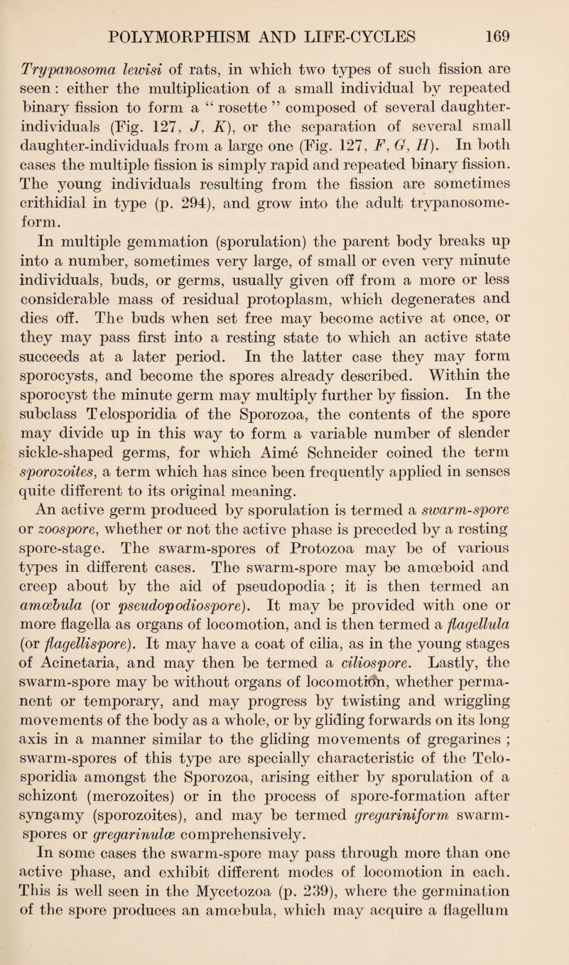 Trypanosoma lewisi of rats, in which two types of such fission are seen : either the multiplication of a small individual by repeated binary fission to form a “ rosette ” composed of several daughter- individuals (Fig. 127, J, K), or the separation of several small daughter-individuals from a large one (Fig. 127, F, G, H). In both cases the multiple fission is simply rapid and repeated binary fission. The young individuals resulting from the fission are sometimes crithidial in type (p. 294), and grow into the adult trypanosome- form. In multiple gemmation (sporulation) the parent body breaks up into a number, sometimes very large, of small or even very minute individuals, buds, or germs, usually given off from a more or less considerable mass of residual protoplasm, which degenerates and dies off. The buds when set free may become active at once, or they may pass first into a resting state to which an active state succeeds at a later period. In the latter case they may form sporocysts, and become the spores already described. Within the sporocyst the minute germ may multiply further by fission. In the subclass Telosporidia of the Sporozoa, the contents of the spore may divide up in this way to form a variable number of slender sickle-shaped germs, for which Aime Schneider coined the term sporozoites, a term which has since been frequently applied in senses quite different to its original meaning. An active germ produced by sporulation is termed a swarm-spore or zoospore, whether or not the active phase is preceded by a resting spore-stage. The swarm-spores of Protozoa may be of various types in different cases. The swarm-spore may be amoeboid and creep about by the aid of pseudopodia ; it is then termed an amcebula (or pseudopodiospore). It may be provided with one or more flagella as organs of locomotion, and is then termed a flagellula (or flagellispore). It may have a coat of cilia, as in the young stages of Acinetaria, and may then be termed a ciliospore. Lastly, the swarm-spore may be without organs of locomotion, whether perma¬ nent or temporary, and may progress by twisting and wriggling movements of the body as a whole, or by gliding forwards on its long axis in a manner similar to the gliding movements of gregarines ; swarm-spores of this type are specially characteristic of the Telo¬ sporidia amongst the Sporozoa, arising either by sporulation of a schizont (merozoites) or in the process of spore-formation after syngamy (sporozoites), and may be termed gregariniform swarm- spores or gregarinulce comprehensively. In some cases the swarm-spore may pass through more than one active phase, and exhibit different modes of locomotion in each. This is well seen in the Mycetozoa (p. 239), where the germination of the spore produces an amcebula, which may acquire a flagellum