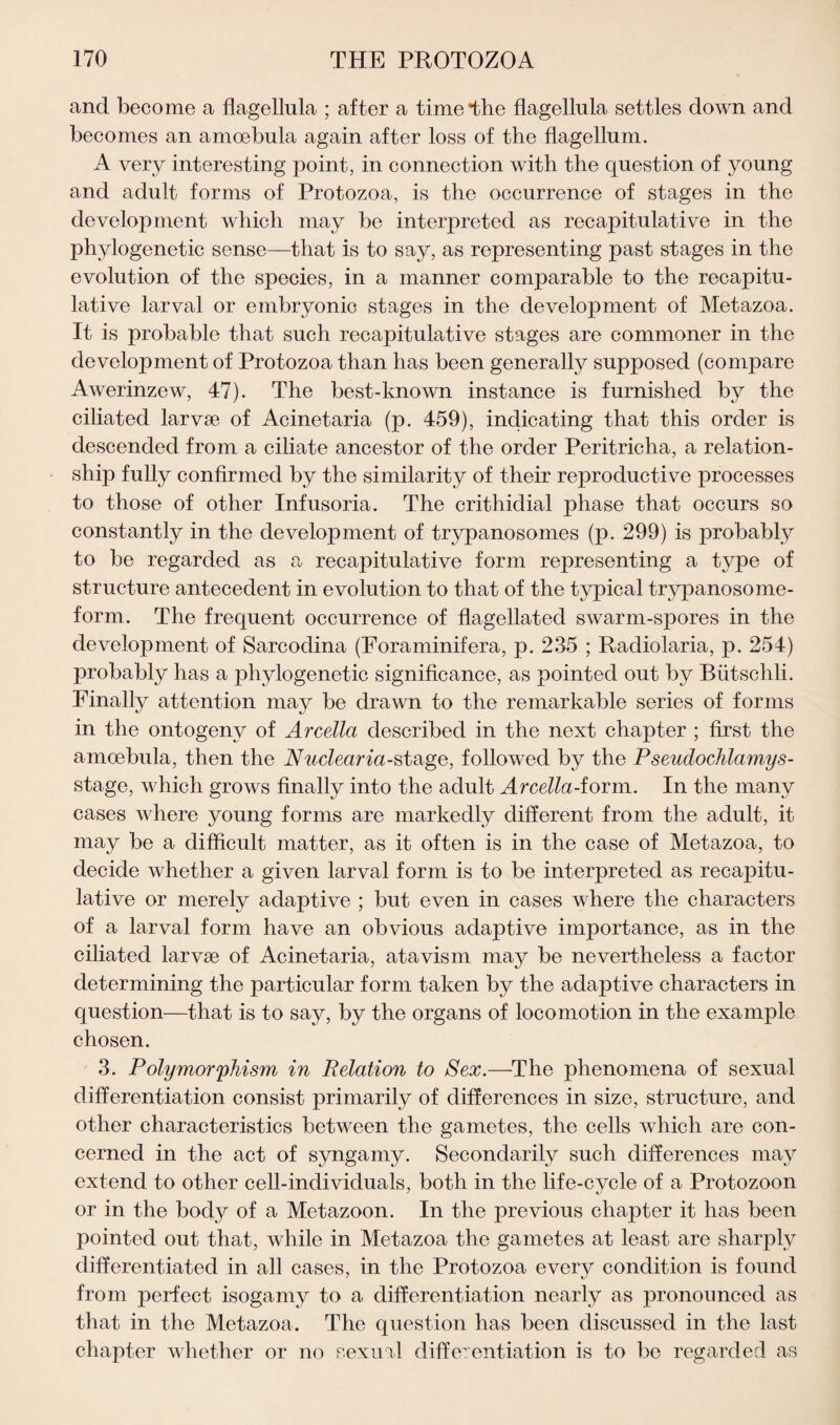 and become a flagellula ; after a time*the flagellula settles down and becomes an amoebula again after loss of the flagellum. A very interesting point, in connection with the question of young and adult forms of Protozoa, is the occurrence of stages in the development which may be interpreted as recapitulative in the phylogenetic sense—that is to say, as representing past stages in the evolution of the species, in a manner comparable to the recapitu¬ lative larval or embryonic stages in the development of Metazoa. It is probable that such recapitulative stages are commoner in the development of Protozoa than has been generally supposed (compare Awerinzew, 47). The best-known instance is furnished by the ciliated larvae of Acinetaria (p. 459), indicating that this order is descended from a ciliate ancestor of the order Peritricha, a relation¬ ship fully confirmed by the similarity of their reproductive processes to those of other Infusoria. The crithidial phase that occurs so constantly in the development of trypanosomes (p. 299) is probably to be regarded as a recapitulative form representing a type of structure antecedent in evolution to that of the typical trypanosome- form. The frequent occurrence of flagellated swarm-spores in the development of Sarcodina (Foraminifera, p. 235 ; Radiolaria, p. 254) probably has a phylogenetic significance, as pointed out by Biitschli. Finally attention may be drawn to the remarkable series of forms in the ontogeny of Arcella described in the next chapter ; first the amoebula, then the Nuclearia-stage, followed by the P seudochlamys- stage, which grows finally into the adult Arcella-form. In the many cases where young forms are markedly different from the adult, it may be a difficult matter, as it often is in the case of Metazoa, to decide whether a given larval form is to be interpreted as recapitu¬ lative or merely adaptive ; but even in cases where the characters of a larval form have an obvious adaptive importance, as in the ciliated larvse of Acinetaria, atavism may be nevertheless a factor determining the particular form taken by the adaptive characters in question—that is to say, by the organs of locomotion in the example chosen. 3. Polymorphism in Relation to Sex.—The phenomena of sexual differentiation consist primarily of differences in size, structure, and other characteristics between the gametes, the cells which are con¬ cerned in the act of syngamy. Secondarily such differences may extend to other cell-individuals, both in the life-cycle of a Protozoon or in the body of a Metazoon. In the previous chapter it has been pointed out that, while in Metazoa the gametes at least are sharply differentiated in all cases, in the Protozoa every condition is found from perfect isogamy to a differentiation nearly as pronounced as that in the Metazoa. The question has been discussed in the last chapter whether or no sexual differentiation is to be regarded as