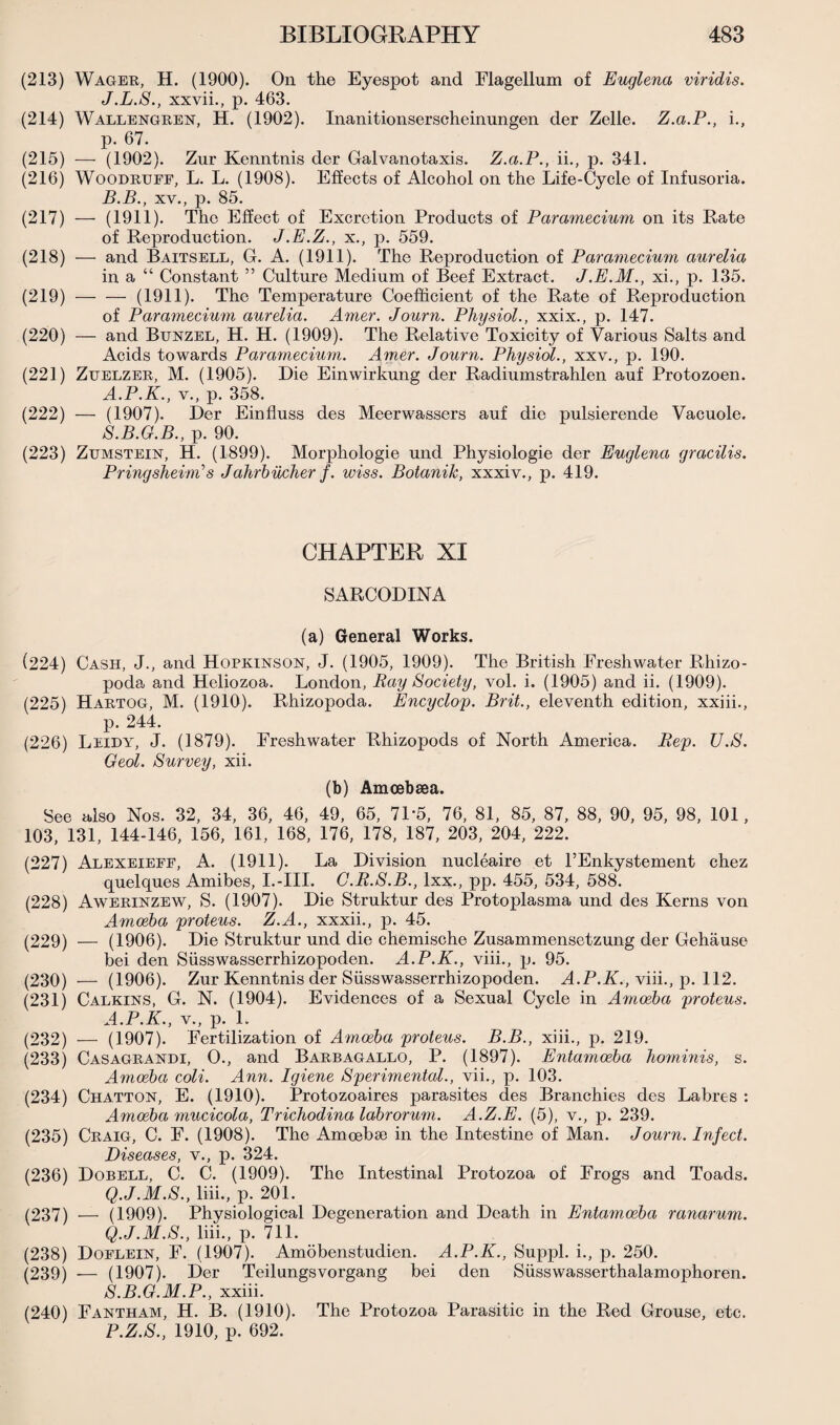 (213) Wager, H. (1900). On the Eyespot and Flagellum of Euglena viridis. J.L.S., xxvii., p. 463. (214) Wallengren, H. (1902). Inanitionserscheinungen der Zelle. Z.a.P., i., p. 67. (215) — (1902). Zur Kenntnis der Galvanotaxis. Z.a.P., ii., p. 341. (216) Woodruff, L. L. (1908). Effects of Alcohol on the Life-Cycle of Infusoria. B.B., xv., p. 85. (217) — (1911). The Effect of Excretion Products of Paramecium on its Rate of Reproduction. J.E.Z., x., p. 559. (218) — and Baitsell, G. A. (1911). The Reproduction of Paramecium aurelia in a “ Constant ” Culture Medium of Beef Extract. J.E.M., xi., p. 135. (219) -(1911). The Temperature Coefficient of the Rate of Reproduction of Paramecium aurelia. Amer. Journ. Physiol., xxix., p. 147. (220) — and Bunzel, H. H. (1909). The Relative Toxicity of Various Salts and Acids towards Paramecium. Amer. Journ. Physiol., xxv., p. 190. (221) Zuelzer, M. (1905). Die Einwirkung der Radiumstrahlen auf Protozoen. A.P.K., v., p. 358. (222) — (1907). Der Einfluss des Meerwassers auf die pulsierende Vacuole. S.B.G.B., p. 90. (223) Zumstein, H. (1899). Morphologie und Physiologie der Euglena gracilis. Pringsheini’s J ahrbucher f. wiss. Botanik, xxxiv., p. 419. CHAPTER XI SARCODINA (a) General Works. (224) Cash, J., and Hopkinson, J. (1905, 1909). The British Freshwater Rhizo- poda and Heliozoa. London, Ray Society, vol. i. (1905) and ii. (1909). (225) Hartog, M. (1910). Rhizopoda. Encyclop. Brit., eleventh edition, xxiii., p. 244. (226) Leidy, J. (1879). Freshwater Rhizopods of North America. Rep. U.S. Geol. Survey, xii. (b) Amcebsea. See also Nos. 32, 34, 36, 46, 49, 65, 7D5, 76, 81, 85, 87, 88, 90, 95, 98, 101, 103, 131, 144-146, 156, 161, 168, 176, 178, 187, 203, 204, 222. (227) Alexeieff, A. (1911). La Division nucleaire et l’Enkystement chez quelques Amibes, I.-III. C.R.S.B., lxx., pp. 455, 534, 588. (228) Awerinzew, S. (1907). Die Struktur des Protoplasma und des Kerns von Amoeba proteus. Z.A., xxxii., p. 45. (229) — (1906). Die Struktur und die chemische Zusammensetzung der Gehause bei den Siisswasserrhizopoden. A.P.K., viii., p. 95. (230) — (1906). Zur Kenntnis der Siisswasserrhizopoden. A.P.K., viii., p. 112. (231) Calkins, G. N. (1904). Evidences of a Sexual Cycle in Amoeba proteus. A.P.K., v., p. 1. (232) — (1907). Fertilization of Amoeba proteus. B.B., xiii., p. 219. (233) Casagrandi, O., and Barbagallo, P. (1897). Entamoeba hominis, s. Amoeba coli. Ann. Igiene Sperimental., vii., p. 103. (234) Chatton, E. (1910). Protozoaires parasites des Branchies des Labres : Amoeba mucicola, Trichodina labrorum. A.Z.E. (5), v., p. 239. (235) Craig, C. F. (1908). The Amoebae in the Intestine of Man. Journ. Infect. Diseases, v., p. 324. (236) Dobell, C. C. (1909). The Intestinal Protozoa of Frogs and Toads. Q.J.M.S., liii., p. 201. (237) — (1909). Physiological Degeneration and Death in Entamoeba ranarum. Q.J.M.S., liii., p. 711. (238) Doflein, F. (1907). Amobenstudien. A.P.K., Suppl. i., p. 250. (239) — (1907). Der Teilungsvorgang bei den Siisswasserthalamophoren. S.B.G.M.P., xxiii. (240) Fantham, H. B. (1910). The Protozoa Parasitic in the Red Grouse, etc. P.Z.S., 1910, p. 692.