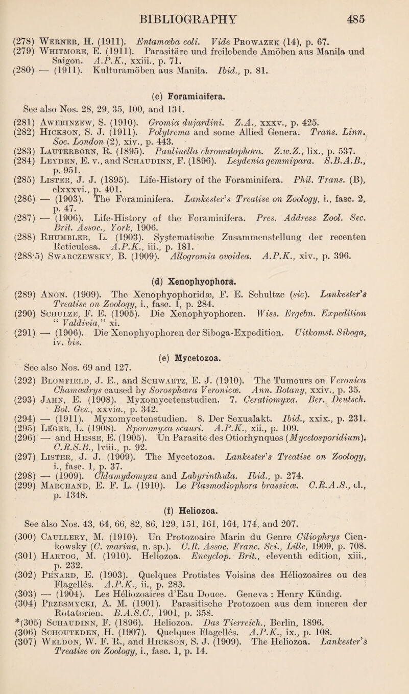 (278) Werner, H. (1911). Entamoeba coli. Vide Prowazek (14), p. 67. (279) Whitmore, E. (1911). Parasitare und froilebende Amoben aus Manila und Saigon. A.P.K., xxiii., p. 71. (280) — (1911). Kulturamoben ans Manila. Ibid., p. 81. (c) Foraminifera. See also Nos. 28, 29, 35, 100, and 131. (281) Awerinzew, S. (1910). Gromia dujardini. Z.A., xxxv., p. 425. (282) Hickson, S. J. (1911). Polytrema and some Allied Genera. Trans. Linn. Soc. London (2), xiv., p. 443. (283) Lauterborn, R. (1895). Paulinella chromatophora. Z.w.Z., lix., p. 537. (284) Leyden, E. v., and Schaudinn, F. (1896). Leydenia gemmipara. S.B.A.B., p. 951. (285) Lister, J. J. (1895). Life-History of the Foraminifera. Phil. Trans. (B), clxxxvi., p. 401. (286) — (1903). The Foraminifera. Lankester's Treatise on Zoology, i., fasc. 2, p. 47. (287) — (1906). Life-History of the Foraminifera. Pres. Address Zool. Sec. Brit. Assoc., York, 1906. (288) Rhumbler, L. (1903). Systematische Zusammenstellung der recenten Reticulosa. A.P.K., iii., p. 181. (288-5) Swarczewsky, B. (1909). Allogromia ovoidea. A.P.K., xiv., p. 396. (d) Xenophyophora. (289) Anon. (1909). The Xenophyophoridse, F. E. Schultze (sic). Lankester's Treatise on Zoology, i., fasc. 1, p. 284. (290) Schulze, F. E. (1905). Die Xenophyophoren. Wiss. Ergebn. Expedition “ Valdivia,'1'1 xi. (291) — (1906). Die Xenophyophoren der Siboga-Expedition. TJitkomst. Siboga, iv. bis. (e) Mycetozoa. See also Nos. 69 and 127. (292) Blomeield, J. E., and Schwartz, E. J. (1910). The Tumours on Veronica Chamcedrys caused by Sorosphcera Veronicas. Ann. Botany, xxiv., p. 35. (293) Jahn, E. (1908). Myxomycetenstudien. 7. Geratiomyxa. Ber. Deutsch. Bot. Ges., xxvia., p. 342. (294) — (1911). Myxomycetenstudien. 8. Der Sexualakt. Ibid., xxix., p. 231. (295) Leger, L. (1908). Sporomyxa scauri. A.P.K., xii., p. 109. (296) — and Hesse, E. (1905). Un Parasite des Otiorhynques (Mycetosporidium). G.R.S.B., lviii., p. 92. (297) Lister, J. J. (1909). The Mycetozoa. Lankester's Treatise on Zoology, i., fasc. 1, p. 37. (298) — (1909). Ghlamydomyxa and Labyrinthula. Ibid., p. 274. (299) Marchand, E. E. L. (1910). Le Plasmodiophora brassicce. G.R.A.S., el., p. 1348. (f) Heliozoa. See also Nos. 43, 64, 66, 82, 86, 129, 151, 161, 164, 174, and 207. (300) Caullery, M. (1910). Un Protozoaire Marin du Genre Gilioplirys Cien- kowsky (G. marina, n. sp.). G.R. Assoc. Franc. Sci., Lille, 1909, p. 708. (301) Hartog, M. (1910). Heliozoa. Encyclop. Brit., eleventh edition, xiii., p. 232. (302) Penard, E. (1903). Quelques Protistes Voisins des Heliozoaires ou des Elagelles. A.P.K., ii., p. 283. (303) — (1904). Les Heliozoaires d’Eau Douce. Geneva : Henry Kiindig. (304) Przesmycki, A. M. (1901). Parasitische Protozoen aus dem inneren der Rotatorien. B.A.S.G., 1901, p. 358. *(305) Schaudinn, F. (1896). Heliozoa. Das Tierreich., Berlin, 1896. (306) Schouteden, H. (1907). Quelques Elagelles. A.P.K., ix., p. 108. (307) Weldon, W. F. R., and Hickson, S. J. (1909). The Heliozoa. Lankester's Treatise on Zoology, i., fasc. 1, p. 14.