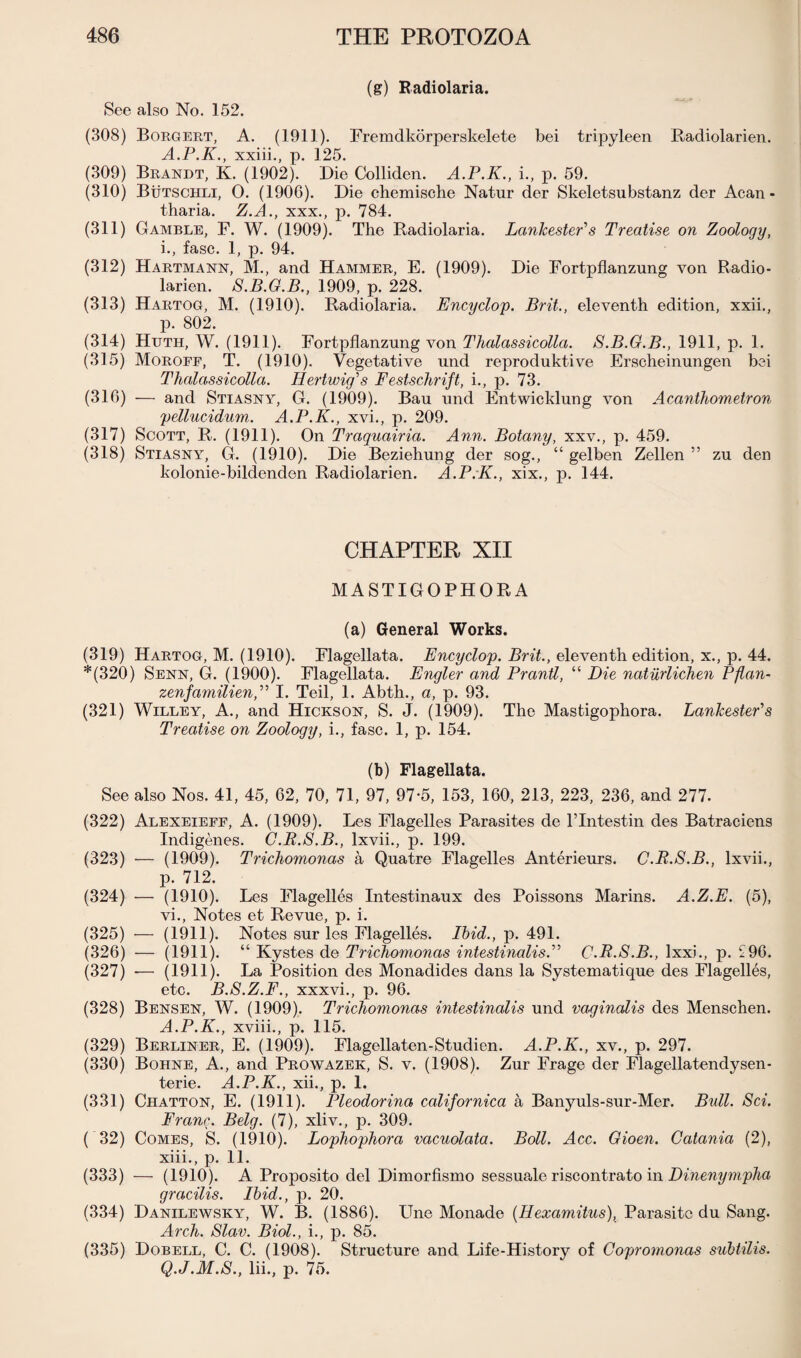 (g) Radiolaria. See also No. 152. (308) Borgert, A. (1911). Fremdkorperskelete bei tripyleen Radiolarien. A.P.K., xxiii., p. 125. (309) Brandt, K. (1902). Die Colliden. A.P.K., i., p. 59. (310) Butschli, 0. (1906). Die chemische Natur der Skeletsubstanz der Acan - tharia. Z.A., xxx., p. 784. (311) Gamble, F. W. (1909). The Radiolaria. LankestePs Treatise on Zoology, i., fasc. 1, p. 94. (312) Hartmann, M., and Hammer, E. (1909). Die Fortpflanzung von Radio¬ larien. 8.B.G.B., 1909, p. 228. (313) Hartog, M. (1910). Radiolaria. Encyclop. Brit., eleventh edition, xxii., p. 802. (314) Httth, W. (1911). Fortpflanzung von Thalassicolla. 8.B.G.B., 1911, p. 1. (315) Moroff, T. (1910). Vegetative und reproduktive Erscheinungen bei Thalassicolla. Hertwig's Festschrift, i., p. 73. (316) — and Stiasny, G. (1909). Bau und Entwicklung von Acanthometron pellucidum. A.P.K., xvi., p. 209. (317) Scott, R. (1911). On Traquairia. Ann. Botany, xxv., p. 459. (318) Stiasny, G. (1910). Die Beziehung der sog., “ gelben Zellen ” zu den kolonie-bildenden Radiolarien. A.P.K., xix., p. 144. CHAPTER XII MASTIGOPHORA (a) General Works. (319) Hartog, M. (1910). Flagellata. Encyclop. Brit., eleventh edition, x., p. 44. *(320) Senn, G. (1900). Flagellata. Engler and Prantl, “ Die natiirlichen Pflan- zenfcimilien,” I. Teil, 1. Abth., a, p. 93. (321) Willey, A., and Hickson, S. J. (1909). The Mastigophora. LanlcestePs Treatise on Zoology, i., fasc. 1, p. 154. (b) Flagellata. See also Nos. 41, 45, 62, 70, 71, 97, 97-5, 153, 160, 213, 223, 236, and 277. (322) Alexeieff, A. (1909). Les Flagelles Parasites de lTntestin des Batraciens Indigenes. C.R.S.B., lxvii., p. 199. (323) — (1909). Trichomonas a Quatre Flagelles Anterieurs. C.R.S.B., lxvii., p. 712. (324) — (1910). Les Flagelles Intestinaux des Poissons Marins. A.Z.E. (5), vi., Notes et Revue, p. i. (325) — (1911). Notes sur les Flagelles. Ibid., p. 491. (326) — (1911). “ Kystes de Trichomonas intestinalis.” C.R.S.B., Ixxi., p. £96. (327) — (1911). La Position des Monadides dans la Systematique des Flagelles, etc. B.8.Z.F., xxxvi., p. 96. (328) Bensen, W. (1909). Trichomonas intestinalis und vaginalis des Menschen. A.P.K., xviii., p. 115. (329) Berliner, E. (1909). Flagellaten-Studien. A.P.K., xv., p. 297. (330) Bohne, A., and Prowazek, S. v. (1908). Zur Frage der Flagellatendysen- terie. A.P.K., xii., p. 1. (331) Chatton, E. (1911). Pleodorina californica a Banyuls-sur-Mer. Bull. 8ci. Franc. Belg. (7), xliv., p. 309. ( 32) Comes, S. (1910). Lophophora vacuolata. Boll. Acc. Gioen. Catania (2), xiii., p. 11. (333) — (1910). A Proposito del Dimorfismo sessuale riscontrato in Dinenympha gracilis. Ibid., p. 20. (334) Danilewsky, W. B. (1886). Line Monade (Hexamitus), Parasite du Sang. Arch. Slav. Biol., i., p. 85. (335) Dobell, C. C. (1908). Structure and Life-History of Copromonas subtilis. Q.J.M.S., lii., p. 75.