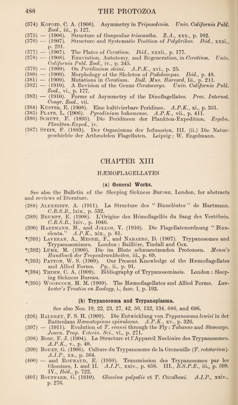 (374) Kofoid, C. A. (1906). Asymmetry in Triposolenia. Univ. California Publ. Zool., iii., p. 127. (375) — (1906). Structure of Gonyaulax triacantha. Z.A., xxx., p. 102. (376) — (1907). Structure and Systematic Position of Polykrikos. Ibid., xxxi., p. 291. (377) — (1907). The Plates of Ceratium. Ibid., xxxii., p. 177. (378) — (1908). Exuviation, Autotomy, and Regeneration, in Ceratium. Univ. California Publ. Zool., iv., p. 345. (379) — (1909). On Peridinium steini. A.P.K., xvi., p. 25. (380) — (1909). Morphology of the Skeleton of Podolampas. Ibid., p. 48. (381) — (1909). Mutations in Ceratium. Bull. Mus. Harvard, lii., p. 211. (382) — (1910). A Revision of the Genus Ceratocorys. Univ. California Publ. Zool., vi., p. 177. (383) — (1910). Forms of Asymmetry of the Dinoflagellates. Proc. Internal. Congr. Zool., vii. (384) Kuster, E. (1908). Eine kultivierbare Peridinee. A.P.K., xi., p. 351. (385) Plate, L. (1906). Pyrodinium bahamense. A.P.K., vii., p. 411. (386) ScutrTT, E. (1895). Die Peridineen der Plankton-Expedition. Ergebn. Plankton-Exped., iv. (387) Stein, F. (1883). Der Organismus der Infusorien. III. (ii.) Die Natur- geschiclite der Arthrodelen Flagellaten. Leipzig : W. Engelmann. CHAPTER XIII H^EMOFLAGELLATES (a) General Works. See also the Bulletin of the Sleeping Sickness Bureau, London, for abstracts and reviews of literature. (388) Alexeieff, A. (1911). La Structure des “ Binucleates ” de Hartmann. C.R.S.B.; lxix., p. 532. (389) Brumpt, E. (1908). L’Origine des Hemoflagelles du Sang des Vertebres. C.R.S.B., lxiv., p. 1046. (390) Hartmann, M., and Jollos, V. (1910). Die Flagellatenordnung “ Binu- cleata.” A.P.K., xix., p. 81. *(391) Laveran, A., Mesnil, F., and Nabarro, D. (1907). Trypanosomes and Trypanosomiases. London : Bailliere, Tindall and Cox. *(392) Lithe, M. (1906). Die im Blute schmarotzenden Protozoen. Mense’s Handbuch der Tropenkrankheiten, iii., p. 69. *(393) Patton, W. S. (1909). Our Present Knowledge of the Hsemoflagellates and Allied Forms. Py., ii., p. 91. *(394) Tiiimm, C. A. (1909). Bibliography of Trypanosomiasis. London : Sleep¬ ing Sickness Bureau. *(395) Woodcock, H. M. (1909). The Hsemoflagellates and Allied Forms. Ban- kestePs Treatise on Zoology, i., fasc. 1, p. 193. (b) Trypanosoma and Trypanoplasma. See also Nos. 19, 22, 23, 27, 42, 56, 132, 134, 686, and 696. (396) Baldrey, F. S. H. (1909). Die Entwicklung von Trypanosoma lewisi in der Rattenlaus Hcematopinus spinulosus. A.P.K., xv., p. 326. (397) — (1911). Evolution of T. evansi through the Fly: Tabanus and Stomoxys. Journ. Trop. Veterin. Sci., vi., p. 271. (398) Bose, F. J. (1904). La Structure etl’Appareil Nucleaire des Trypanosomes. A.P.K., v., p. 40. (399) Bouet, G. (1906). Culture du Trypanosome dela Grenouille (T. rotatorium). A.I.P., xx., p. 564. (400) — and Roubaud, E. (1910). Transmission des Trypanosomes par les Glossines, I. and II. A.I.P., xxiv., p. 658. III., B.S.P.E., iii., p. 599. IV., Ibid., p. 722. (401) Bouffard, G. (1910). Glossina palpalis ct T. Cazalboui. A.I.P., xxiv., p. 276,