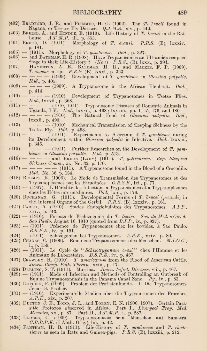 (402) Bradford, J. R., and Plimmer, H. G. (1902). The T. brucii found in Nagana, or Tse-tse Fly Disease. Q.J.M.S., xlv., p. 449. (403) Breinl, A., and Hindle, E. (1910). Life-History of T. levrisi in the Rat- Louse. A.T.M.P., iii., p. 553. (404) Bruce, D. (1911). Morphology of T. evansi. P.R.S. (B), Ixxxiv., p. 181. (405) — (1911). Morphology of T. gambiense. Ibid., p. 327. (406) -— and Bateman, H. R. (1908). Have Trypanosomes an Ultramioroscopical Stage in their Life-History ? (No !) P.R.S., (B), lxxx., p. 394. (407) — Hamerton, A. E., Bateman, H. R., and Mackie, E. P. (1909). T. ingens, n. sp. P.R.S. (B), lxxxi., p. 323. (408) -(1909). Development of T. gambiense in Glossina palpalis. Ibid., p. 405. (409) —-(1909). A Trypanosome in the African Elephant. Ibid., p. 414. (410) --— (1910). Development of Trypanosomes in Tsetse Flies. • Ibid., lxxxii., p. 368. (411) -(1910, 1911). Trypanosome Diseases of Domestic Animals in Uganda, I-V. Ibid., lxxxii., p. 468 ; lxxxiii., pp. 1, 15, 176, and 180. (412) — — -—- — (1910). The Natural Food of Glossina palpalis. Ibid., lxxxii., p. 490. (413) --— -— (1910). Mechanical Transmission of Sleeping Sickness by the Tsetse Fly. Ibid., p. 498. (414) -(1911). Experiments to Ascertain if T. gambiense during its Development within Glossina palpalis is Infective. Ibid., lxxxiii., p. 345. (415) -(1911). Further Researches on the Development of T. gam¬ biense in Glossina palpalis. Ibid., p. 513. (416) -— and Bruce (Lady) (1911). T. gallinarum. Rep. Sleeping Sickness Comm., xi., No. 32, p. 170. (417) — --— (1911). A Trypanosome found in the Blood of a Crocodile. Ibid., No. 36, p. 184. (418) Brumpt, E. (1906). Le Mode de Transmission des Trypanosomes et cles Trypanoplasmes par les Hirudinees. G.R.S.B., lxi., p. 77. (419) -— (1907). L’Heredite des Infections a Trypanosomes et a Trypanoplasmes chez les Hotes intermediaires. Ibid., lxiii., p. 176. (420) Buchanan, G. (1911). Developmental Forms of T. brucei (pecaudi) in the Internal Organs of the Gerbil. P.R.S. (B), Ixxxiv., p. 161. (421) Carini, A. (1910). Stades Endoglobulaires des Trypanosomes. A.I.P., xxiv., p. 143. (422) — (1910). Formas de Eschizogonia do T. lewisi. Soc. de Med. e Cir. de Sao Paulo, August 16, 1910 (quoted from B.I.P., ix., p. 937). (423) •— (1911). Presence de Trypanosomes chez les bovides, a Sao Paulo. B. S.P.E., iv., p. 191. (424) — (1911). Schizogonien bei Trypanosomen. A.P.K., xxiv., p. 80. (425) Chagas, C. (1909). Eine neue Trypanosomiasis des Menschen. M.I.O G , i., p. 159. (426) — (1911). Le Cycle de “ Schizotrypanum cruzi” chez l’Homme et les Animaux de Laboratoire. B.S.P.E., iv., p. 467. (427) Crawley, H. (1910). T. americanum from the Blood of American Cattle. Journ. Comp. Path. Therap., xxiii., p. 17. (428) Darling, S. T. (1911). Murrina. Journ. Infect. Diseases, viii., p. 467. (429) — (1911). Mode of Infection and Methods of Controlling an Outbreak of Equine Trypanosomiasis in the Panama Canal Zone. Py., iv., p. 83. (430) Doflein, F. (1909). Problem der Protistenkunde. I. Die Trypanosomen. Jena: G. Fischer. (431) — (1910). Experimentelle Studien iiber die Trypanosomen des Frosches. A.P.K., xix., p. 207. (432) Dutton, J. E., Todd, J. L., and Tobey, E. N. (1906, 1907). Certain Para¬ sitic Protozoa observed in Africa. Part I., Liverpool Prop. Med. Memoirs, xx., p. 87. Part II., A.T.M.P., i., p. 287. (433) Elders, C. (1909). Trypanosomiasis beim Menschen auf Sumatra. C. B.B.P.K. (I Abth. Orig.), liii., p. 42. (434) Fantham, H. B. (1911). Life-History of T. gambiense and T. rhode- siense as seen in Rats and Guinea-pigs^ P.R.S. (B), lxxxiii., p. 212.