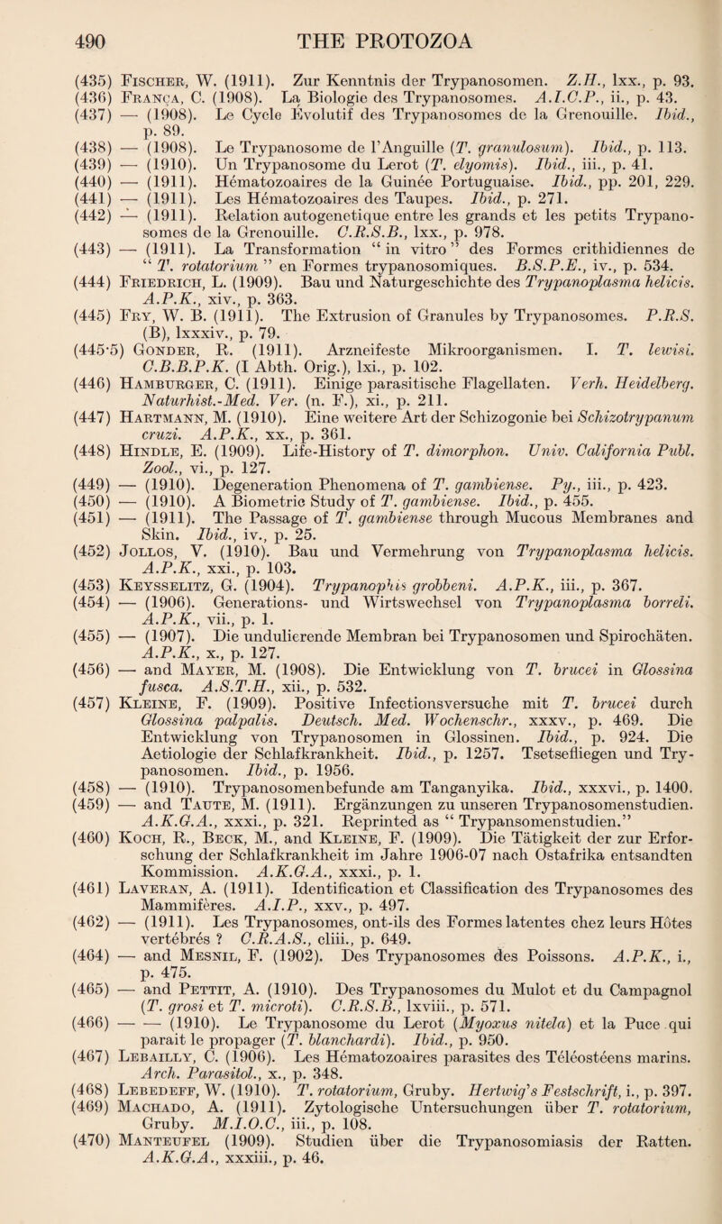 (435) Fischer, W. (1911). Zur Kenntnis der Trypanosomen. (436) Franca, C. (1908). La Biologie des Trypanosomes. A, (437) Z.H., lxx., I.C.P., ii., p. p. 93. 43. Ibid,., (1908). Le Cycle Evolutif des Trypanosomes de la Grenouille p. 89. (438) — (1908). Le Trypanosome de l’Anguille (T. granulosum). Ibid., p. 113. (439) — (1910). XJn Trypanosome du Lerot (T. dyomis). Ibid., iii., p. 41. (440) — (1911). Hematozoaires de la Guinee Portuguaise. Ibid., pp. 201, 229. (441) — (1911). Les Hematozoaires des Taupes. Ibid., p. 271. (442) — (1911). Relation autogenetique entre les grands et les petits Trypano¬ somes de la Grenouille. C.R.S.B., lxx., p. 978. (443) — (1911). La Transformation “in vitro” des Formes crithidiennes de “ T. rotatorium ” en Formes trypanosomiques. B.S.P.E., iv., p. 534. (444) Friedrich, L. (1909). Bau und Naturgeschichte des Trypanoplasma helicis. A.P.K., xiv., p. 363. (445) Fry, W. B. (1911). The Extrusion of Granules by Trypanosomes. P.R.S. (B), lxxxiv., p. 79. (445’5) Gonder, R. (1911). Arzneifeste Mikroorganismen. I. T. lewisi. G.B.B.P.K. (I Abth. Orig.), lxi., p. 102. (446) Hamburger, C. (1911). Einige parasitische Flagellaten. Verh. Ileiddberg. Naturhist.-Med. Ver. (n. F.), xi., p. 211. (447) Hartmann, M. (1910). Eine weitere Art der Schizogonie bei Schizotrypanum cruzi. A.P.K., xx., p. 361. (448) Hindle, E. (1909). Life-History of T. dimorphon. Univ. California Pull. Zool., vi., p. 127. (449) — (1910). Degeneration Phenomena of T. gambiense. Py., iii., p. 423. (450) — (1910). A Biometric Study of T. gambiense. Ibid., p. 455. (451) — (1911). The Passage of T. gambiense through Mucous Membranes and Skin. Ibid., iv., p. 25. (452) Jollos, V. (1910). Bau und Vermehrung von Trypanoplasma hdicis. A.P.K., xxi., p. 103. (453) Keysselitz, G. (1904). Trypanophis grobbeni. A.P.K., iii., p. 367. (454) — (1906). Generations- und Wirtswechsel von Trypanoplasma borrdi. A.P.K., vii., p. 1. (455) — (1907). Die undulierende Membran bei Trypanosomen und Spirochaten. A.P.K., x., p. 127. (456) — and Mayer, M. (1908). Die Entwicklung von T. brucei in Glossina fusca. A.S.T.H., xii., p. 532. (457) Kleine, F. (1909). Positive Infectionsversuche mit T. brucei durch Glossina palpalis. Deutsch. Med. Wochenschr., xxxv., p. 469. Die Entwicklung von Trypanosomen in Glossinen. Ibid., p. 924. Die Aetiologie der Schlafkrankheit. Ibid., p. 1257. Tsetsefliegen und Try¬ panosomen. Ibid., p. 1956. (458) — (1910). Trypanosomenbefunde am Tanganyika. Ibid., xxxvi., p. 1400. (459) — and Taute, M. (1911). Erganzungen zu unseren Trypanosomenstudien. A.K.G.A., xxxi., p. 321. Reprinted as “ Trypansomenstudien.” (460) Koch, R., Beck, M., and Kleine, F. (1909). Die Tatigkeit der zur Erfor- schung der Schlafkrankheit im Jahre 1906-07 nach Ostafrika entsandten Kommission. A.K.G.A., xxxi., p. 1. (461) Laveran, A. (1911). Identification et Classification des Trypanosomes des Mammiferes. A.I.P., xxv., p. 497. (462) — (1911). Les Trypanosomes, ont-ils des Formes latentes chez leurs Hotes vertebres ? G.R.A.8., cliii., p. 649. (464) — and Mesnil, F. (1902). Des Trypanosomes des Poissons. A.P.K., i., p. 475. (465) — and Pettit, A. (1910). Des Trypanosomes du Mulot et du Campagnol (T. grosi et T. microti). G.R.S.B., lxviii., p. 571. (466) -(1910). Le Trypanosome du Lerot (Myoxus nitda) et la Puce qui parait le propager (T. blanchardi). Ibid., p. 950. (467) Lebailly, C. (1906). Les Hematozoaires parasites des Teleosteens marins. Arch. Parasitol., x., p. 348. (468) Lebedefe, W. (1910). T. rotatorium, Gruby. Ilertwig's Festschrift, i., p. 397. (469) Machado, A. (1911). Zytologische Untersuchungen fiber T. rotatorium, Gruby. M.I.O.G., iii., p. 108. (470) Manteufel (1909). Studien fiber die Trypanosomiasis der Ratten. A.K.G.A., xxxiii., p. 46.