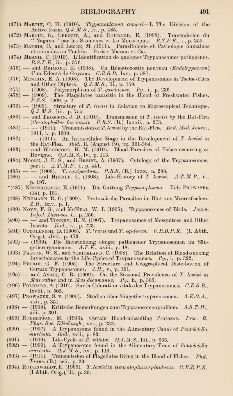 (471) Martin, C. H. (1910). Trypanoplasma congeri—I. The Division of the Active Form. Q.J.M.S., lv., p. 485. (472) Martin, G., Lebceuf, A., and Roubaud, E. (1908). Transmission du “ Nagana ” par les Stomoxes et les Moustiques. B.S.P.E., i., p. 355. (473) Mathis, C., and Leger, M. (1911). Parasitologie et Pathologie humaines et animales au Tonkin. Paris : Masson et Cie. (474) Mesnil, F. (1910). LTdentification de quelques Trypanosomes pathogenes. B.S.P.E., iii., p. 376. (475) — and Brimont, E. (1908). Un Hematozoaire nouveau (Endotrypanum) d’un Edente de Guyane. C.R.S.B., lxv., p. 581. (476) Minchin, E. A. (1908). The Development of Trypanosomes in Tsetse-Flies and Other Diptera. Q.J.M.S., lii., p. 159. (477) — (1908). Polymorphism of T. gambiense. Py., i., p. 236. (478) — (1909). The Flagellates parasitic in the Blood of Freshwater Fishes. P. Z.S., 1909, p. 2. (479) — (1909). Structure of T. lewisi in Relation to Microscopical Technique. Q. J.M.S., liii., p. 755. (480) — and Thomson, J. D. (1910). Transmission of T. lewisi by the Rat-Flea (Ceratophyllus fasciatus). P.R.S. (B.), lxxxii., p. 273. (481) — ■— (1911). Transmission of T. lewisi by the Rat-Flea. Brit. Med. Journ., 1911, i., p. 1309. (482) — •— (1911). An Intracellular Stage in the Development of T. lewisi in the Rat-Flea. Ibid., ii. (August 19), pp. 361-364. (483) — and Woodcock, H. M. (1910). Blood-Parasites of Fishes occurring at Rovigno. Q.J.M.S., lv., p. 113. (484) Moore, J. E. S., and Breinl, A. (1907). Cytology of the Trypanosomes, part i. A.T.M.P., i., p. 441. (485) -(1908). T. equiperdum. P.B.S. (B.), lxxx., p. 288. (486) — — and Hindle, E. (1908). Life-History of T. lewisi. A.T.M.P., ii., p. 197. *(487) Neresheimer, E. (1911). Die Gattung Trypanoplasma. Vide Prowazek (14), p. 101. (488) Neumann, R. O. (1909). Protozoische Parasiten im Blut von Meeresfischen. Z.H., lxiv., p. 1. (489) Novy, F. G., and McNeal, W. J. (1905). Trypanosomes of Birds. Journ. Infect. Diseases, ii., p. 256. (490) •— •— and Torrey, H. N. (1907). Trypanosomes of Mosquitoes and Other Insects. Ibid., iv., p. 223. (491) Ottolenghi, D. (1908). T. Irucei und T. equinum. C.B.B.P.K. (I. Abth. Orig.), xlvii., p. 473. (492) — (1909). Die Entwicklung einiger pathogener Trypanosomen im Sau- getierorganismus. A.P.K., xviii., p. 48. (493) Patton, W. S., and Strickland, C. (1908). The Relation of Blood-sucking Invertebrates to the Life-Cycles of Trypanosomes. Py., i., p. 322. (494) Petrie, G. F. (1905). The Structure and Geographical Distribution of Certain Trypanosomes. J.H., v., p. 191. (495) — and Avari, C. R. (1909). On the Seasonal Prevalence of T. lewisi in Mus rattus and in Mus decumanus. Py., ii., p. 305. (496) Policard, A. (1910). Sur la Coloration vitale des Trypanosomes. C.B.S.B., lxviii., p. 505. (497) Prowazek, S. v. (1905). Studien iiber Saugetiertrypanosomen. A.K.G.A., xxii., p. 351. (498) — (1909). Kritische Bemerkungen zum Trypanosomenproblem. A.S.T.H., xiii., p. 301. (499) Robertson, M. (1906). Certain Blood-inhabiting Protozoa. Proc. R. Phys. Soc. Edinburgh., xvi., p. 232. (500) — (1907). A Trypanosome found in the Alimentary Canal of Pontobdella muricata. Ibid., xvii., p. 83. (501) — (1909). Life-Cycle of T. vittatce. Q.J.M.S., liii., p. 665. (502) — (1909). A Trypanosome found in the Alimentary Tract of Pontobdella muricata. Q.J.M.S., liv., p. 119. (503) — (1911). Transmission of Flagellates living in the Blood of Fishes. Phil. Trans. (B.), ccii., p. 29. (504) Rodenwaldt, E. (1909). T. lewisi in Hcemcitopinus spinulosus. C.B.B.P.K. (I Abth. Orig.), lii., p. 30.